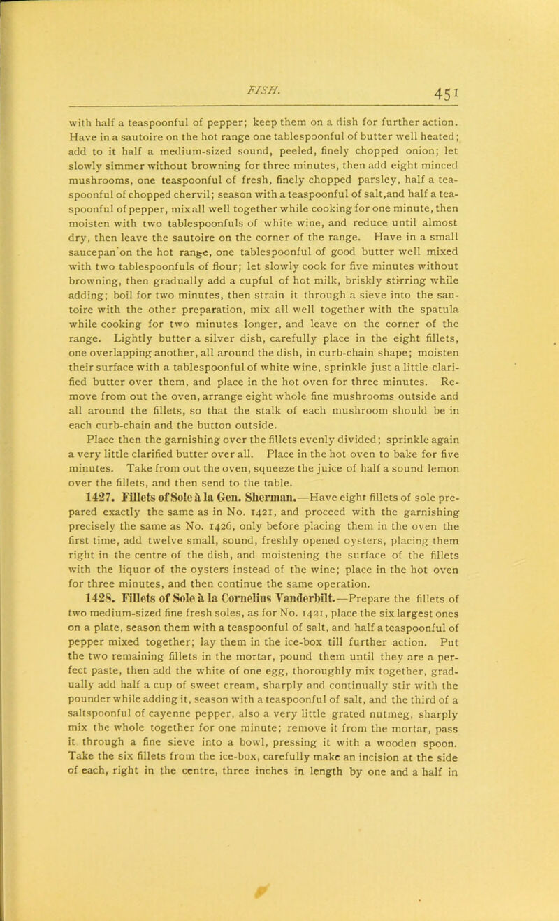 with half a teaspoonful of pepper; keep them on a dish for further action. Have in a sautoire on the hot range one tablespoonful of butter well heated; add to it half a medium-sized sound, peeled, finely chopped onion; let slowly simmer without browning for three minutes, then add eight minced mushrooms, one teaspoonful of fresh, finely chopped parsley, half a tea- spoonful of chopped chervil; season with a teaspoonful of salt,and half a tea- spoonful of pepper, mix all well together while cooking for one minute, then moisten with two tablespoonfuls of white wine, and reduce until almost dry, then leave the sautoire on the corner of the range. Have in a small saucepan'on the hot range, one tablespoonful of good butter well mixed with two tablespoonfuls of flour; let slowly cook for five minutes without browning, then gradually add a cupful of hot milk, briskly stirring while adding; boil for two minutes, then strain it through a sieve into the sau- toire with the other preparation, mix all well together with the spatula while cooking for two minutes longer, and leave on the corner of the range. Lightly butter a silver dish, carefully place in the eight fillets, one overlapping another, all around the dish, in curb-chain shape; moisten their surface with a tablespoonful of white wine, sprinkle just a little clari- fied butter over them, and place in the hot oven for three minutes. Re- move from out the oven, arrange eight whole fine mushrooms outside and all around the fillets, so that the stalk of each mushroom should be in each curb-chain and the button outside. Place then the garnishing over the fillets evenly divided; sprinkle again a very little clarified butter over all. Place in the hot oven to bake for five minutes. Take from out the oven, squeeze the juice of half a sound lemon over the fillets, and then send to the table. 1427. Fillets of Sole h la Gen. Sherman.—Have eight fillets of sole pre- pared exactly the same as in No. 1421, and proceed with the garnishing precisely the same as No. 1426, only before placing them in the oven the first time, add twelve small, sound, freshly opened oysters, placing them right in the centre of the dish, and moistening the surface of the fillets with the liquor of the oysters instead of the wine; place in the hot oven for three minutes, and then continue the same operation. 1428. Fillets of Sole il la Cornelius VaiiderbUt,—Prepare the fillets of two medium-sized fine fresh soles, as for No. 1421, place the six largest ones on a plate, season them with a teaspoonful of salt, and half a teaspoonful of pepper mixed together; lay them in the ice-box till further action. Put the two remaining fillets in the mortar, pound them until they are a per- fect paste, then add the white of one egg, thoroughly mix together, grad- ually add half a cup of sweet cream, sharply and continually stir with the pounder while adding it, season with a teaspoonful of salt, and the third of a saltspoonful of cayenne pepper, also a very little grated nutmeg, sharply mix the whole together for one minute; remove it from the mortar, pass it through a fine sieve into a bowl, pressing it with a wooden spoon. Take the six fillets from the ice-box, carefully make an incision at the side of each, right in the centre, three inches in length by one and a half in