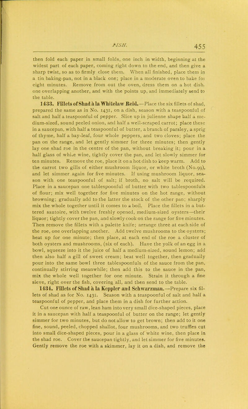 fiisu. then fold each paper in small folds, one inch in width, beginning at the widest part of each paper, coming right down to the end, and then give a sharp twist, so as to firmly close them. When all finished, place them in a tin baking-pan, not in a black one; place in a moderate oven to bake foi eight minutes. Remove from out the oven, dress them on a hot dish, one overlapping another, and with the points up, and immediately send to the table. 1433. Fillets ofShadh, la Whitelaw Beid.—Place the six fillets of shad, prepared the same as in No. 1431, on a dish, season with a teaspoonful of salt and half a teaspoonful of pepper. Slice up in julienne shape half a me- dium-sized, sound peeled onion, and half a well-scraped carrot; place these in a saucepan, with half a teaspoonful of butter, a branch of parsley, a sprig of thyme, half a bay-leaf, four whole peppers, and two cloves; place the pan on the range, and let gently simmer for three minutes; then gently lay one shad roe in the centre of the pan, without breaking it; pour in a half glass of whiuC wine, tightly cover the pan, and let slowly simmer for ten minutes. Remove the roe, place it on a hot dish to keep warm. Add to the carrot two gills of either mushroom liquor, or white broth (No.gg), and let simmer again for five minutes. If using mushroom liquor, sea- son with one teaspoonful of salt; if broth, no salt will be required. Place in a saucepan one tablespoonful of butter with two tablespoonfuls of flour; mix well together for five minutes on the hot range, without browning; gradually add to the latter the stock of the other pan; sharply mix the whole together until it comes to aboil. Place the fillets in a but- tered sautoire, with twelve freshly opened, medium-sized oysters—their liquor; tightly cover the pan, and slowly cook on the range for five minutes. Then remove the fillets with a palette knife; arrange three at each side of the roe, one overlapping another. Add twelve mushrooms to the oysters; heat up for one minute; then place, at each end of the roe a cluster of both oysters and mushrooms, (six of each). Have the yolk of an egg in a bowl, squeeze into it the juice of half a medium-sized, sound lemon; add then also half a gill of sweet cream; beat well together, then gradually pour into the same bowl three tablespoonfuls of the sauce from the pan, continually stirring meanwhile; then add this to the sauce in the pan, mix the whole well together for one minute. Strain it through a fine sieve, right over the fish, covering all, and then send to the table. 1434. Fillets of Shad a la Keppler and Schwarzman.—Prepare six fil- lets of shad as for No. 1431. Season with a teaspoonful of salt and half a teaspoonful of pepper, and place them in a dish for further action. Cut one ounce of raw, lean ham into very small dice-shaped pieces, place it in a saucepan with half a teaspoonful of butter on the range; let gently simmer for two minutes, but do notallow to get brown; then add to it one fine, sound, peeled, chopped shallot, four mushrooms, and two truffles cut into small dice-shaped pieces, pour in a glass of white wine, then place in the shad roe. Cover the saucepan tightly, and let simmer for five minutes. Gently remove the roe with a skimmer, lay it on a dish, and remove the