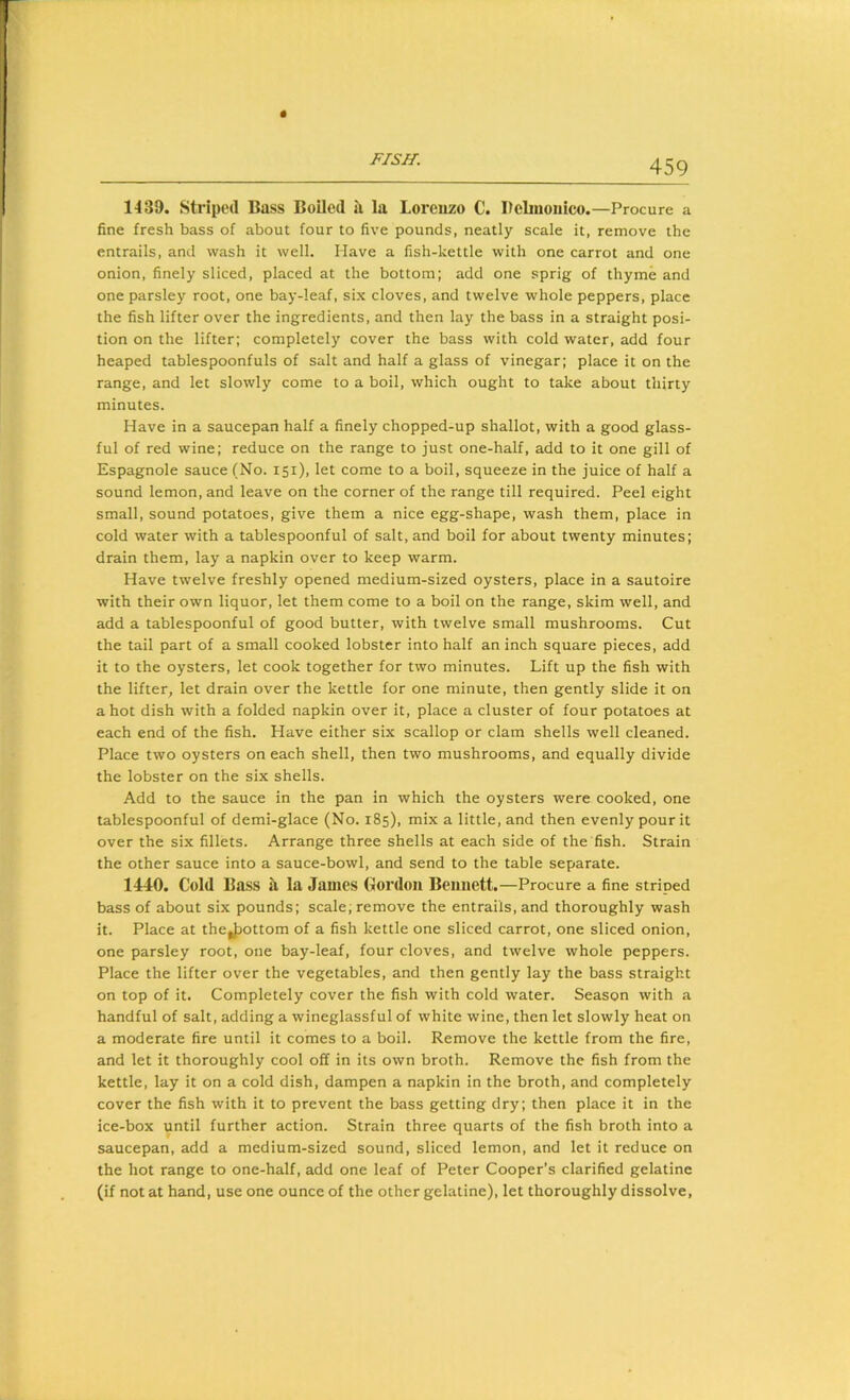 1439. Striped Bass Boiled il la Loreuzo C. Bebnoiiico.—Procure a fine fresh bass of about four to five pounds, neatly scale it, remove the entrails, and wash it well. Have a fish-kettle with one carrot and one onion, finely sliced, placed at the bottom; add one sprig of thyme and one parsley root, one bay-leaf, six cloves, and twelve whole peppers, place the fish lifter over the ingredients, and then lay the bass in a straight posi- tion on the lifter; completely cover the bass with cold water, add four heaped tablespoonfuls of salt and half a glass of vinegar; place it on the range, and let slowly come to a boil, which ought to take about thirty minutes. Have in a saucepan half a finely chopped-up shallot, with a good glass- ful of red wine; reduce on the range to just one-half, add to it one gill of Espagnole sauce (No. 151), let come to a boil, squeeze in the juice of half a sound lemon, and leave on the corner of the range till required. Peel eight small, sound potatoes, give them a nice egg-shape, wash them, place in cold water with a tablespoonful of salt, and boil for about twenty minutes; drain them, lay a napkin over to keep warm. Have twelve freshly opened medium-sized oysters, place in a sautoire with their own liquor, let them come to a boll on the range, skim well, and add a tablespoonful of good butter, with twelve small mushrooms. Cut the tail part of a small cooked lobster into half an inch square pieces, add it to the oysters, let cook together for two minutes. Lift up the fish with the lifter, let drain over the kettle for one minute, then gently slide it on a hot dish with a folded napkin over it, place a cluster of four potatoes at each end of the fish. Have either six scallop or clam shells well cleaned. Place two oysters on each shell, then two mushrooms, and equally divide the lobster on the six shells. Add to the sauce in the pan in which the oysters were cooked, one tablespoonful of demi-glace (No. 185), mix a little, and then evenly pour it over the six fillets. Arrange three shells at each side of the fish. Strain the other sauce into a sauce-bowl, and send to the table separate. 1440. Cold Bass a la James Gordon Beiuiett.—Procure a fine striped bass of about six pounds; scale, remove the entrails, and thoroughly wash it. Place at theJ)ottom of a fish kettle one sliced carrot, one sliced onion, one parsley root, one bay-leaf, four cloves, and twelve whole peppers. Place the lifter over the vegetables, and then gently lay the bass straight on top of it. Completely cover the fish with cold water. Season with a handful of salt, adding a wineglassful of white wine, then let slowly heat on a moderate fire until it comes to a boil. Remove the kettle from the fire, and let it thoroughly cool off in its own broth. Remove the fish from the kettle, lay it on a cold dish, dampen a napkin in the broth, and completely cover the fish with it to prevent the bass getting dry; then place it in the ice-box until further action. Strain three quarts of the fish broth into a saucepan, add a medium-sized sound, sliced lemon, and let it reduce on the hot range to one-half, add one leaf of Peter Cooper’s clarified gelatine (if not at hand, use one ounce of the other gelatine), let thoroughly dissolve.