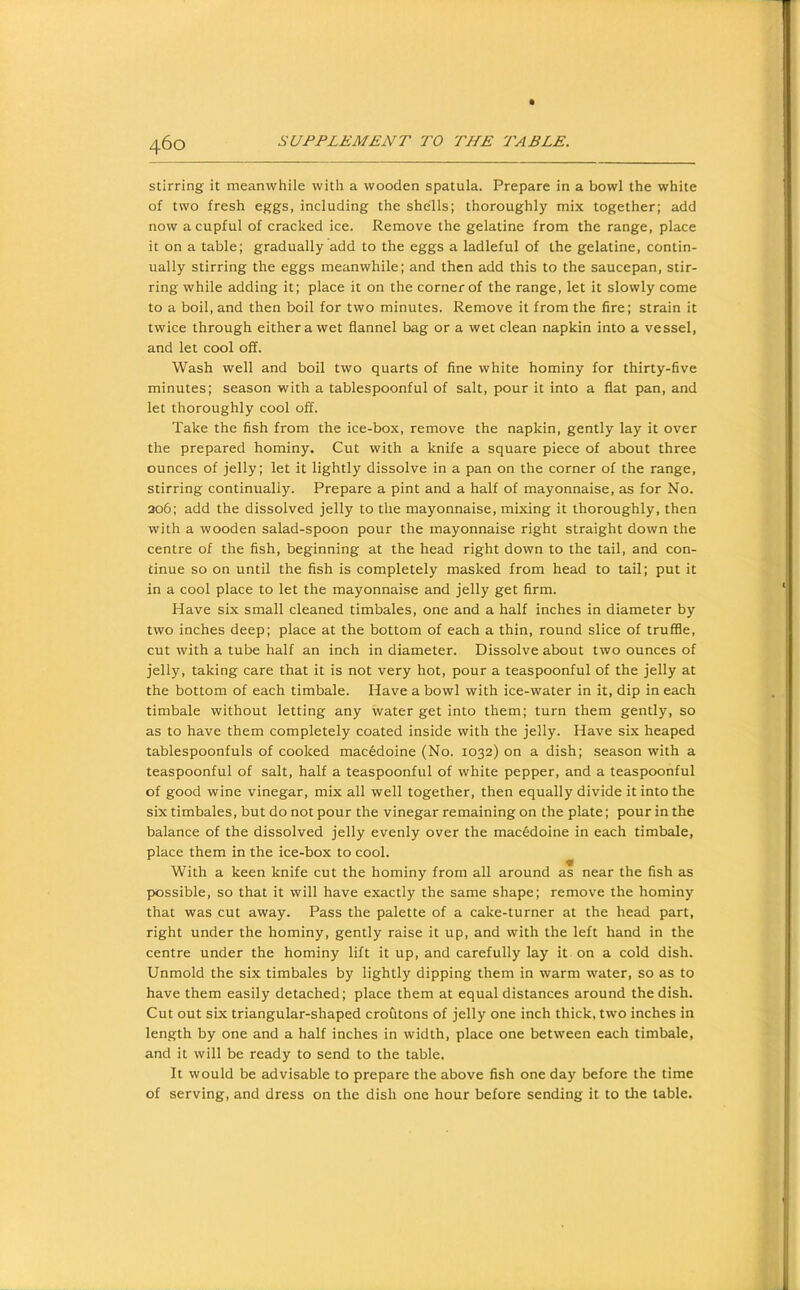 stirring it meanwhile with a wooden spatula. Prepare in a bowl the white of two fresh eggs, including the shells; thoroughly mix together; add now a cupful of cracked ice. Remove the gelatine from the range, place it on a table; gradually add to the eggs a ladleful of the gelatine, contin- ually stirring the eggs meanwhile; and then add this to the saucepan, stir- ring while adding it; place it on the corner of the range, let it slowly come to a boil, and then boil for two minutes. Remove it from the fire; strain it twice through either a wet flannel bag or a wet clean napkin into a vessel, and let cool off. Wash well and boil two quarts of fine white hominy for thirty-five minutes; season with a tablespoonful of salt, pour it into a flat pan, and let thoroughly cool off. Take the fish from the ice-box, remove the napkin, gently lay it over the prepared hominy. Cut with a knife a square piece of about three ounces of jelly; let it lightly dissolve in a pan on the corner of the range, stirring continually. Prepare a pint and a half of mayonnaise, as for No. 206; add the dissolved jelly to the mayonnaise, mixing it thoroughly, then with a wooden salad-spoon pour the mayonnaise right straight down the centre of the fish, beginning at the head right down to the tail, and con- tinue so on until the fish is completely masked from head to tail; put it in a cool place to let the mayonnaise and jelly get firm. Have six small cleaned timbales, one and a half inches in diameter by two inches deep; place at the bottom of each a thin, round slice of truffle, cut with a tube half an inch in diameter. Dissolve about two ounces of jelly, taking care that it is not very hot, pour a teaspoonful of the jelly at the bottom of each timbale. Have a bowl with ice-water in it, dip in each timbale without letting any water get into them; turn them gently, so as to have them completely coated inside with the jelly. Have six heaped tablespoonfuls of cooked macedoine (No. 1032) on a dish; season with a teaspoonful of salt, half a teaspoonful of white pepper, and a teaspoonful of good wine vinegar, mix all well together, then equally divide it into the six timbales, but do not pour the vinegar remaining on the plate; pour in the balance of the dissolved jelly evenly over the macedoine in each timbale, place them in the ice-box to cool. With a keen knife cut the hominy from all around as near the fish as possible, so that it will have exactly the same shape; remove the hominy that was cut away. Pass the palette of a cake-turner at the head part, right under the hominy, gently raise it up, and with the left hand in the centre under the hominy lift it up, and carefully lay it on a cold dish. Unmold the six timbales by lightly dipping them in warm water, so as to have them easily detached; place them at equal distances around the dish. Cut out six triangular-shaped crofitons of jelly one inch thick, two inches in length by one and a half inches in width, place one between each timbale, and it will be ready to send to the table. It would be advisable to prepare the above fish one day before the time of serving, and dress on the dish one hour before sending it to the table.