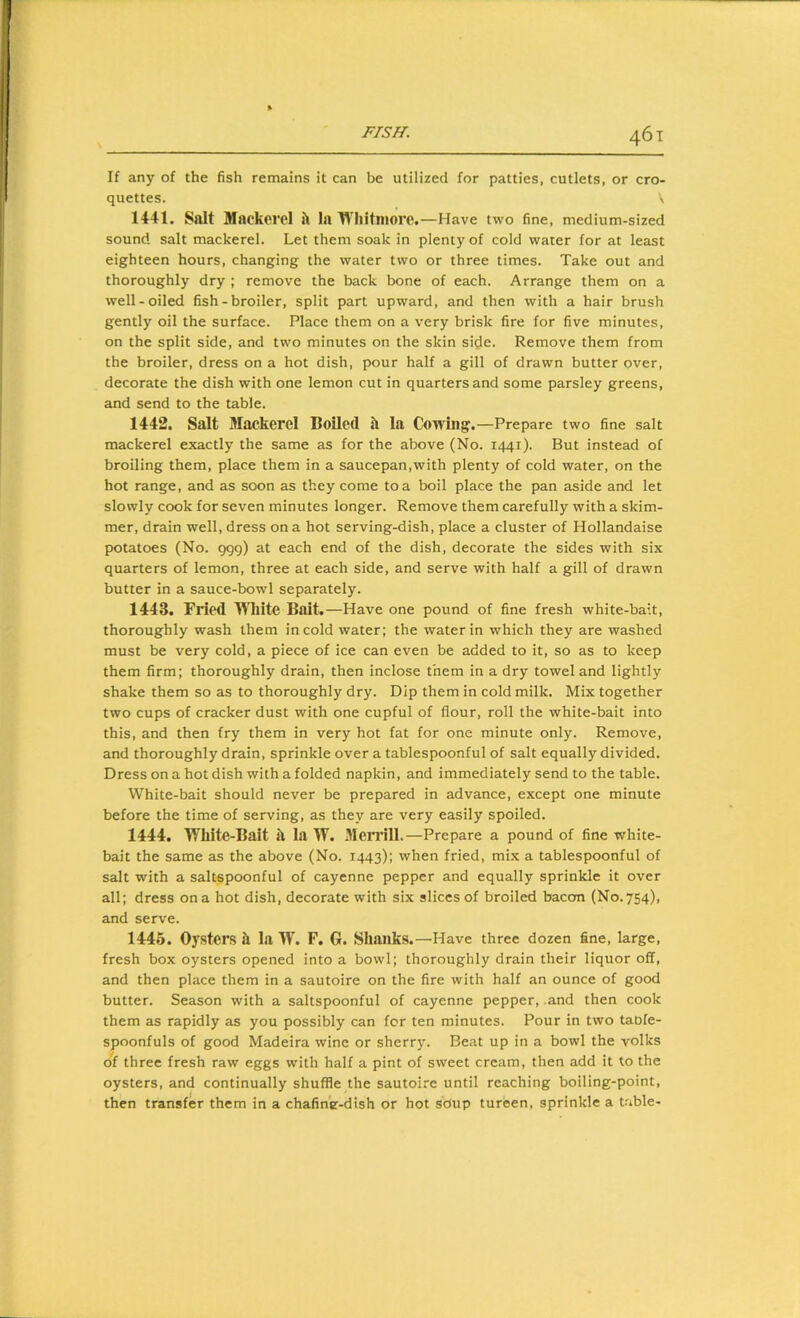 If any of the fish remains it can be utilized for patties, cutlets, or cro- quettes. \ 1441. Salt Mackerel h la Whitmore .—Have two fine, medium-sized sound salt mackerel. Let them soak in plenty of cold water for at least eighteen hours, changing the water two or three times. Take out and thoroughly dry ; remove the back bone of each. Arrange them on a well-oiled fish-broiler, split part upward, and then with a hair brush gently oil the surface. Place them on a very brisk fire for five minutes, on the split side, and two minutes on the skin si(Ie. Remove them from the broiler, dress on a hot dish, pour half a gill of drawn butter over, decorate the dish with one lemon cut in quarters and some parsley greens, and send to the table. 1442. Salt Mackerel Boiled si la Cowing.—Prepare two fine salt mackerel exactly the same as for the above (No. 1441). But instead of broiling them, place them in a saucepan,with plenty of cold water, on the hot range, and as soon as they come to a boil place the pan aside and let slowly cook for seven minutes longer. Remove them carefully with a skim- mer, drain well, dress on a hot serving-dish, place a cluster of Hollandaise potatoes (No. 999) at each end of the dish, decorate the sides with six quarters of lemon, three at each side, and serve with half a gill of drawn butter in a sauce-bowl separately. 1443. Fried WTlite Bait.—Have one pound of fine fresh white-bait, thoroughly wash them in cold water; the water in which they are washed must be very cold, a piece of ice can even be added to it, so as to keep them firm; thoroughly drain, then inclose them in a dry towel and lightly shake them so as to thoroughly dry. Dip them in cold milk. Mix together two cups of cracker dust with one cupful of flour, roll the white-bait into this, and then fry them in very hot fat for one minute only. Remove, and thoroughly drain, sprinkle over a tablespoonful of salt equally divided. Dress on a hot dish with a folded napkin, and immediately send to the table. White-bait should never be prepared in advance, except one minute before the time of serving, as they are very easily spoiled. 1444. White-Bait il la W. Merrill.—Prepare a pound of fine white- bait the same as the above (No. 1443); when fried, mix a tablespoonful of salt with a saltspoonful of cayenne pepper and equally sprinkle it over all; dress on a hot dish, decorate with six slices of broiled bacon (No. 754), and serve. 1445. Oysters h la W. F. G. Shanks.—Have three dozen fine, large, fresh box oysters opened into a bowl; thoroughly drain their liquor off, and then place them in a sautoire on the fire with half an ounce of good butter. Season with a saltspoonful of cayenne pepper, and then cook them as rapidly as you possibly can for ten minutes. Pour in two taofe- spoonfuls of good Madeira wine or sherry. Beat up in a bowl the yolks ol three fresh raw eggs with half a pint of sweet cream, then add it to the oysters, and continually shuffle the sautoire until reaching boiling-point, then transfer them in a chafin'e-dish or hot soup tureen, sprinkle a table-