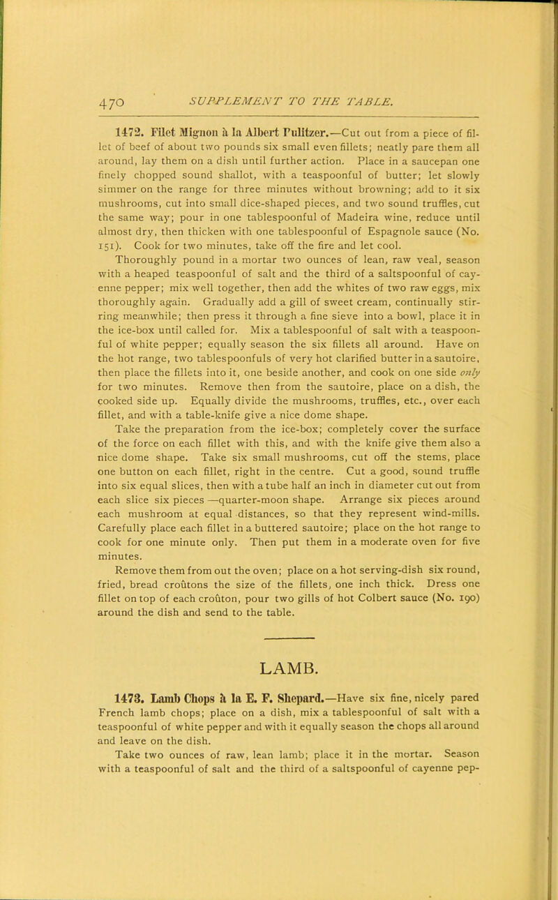 1472. Filet Mignon ii I.a Albeii; Pulitzer.—Cut out from a piece of fil- let of beef of about two pounds six small even fillets; neatly pare them all around, lay them on a dish until further action. Place in a saucepan one finely chopped sound shallot, with a teaspoonful of butter; let slowly simmer on the range for three minutes without browning; add to it six mushrooms, cut into small dice-shaped pieces, and two sound truffles, cut the same way; pour in one tablespoonful of Madeira wine, reduce until almost dry, then thicken with one tablespoonful of Espagnole sauce (No. 151). Cook for two minutes, take off the fire and let cool. Thoroughly pound in a mortar two ounces of lean, raw veal, season with a heaped teaspoonful of salt and the third of a saltspoonful of cay- enne pepper; mix well together, then add the whites of two raw eggs, mix thoroughly again. Gradually add a gill of sweet cream, continually stir- ring meanwhile; then press it through a fine sieve into a bowl, place it in the ice-box until called for. Mix a tablespoonful of salt with a teaspoon- ful of white pepper; equally season the six fillets all around. Have on the hot range, two tablespoonfuls of very hot clarified butterinasautoire, then place the fillets into it, one beside another, and cook on one side only for two minutes. Remove then from the sautoire, place on a dish, the cooked side up. Equally divide the mushrooms, truffles, etc., over each fillet, and with a table-knife give a nice dome shape. Take the preparation from the ice-box; completely cover the surface of the force on each fillet with this, and with the knife give them also a nice dome shape. Take six small mushrooms, cut off the stems, place one button on each fillet, right in the centre. Cut a good, sound truffle into six equal slices, then with a tube half an inch in diameter cut out from each slice six pieces —quarter-moon shape. Arrange six pieces around each mushroom at equal distances, so that they represent wind-mills. Carefully place each fillet in a buttered sautoire; place on the hot range to cook for one minute only. Then put them in a moderate oven for five minutes. Remove them from out the oven; place on a hot serving-dish six round, fried, bread croutons the size of the fillets, one inch thick. Dress one fillet on top of each crouton, pour two gills of hot Colbert sauce (No. 190) around the dish and send to the table. LAMB. 1473. Laml) Chops h la E. F. Shepard.—Have six fine, nicely pared French lamb chops; place on a dish, mix a tablespoonful of salt with a teaspoonful of white pepper and with it equally season the chops all around and leave on the dish. Take two ounces of raw, lean lamb; place it in the mortar. Season with a teaspoonful of salt and the third of a saltspoonful of cayenne pep-