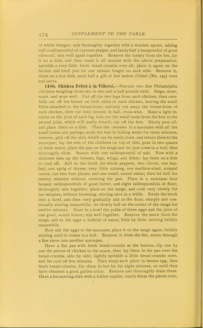 of white vinegar; mix thoroughly together with a wooden spoon, adding half a saltspoonful of cayenne pepper, and lastly half a teaspoonful of good olive-oil; mix well again together. Remove the turkey from the fire, lay it on a dish, and then mask it all around with the above preparation; sprinkle a very little fresh bread-crumbs over all; place it again on the broiler and broil just for one minute longer on each side. Remove it, dress on a hot dish, pour half a gill of hot maitre d’hotel (No. 145) over and serve. 1480. Cliicken Fritot ii la Tilleroi.—Procure two fine Philadelphia chickens weighing from two to two and a half pounds each. Singe, draw, wash, and wipe well. Cut off the two legs from each chicken, then care- fully cut off the breast on both sides of each chicken, leaving the small fillets attached to the breast-bone; entirely cut away the breast-bone of each chicken, then cut both breasts in half, cross-wise. Make a light in- cision on the joint of each leg, take out the small bone from the first to the second joint, which will easily detach, cut off the feet. Nicely pare all; and place them on a dish. Place the carcases in a saucepan with all the small bones and parings, scald the feet in boiling water for three minutes; remove, pick off the skin, which can be easily done, and return them to the saucepan; lay the rest of the chickens on top of this, pour in two quarts of fresh water, place the pan on the range and let just come to a boil; then thoroughly skim. Season with one tablespoonful of salt. Now with a skimmer take up the breasts, legs, wings, and fillets; lay them on a dish to cool off. Add to the broth six whole peppers, two cloves, one bay- leaf, one sprig of thyme, very little nutmeg, one medium-sized, scraped carrot, cut into four pieces, and one small, sound onion; then let boil for twenty minutes without covering the pan. Place in a saucepan four heaped tablespoonfuls of good butter, and eight tablespoonfuls of flour; thoroughly mix together; place on the range, and cook very slowly for ten minutes, without browning, stirring once in a while. Strain the broth into a bowl, and then very gradually add to the flour, sharply and con- tinually stirring meanwhile; let slowly boil on the corner of the range for twelve minutes. Have in a bowl the yolks of three eggs and the juice of one good, sound lemon; mix well together. Remove the sauce from the range, add to the eggs a ladleful of sauce, little by little, stirring briskly meanwhile. Now add the eggs to the saucepan, place it on the range again, briskly stirring until it comes to a boil. Remove it from the fire, strain through a fine sieve into another saucepan. Have a flat pan with fresh bread-crumbs at the bottom, dip one by one the pieces of chicken in the sauce, then lay them in the pan over the bread-crumbs, side by side; lightly sprinkle a little bread-crumbs over, and let cool off five minutes. Then steep each piece in beaten egg, then fresh bread-crumbs; fry them in hot fat for eight minutes, or until they have obtained a good golden color. Remove and thoroughly drain them. Have a hot serving-dish with a folded napkin; nicely dress the pieces over.