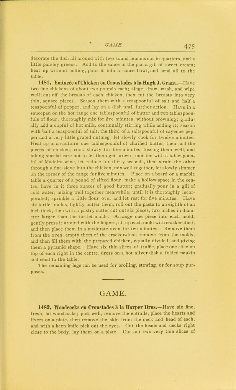 decorate the dish all around with two sound lemons cut in quarters, and a little parsley greens. Add to the sauce in the pan a gill of sweet cream; heat up without boiling, pour it into a sauce bowl, and send all to the table. 1481. Euiinc^e of CMcken en Croustades h,la Hugh J. Grant.—Have two fine chickens of about two pounds each; singe, draw, wash, and wipe well; cut off the breasts of each chicken, then cut the breasts into very thin, square pieces. Season them with a teaspoonful of salt and half a teaspoonful of pepper, and lay on a dish until further action. Have in a saucepan on the hot range one tablespoonful of butter and two tablespoon- fuls of flour; thoroughly mix for five minutes, without browning; gradu- ally add a cupful of hot milk, continually stirring while adding it; season with half a teaspoonful of salt, the third of a saltspoonful of cayenne pep- per and a very little grated nutmeg; let slowly cook for twelve minutes. Heat up in a sautoire one tablespoonful of clarified butter, then add the pieces of chicken; cook slowly for five minutes, tossing them well, and taking special care not to let them get brown; moisten with a tablespoon- ful of Madeira wine, let reduce for thirty seconds, then strain the other through a fine sieve into the chicken, mix well together, let slowly simmer on the corner of the range for five minutes. Place on a board or a marble table a quarter of a pound of sifted flour, make a hollow space in the cen- tre; have in it three ounces of good butter; gradually pour in a gill of cold water, mixing well together meanwhile, until it is thoroughly incor- porated; sprinkle a little flour over and let rest for five minutes. Have six tartlet molds, lightly butter them, roll out the paste to an eighth of an inch thick, then with a pastry cutter cut out six pieces, two inches in diam- eter larger than the tartlet molds. Arrange one piece into each mold, gently press it around with the fingers, fill up each mold with cracker-dust, and then place them in a moderate oven for ten minutes. Remove them from the oven, empty them of the cracker-dust, remove from the molds, and then fill them with the prepared chicken, equally divided, and giving them a pyramid shape. Have six thin slices of truffle, place one slice on top of each right in the centre, dress on a hot silver dish a folded napkin and send to the table. The remaining legs can be used for broiling, stewing, or for soup pur- poses. GAME. 1482. Woodcocks en Cronstades 5i la Harper Bros.—Have six fine, fresh, fat woodcocks; pick well, remove the entrails, place the hearts and livers on a plate, then remove the skin from the neck and head of each, and with a keen knife pick out the eyes. Cut the heads and necks right close to the body, lay them on a plate. Cut out two very thin slices of