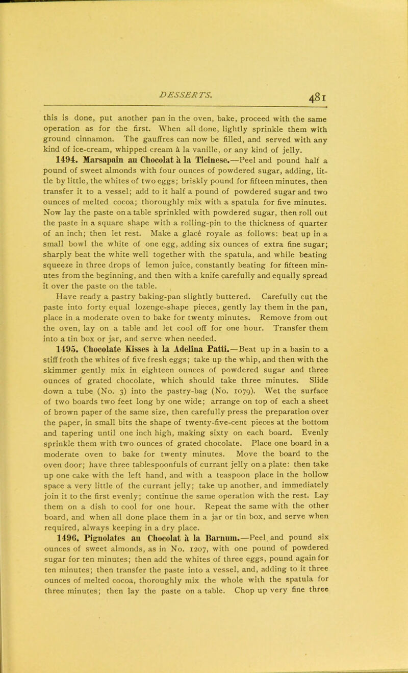 this is done, put another pan in the oven, bake, proceed with the same operation as for the first. When all done, lightly sprinkle them with ground cinnamon. The gauffres can now be filled, and served with any kind of ice-cream, whipped cream i la vanille, or any kind of jelly. 1494. Miirsapain an Chocolat a la Ticinese.—Peel and pound half a pound of sweet almonds with four ounces of powdered sugar, adding, lit- tle by little, the whites of two eggs; briskly pound for fifteen minutes, then transfer it to a vessel; add to it half a pound of powdered sugar and two ounces of melted cocoa; thoroughly mix with a spatula for five minutes. Now lay the paste on a table sprinkled with powdered sugar, then roll out the paste in a square shape with a rolling-pin to the thickness of quarter of an inch; then let rest. Make a glac6 royale as follows: beat up in a small bowl the white of one egg, adding six ounces of extra fine sugar; sharply beat the white well together with the spatula, and while beating squeeze in three drops of lemon juice, constantly beating for fifteen min- utes from the beginning, and then with a knife carefully and equally spread it over the paste on the table. Have ready a pastry baking-pan slightly buttered. Carefully cut the paste into forty equal lozenge-shape pieces, gently lay them in the pan, place in a moderate oven to bake for twenty minutes. Remove from out the oven, lay on a table and let cool off for one hour. Transfer them into a tin box or jar, and serve when needed. 1495. Chocolate Kisses h la Adelma Patti.—Beat up in a basin to a stiff froth the whites of five fresh eggs; take up the whip, and then with the skimmer gently mix in eighteen ounces of powdered sugar and three ounces of grated chocolate, which should take three minutes. Slide down a tube (No. 3) into the pastry-bag (No. 1079). Wet the surface of two boards two feet long by one wide; arrange on top of each a sheet of brown paper of the same size, then carefully press the preparation over the paper, in small bits the shape of twenty-five-cent pieces at the bottom and tapering until one inch high, making sixty on each board. Evenly sprinkle them with two ounces of grated chocolate. Place one board in a moderate oven to bake for twenty minutes. Move the board to the oven door; have three tablespoonfuls of currant jelly on a plate: then take up one cake with the left hand, and with a teaspoon place in the hollow space a very little of the currant jelly; take up another, and immediately join it to the first evenly; continue the same operation with the rest. Lay them on a dish to cool for one hour. Repeat the same with the other board, and when all done place them in a jar or tin box, and serve when required, always keeping in a dry place. 1496. Pig-nolates an Chocolat h, la Bariuiin.—Peel, and pound six ounces of sweet almonds, as in No. 1207, with one pound of powdered sugar for ten minutes; then add the whites of three eggs, pound again for ten minutes; then transfer the paste into a vessel, and, adding to it three ounces of melted cocoa, thoroughly mix the whole wiih the spatula for three minutes; then lay the paste on a table. Chop up very fine three