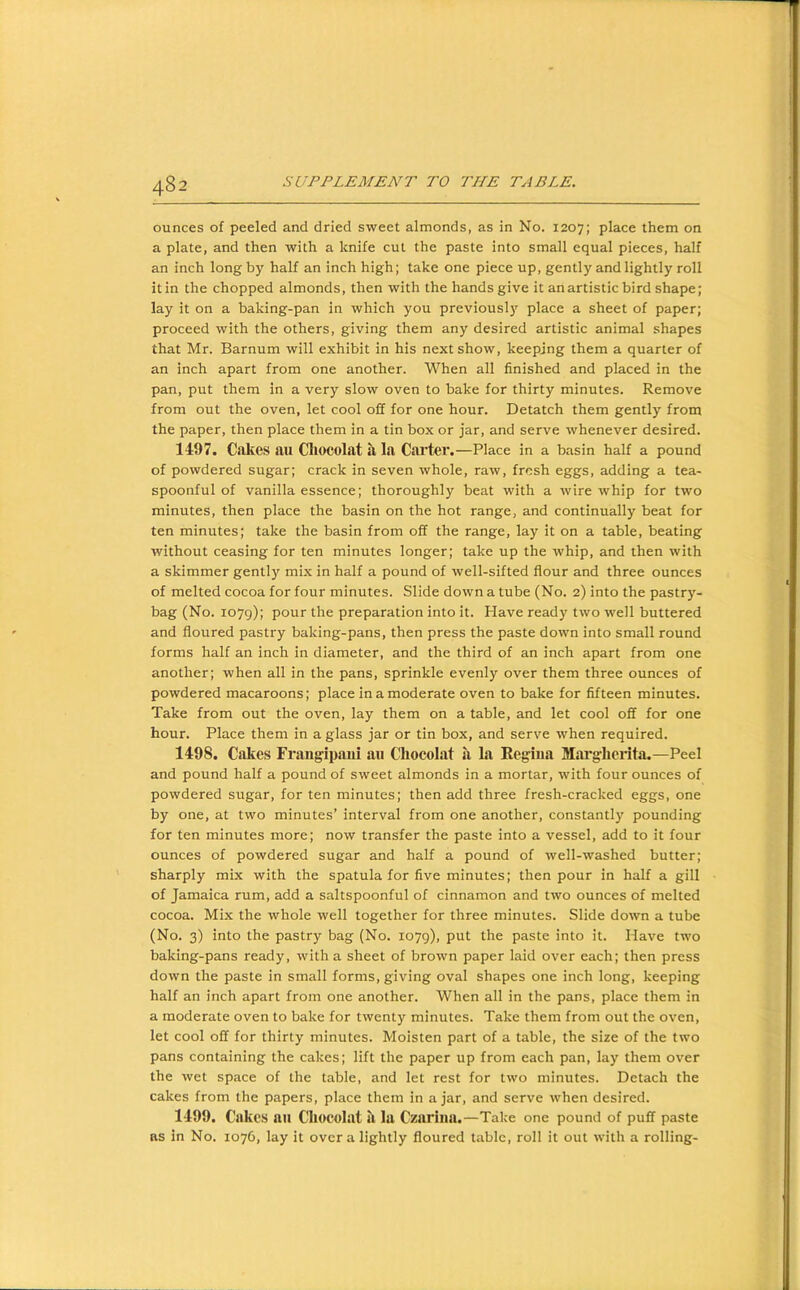 ounces of peeled and dried sweet almonds, as in No. 1207; place them on a plate, and then with a knife cut the paste into small equal pieces, half an inch long by half an inch high; take one piece up, gently and lightly roll itin the chopped almonds, then with the hands give it an artistic bird shape; lay it on a baking-pan in which you previously place a sheet of paper; proceed with the others, giving them any desired artistic animal shapes that Mr. Barnum will exhibit in his next show, keeping them a quarter of an inch apart from one another. When all finished and placed in the pan, put them in a very slow oven to bake for thirty minutes. Remove from out the oven, let cool off for one hour. Detatch them gently from the paper, then place them in a tin box or jar, and serve whenever desired. 1497. C<okes an Cliocolat a la Carter.—Place in a basin half a pound of powdered sugar; crack in seven whole, raw, fresh eggs, adding a tea- spoonful of vanilla essence; thoroughly beat with a wire whip for two minutes, then place the basin on the hot range, and continually beat for ten minutes; take the basin from off the range, lay it on a table, beating without ceasing for ten minutes longer; take up the whip, and then with a skimmer gently mix in half a pound of well-sifted flour and three ounces of melted cocoa for four minutes. Slide down a tube (No. 2) into the pastry- bag (No. 1079); pour the preparation into it. Have ready two well buttered and floured pastry baking-pans, then press the paste down into small round forms half an inch in diameter, and the third of an inch apart from one another; when all in the pans, sprinkle evenly over them three ounces of powdered macaroons; place in a moderate oven to bake for fifteen minutes. Take from out the oven, lay them on a table, and let cool off for one hour. Place them in a glass jar or tin box, and serve when required. 1498. Cakes Frangipani an Cliocolat ii la Eegina Mai'glierita.—Peel and pound half a pound of sweet almonds in a mortar, with four ounces of powdered sugar, for ten minutes; then add three fresh-cracked eggs, one by one, at two minutes’ interval from one another, constantly pounding for ten minutes more; now transfer the paste into a vessel, add to it four ounces of powdered sugar and half a pound of well-washed butter; sharply mix with the spatula for five minutes; then pour in half a gill of Jamaica rum, add a saltspoonful of cinnamon and two ounces of melted cocoa. Mix the whole well together for three minutes. Slide down a tube (No. 3) into the pastry bag (No. 1079), put the paste into it. Have two baking-pans ready, with a sheet of brown paper laid over each; then press down the paste in small forms, giving oval shapes one inch long, keeping half an inch apart from one another. When all in the pans, place them in a moderate oven to bake for twenty minutes. Take them from out the oven, let cool off for thirty minutes. Moisten part of a table, the size of the two pans containing the cakes; lift the paper up from each pan, lay them over the wet space of the table, and let rest for two minutes. Detach the cakes from the papers, place them in ajar, and serve when desired. 1499. Cakes nu Cliocolat il la Czarina.—Take one pound of puff paste as in No. 1076, lay it over a lightly floured table, roll it out with a rolling-