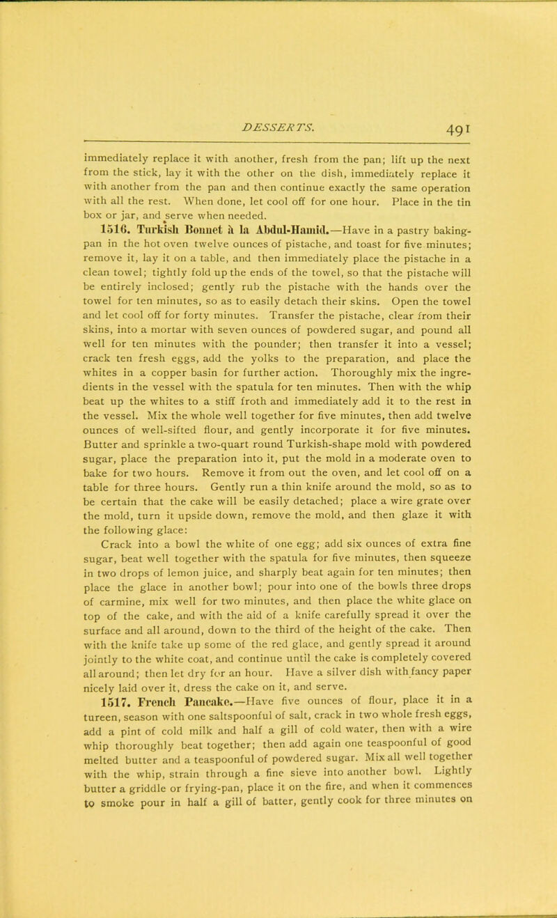 immediately replace it with another, fresh from the pan; lift up the next from the stick, lay it with the other on the dish, immediately replace it with another from the pan and then continue exactly the same operation with all the rest. When done, let cool off for one hour. Place in the tin box or jar, and ^serve when needed. 1516. Turkish Boiiiiet h la Abdul-Hainul.—Have in a pastry baking- pan in the hot oven twelve ounces of pistache, and toast for five minutes; remove it, lay it on a table, and then immediately place the pistache in a clean towel; tightly fold up the ends of the towel, so that the pistache will be entirely inclosed; gently rub the pistache with the hands over the towel for ten minutes, so as to easily detach their skins. Open the towel and let cool off for forty minutes. Transfer the pistache, clear from their skins, into a mortar with seven ounces of powdered sugar, and pound all well for ten minutes with the pounder; then transfer it into a vessel; crack ten fresh eggs, add the yolks to the preparation, and place the whites in a copper basin for further action. Thoroughly mix the ingre- dients in the vessel with the spatula for ten minutes. Then with the whip beat up the whites to a stiff froth and immediately add it to the rest in the vessel. Mix the whole well together for five minutes, then add twelve ounces of well-sifted flour, and gently incorporate it for five minutes. Butter and sprinkle a two-quart round Turkish-shape mold with powdered sugar, place the preparation into it, put the mold in a moderate oven to bake for two hours. Remove it from out the oven, and let cool off on a table for three hours. Gently run a thin knife around the mold, so as to be certain that the cake will be easily detached; place a wire grate over the mold, turn it upside down, remove the mold, and then glaze it with the following glace; Crack into a bowl the white of one egg; add six ounces of extra fine sugar, beat well together with the spatula for five minutes, then squeeze in two drops of lemon juice, and sharply beat again for ten minutes; then place the glace in another bowl; pour into one of the bowls three drops of carmine, mix well for two minutes, and then place the white glace on top of the cake, and with the aid of a knife carefully spread it over the surface and all around, down to the third of the height of the cake. Then with the knife take up some of the red glace, and gently spread it around jointly to the white coat, and continue until the cake is completely covered all around; then let dry fc>r an hour. Have a silver dish with fancy paper nicely laid over it, dress the cake on it, and serve. 1517. Frencli Pancake.—Have five ounces of flour, place it in a tureen, season with one saltspoonful of salt, crack in two whole fresh eggs, add a pint of cold milk and half a gill of cold water, then with a wire whip thoroughly beat together; then add again one teaspoonful of good melted butter and a teaspoonful of powdered sugar. Mix all well together with the whip, strain through a fine sieve into another bowl. Lightly butter a griddle or frying-pan, place it on the fire, and when it commences to smoke pour in half a gill of batter, gently cook for three minutes on