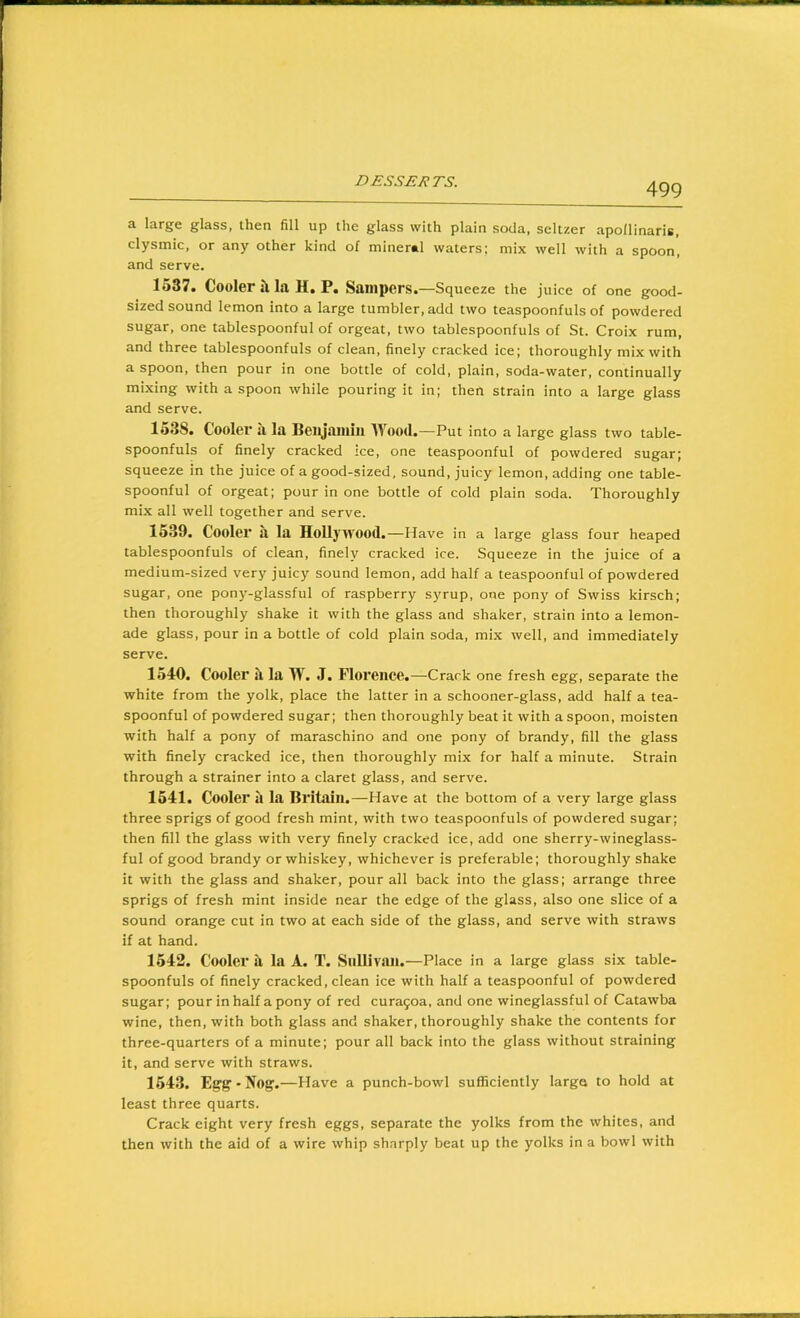 a large glass, then fill up the glass with plain soda, seltzer apollinaris, clysmic, or any other kind of mineral waters; mix well with a spoon, and serve. 1537. Cooler il la H. P. Sailipers.—Squeeze the juice of one good- sized sound lemon into a large tumbler, add two teaspoonfuls of powdered sugar, one tablespoonful of orgeat, two tablespoonfuls of St. Croix rum, and three tablespoonfuls of clean, finely cracked ice; thoroughly mix with a spoon, then pour in one bottle of cold, plain, soda-water, continually mixing with a spoon while pouring it in; then strain into a large glass and serve. 1538. Cooler a la Beigainiii Wood .—Put into a large glass two table- spoonfuls of finely cracked ice, one teaspoonful of powdered sugar; squeeze in the juice of a good-sized, sound, juicy lemon, adding one table- spoonful of orgeat; pour in one bottle of cold plain soda. Thoroughly mix all well together and serve. 1539. Cooler a la HoUywood. —Have in a large glass four heaped tablespoonfuls of clean, finely cracked ice. Squeeze in the juice of a medium-sized very juicy sound lemon, add half a teaspoonful of powdered sugar, one pony-glassful of raspberry syrup, one pony of Swiss kirsch; then thoroughly shake it with the glass and shaker, strain into a lemon- ade glass, pour in a bottle of cold plain soda, mix well, and immediately serve. 1540. Cooler II la W. J. Florence.—Crack one fresh egg, separate the white from the yolk, place the latter in a schooner-glass, add half a tea- spoonful of powdered sugar; then thoroughly beat it with a spoon, moisten with half a pony of maraschino and one pony of brandy, fill the glass with finely cracked ice, then thoroughly mix for half a minute. Strain through a strainer into a claret glass, and serve. 1541. Cooler it la Britain.—Have at the bottom of a very large glass three sprigs of good fresh mint, with two teaspoonfuls of powdered sugar: then fill the glass with very finely cracked ice, add one sherry-wineglass- ful of good brandy or whiskey, whichever is preferable; thoroughly shake it with the glass and shaker, pour all back into the glass; arrange three sprigs of fresh mint inside near the edge of the glass, also one slice of a sound orange cut in two at each side of the glass, and serve with straws if at hand. 1542. Cooler ii la A. T. SnllivJUi.—Place in a large glass six table- spoonfuls of finely cracked, clean ice with half a teaspoonful of powdered sugar; pour in half a pony of red cura9oa, and one wineglassful of Catawba wine, then, with both glass and shaker, thoroughly shake the contents for three-quarters of a minute; pour all back into the glass without straining it, and serve with straws. 154.3. Egg-Nog.—Have a punch-bowl sufficiently larga to hold at least three quarts. Crack eight very fresh eggs, separate the yolks from the whites, and then with the aid of a wire whip sharply beat up the yolks in a bowl with