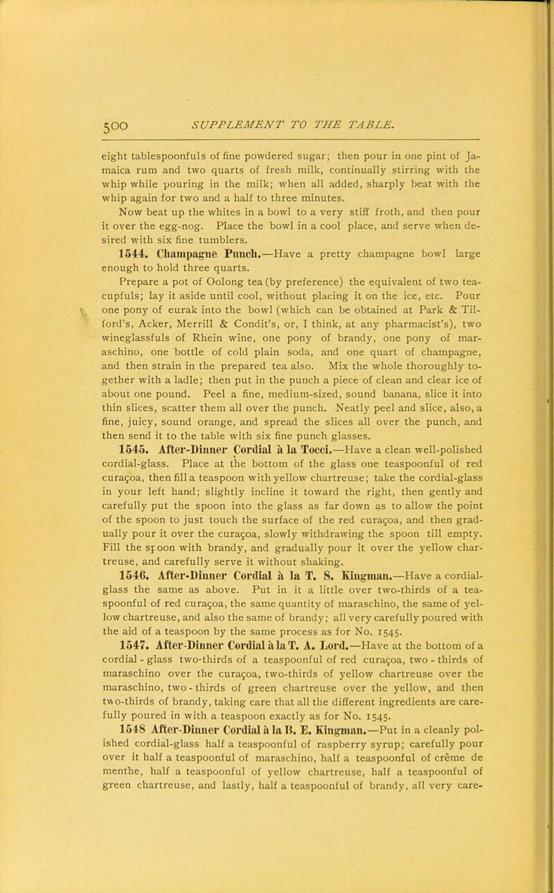 eight tablespoonfuls of fine powdered sugar; then pour in one pint of Ja- maica rum and two quarts of fresh milk, continually stirring with the whip while pouring in the milk; when all added, sharply beat with the whip again for two and a half to three minutes. Now beat up the whites in a bowl to a very stiff froth, and then pour it over the egg-nog. Place the bowl in a cool place, and serve when de- sired with six fine tumblers. 164:4-. Champagne Pimch.—Have a pretty champagne bowl large enough to hold three quarts. Prepare a pot of Oolong tea (by preference) the equivalent of two tea- cupfuls; lay it aside until cool, without placing it on the ice, etc. Pour one pony of eurak into the bowl (which can be obtained at Park & Til- ford’s, Acker, Merrill & Condit’s, or, I think, at any pharmacist’s), two wineglassfuls of Rhein wine, one pony of brandy, one pony of mar- aschino, one bottle of cold plain soda, and one quart of champagne, and then strain in the prepared tea also. Mix the whole thoroughly to- gether with a ladle; then put in the punch a piece of clean and clear ice of about one pound. Peel a fine, medium-sized, sound banana, slice it into thin slices, scatter them all over the punch. Neatly peel and slice, also, a fine, juicy, sound orange, and spread the slices all over the punch, and then send it to the table with six fine punch glasses. 1645. After-Diimei' Cordial a la Toed.—Have a clean well-polished cordial-glass. Place at the bottom of the glass one teaspoonful of red cura5oa, then fill a teaspoon with yellow chartreuse; take the cordial-glass in your left hand; slightly incline it toward the right, then gently and carefully put the spoon into the glass as far down as to allow the point of the spoon to just touch the surface of the red cura5oa, and then grad- ually pour it over the curagoa, slowly withdrawing the spoon till empty. Fill the spoon with brandy, and gradually pour it over the yellow char- treuse, and carefully serve it without shaking. 1646. After-Diimer Corditil it la T. S. Kingman.—Have a cordial- glass the same as above. Put in it a little over two-thirds of a tea- spoonful of red curagoa, the same quantity of maraschino, the same of yel- low chartreuse, and also the same of brandy; all very carefully poured with the aid of a teaspoon by the same process as for No. 1545. 1547. After-Dmner Cor<li.ol .a La T. A. Lord.—Have at the bottom of a cordial - glass two-thirds of a teaspoonful of red curagoa, two - thirds of maraschino over the curagoa, two-thirds of yellow chartreuse over the maraschino, two - thirds of green chartreuse over the yellow, and then two-thirds of brandy, taking care that all the different ingredients are care- fully poured in with a teaspoon exactly as for No. 1545. 1648 After-Dumer Cordial it la 15. E. Kingman.—Put in a cleanly pol- ished cordial-glass half a teaspoonful of raspberry syrup; carefully pour over it half a teaspoonful of maraschino, half a teaspoonful of creme de menthe, half a teaspoonful of yellow chartreuse, half a teaspoonful of green chartreuse, and lastly, half a teaspoonful of brandy, all very care-