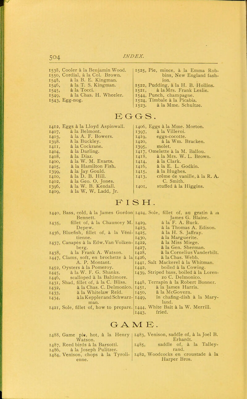 1538, 1550, 1548, 1546. 1545. 1549. 1543. 1412, 1407, 1403, 1398. 1411, 1404, 1408, 1400, 1405, 1399. 1410, 1402, 1396. 1409, 1440, 1435, 1436, 1437, 1438, 1447, 1452, 1445. 1446, 1431. 1432. 1433. I434> 1421, 1488, 1487. i486, 1484, Cooler a la Benjamin Wood. Cordial, a la Col. Brown, i la B. E. Kingman, a la T. S. Kingman, a la Toed. a la Chas. H. Wheeler. Egg-nog. 1525, Pie, mince, i la Emma Rob- bins, New England fash- ion. 1522, Pudding, a la H. B. Hollins. 1521, alaMrs. Frank Leslie. 1544, Punch, champagne. 1524, Timbale a la Picabia. 1523. a la Mme. Schultze. Kaos. Eggs a la Lloyd Asplnwall. a la Belmont, a la A. F. Bowers, a. la Buckley, a la Cockrane. a la Darling, a la Diaz, a la W. M. Evarts. a la Hamilton Fish, a la Jay Gould, a la D. B. Hill, a la Geo. O. Jones, a la W. B. Kendall, a la W. W. Ladd, Jr. 1406, Eggs a la Mme. Morton. 1397, a la Vllleroi. 1419, eggs-cocotte. 1420, aiaWm. Bracken. 1395, molet. 1417, Omelette a la M. Ballou. 1418, a la Mrs. W. L. Brown. 1414, a la Clark. 1416, a la E. L. Godkin. 1415, a la Hughes. 1413, creme de vanille, a la R. A. C. Smith. 1401., stuffed a la Higgins. KISH. Bass, cold, a la James Gordon Bennett. fillet of, a la Chauncey M. Depew. Bluefish, fillet of, a la Veni- tienne. Canapes a la Edw.Van Volken- berg. a la Frank A. Watson. Clams, soft, en brochette a la A. P. Montant. Oysters a la Pomeroy, a la W. F. G. Shanks, scalloped a la Baltimore. Shad, fillet of, a la C. Bliss. a la Chas. C. Delmonico. a la Whitelaw Reid, aia Kepplerand Schwarz- man. Sole, fillet of, how to prepare. 1424, Sole, fillet of, au gratin a la James G. Blaine. 1429, a la F. A. Buck. 1423, a la Thomas A. Edison. 1425, a la H. S. Jaffray. 1430, a la Marguerite. 1422, a la Miss Miege. 1427, a la Gen. Sherman. 1428, a la Cornelius Vanderbilt. 1426, a la Chas. Webb. 1441, Salt Mackerel a la Whitman. 1442, boiled a la Cowing. 1439, Striped bass, boiled a la Loren- zo C. Delmonico. 1448, Terrapin a la Robert Bonner. 1451, a la James Harris. 1450, a la McGovern. 1449, in chafing-dish a la Mary- land. 1444, White Bait a la W. Merrill. 1443, fried. a A M K. Game pie, hot, a la Henry Watson. Reed birds a la Barsotti. a la Joseph Pulitzer. Venison, chops a la Tyroli- enne. 1483, Venison, saddle of, a la Joel B. Erhardt. 1485, saddle of, a la Talley- rand. 1482, Woodcocks en croustade a la Harper Bros.