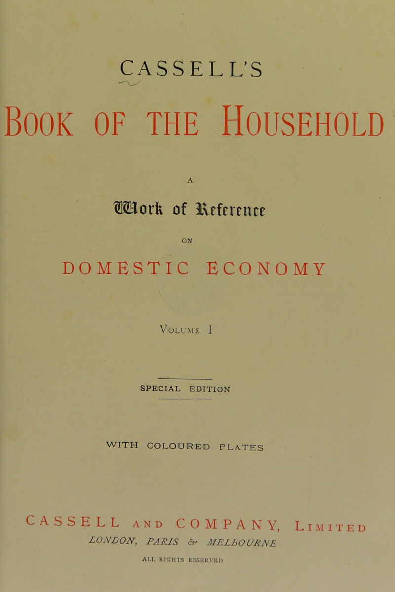 CASSELL’S Book of the Household ISUorft of Reference DOMESTIC ECONOMY Volume I SPECIAL EDITION WITH COLOURED PLATES CASSELL and COMPANY, Limited LONDON, PALIS 6- MELBOURNE AI.L RIGHTS RESERVED