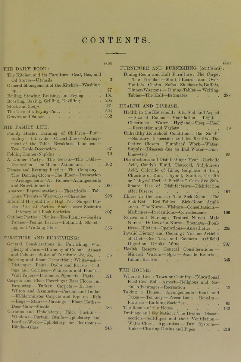 CONTENTS PAGE THE DAILY FOOD: The Kitchen and its Furniture—Coal, Gas, and Oil Stoves—Utensils 3 General Management of the Kitchen—Washing- up 77 Boiling, Stewing, Braising, and Frying . . 131 Roasting, Baking, Grilling, Devilling . . 205 Stock and Soups 261 The Uses of a Frying-Pan 324 Gravies and Sauces 362 THE FAMILY LIFE: Family Meals: Training of Children—Punc- tuality— Intervals — Cheerfulness—Arrange- ment of the Table—Breakfast—Luncheon— Tea—Table-Decoration 37 Folding Dinner-Napkins 72 A Dinner Party : The Guests—The Table—- Decoration—The Menu —Attendance . . 102 Dances and Evening Parties : The Company— The Dancing-Room—The Floor—Decoration —Arrangements—A t Homes—Arrangements and Entertainments 166 Amateur Representations — Theatricals — Tab- leaux Yivants—Waxworks— Charades . . 228 Informal Hospitalities : High Tea—-Supper Par- ties—Musical Parties—Shakespeare Societies - Literary and Book Societies . . . 307 Outdoor Parties : Picnics—Tea-Picnics—Garden Parties—Tennis Parties—Botanical, Sketch- ing, and Walking Clubs .... 355 FURNITURE AND FURNISHING: General Considerations in Furnishing - Sim- plicity of Form—Harmony of Colour—Aspect and Colours—Suites of Furniture, Ac. Ac. . 55 Papering and Room Decoration : Whitewash— Distemper—Paint—Dados and Friezes—Ceil- ings and Cornices—-Wainscots and Panels— Wall Papers—Poisonous Pigments—Paste . 121 Carpets and Floor-Coverings : Bare Floors and Parquetry — Turkey Carpets — Brussels — Wilton and Axminster—Persian and Indian —Kidderminster Carpets and Squares—Felt —Rugs — Stairs—Mattings — Floor-Cloths— Door-Mats—Mosaic 180 Curtains and Upholstery: Thick Curtains— Windows—Curtain Stuffs—Upholstery and Leather-Work—Upholstery for Bedrooms— Blinds—Glass 2*15 FURNITURE AND FURNISHING (continued) Dining-Room and Hall Furniture : The Carpet -—The Fireplace—Mantel-Boards and Over- Mantels—Chairs—Sofas—Sideboards, Buffets, Dinner-Waggons — Dining-Tables — Writing- Tables—The Hall—Estimates HEALTH AND DISEASE : Health in the Household : Site, Soil, and Aspect — Size of Rooms — Ventilation — Light — Cheeriness — Water—Hygiene—Sleep—Food —Recreation and Variety .... Unhealthy Household Conditions : Bad Smells —Sanitary Inspection and its Results—De- fective Closets — Plumbers’ Work—Water- Supply—Diseases due to Bad Water—Dust- bins—Gas ....... Disinfectants and Disinfecting : Heat—Carbolic Acid, Condy’s Fluid, Charcoal, Sulphurous Acid, Chloride of Lime, Sulphate of Iron, Chloride of Zinc, Thymol, Sanitas, Creolin or “ Jeyes’ Perfect Purifier,” Corrosive Sub- limate—Use of Disinfectants—Disinfection after Disease Illness in the House: The Sick-Room — The Sick-Bed — Bed-Tables — Sick-Room Appli- ances—The N urse—Visitors—Consultations— Medicines—Precautions—Convalescence Nurses and Nursing : Trained Nurses—Male Nurses—Duties of a Nurse—Enemata—Poul- tices—Blisters—Operations—Anaesthetics Invalid Dietary and Cooking: Various Articles of Diet—Beef Teas and Essences—Artificial Digestion—Drinks—Wine .... Health Resorts: General Considerations — Mineral Waters — Spas — Seaside Resorts — Inland Resorts THE HOUSE: Whereto Live : Town or Country—Educational Facilities—Soil—Aspect—Religious and So- cial Advantages—Recreation Taking a House: Arrangements—Rent and Taxes — Tenancy — Precautions — Repairs — Fixtures—Building Societies .... The Rooms of the House ..... Drainage and Sanitation: The Drains—Discon- nection—Soil-Pipes and their Ventilation — Water-Closet Apparatus — Dry Systems— Sinks—Clearing Drains and Pipes . PAOE 288 19 85 161 196 235 297 345 12 65 142 218