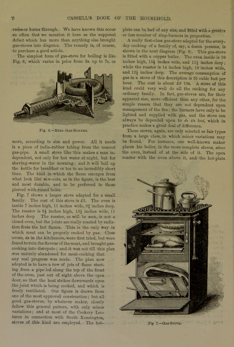 rodesor bums through. We have known this occur so often that we mention it here as the supposed defect which has moro than anything else brought gas-stoves into disgrace. The remedy is, of course, to purchase a good article. The simplest form of gas-stove for boiling is like Fig. 6, which varies in price from 3s. up to 7s. or Tig. 6.—Ring G-as-Burneb. more, according to size and power. All it needs is a piece of india-rubber tubing from the nearest gas-pipe. A small stove 'like this makes a man in- dependent, not only for hot water at night, but for shaving-water in the morning; and it will boil up the kettle for breakfast or tea in an incredibly short time. The kind in which the flame emerges from what look like saw-cuts, as in the figure, is the best and most durable, and to be preferred to those pierced with round holes. Fig. 7 shows a larger stove adapted for a small family. The cost of this stove is £3. The oven is inside 7 inches high, 11 inches wide, 9f inches deep. The roaster is 8^ inches high, 13J inches wide, 11 inches deep The roaster, as will be seen, is not a closed oven, but the joints are really roasted by radia- tion from the hot flames. This is the only way in which meat can be properly cooked by gas. Close ovens, as in the. kitcheners, .were first tried, but were found to ruin the flavour of the meat, and brought gas- cooking into disrepute; and it was not till this plan was entirely abandoned for meat-cooking that any real progress was made. The plan now adopted is to have a row of jets of flame start- ing from a pipe led along the top of the front of the oven, just out of sight above the open door, so that the heat strikes downwards upon the joint which is being cooked, and which is freely ventilated. Our figure is drawn from one of the most approved construction; but all good gas-stoves, by whatever maker, closely follow this general pattern, with only minor variations; and at most of the Cookery Lec- tures in connection with South Kensington, .stoves of this kind are employed. The hot-. plate can be had of any size, and fitted with a greater or less number of ring-burners in proportion. A really first-class gas-stove adapted for the every- day cooking of a family of, say, a dozen persons, is shown in the next diagram (Fig. 8). This gas-stove is fitted with a copper boiler. The oven inside is 10 inches high, 15J inches wide, and 11£ inches deep; while the roaster is 14 inches high, 18 inches wide, and 12j inches deep. The average consumption of gas in a stove of this description is 25 cubic feet per hour. The cost is about £9 10s. A stove of this kind could very well do all the cooking for any ordinary family. In fact, gas-stoves are, for their apparent size, more efficient than any other, for the simple reason that they are not dependent upon management of the fire; the burners have only to be lighted and supplied with gas, and the stove can always be depended upon to do its best, which in practice makes a great deal of difference. These stoves, again, are only selected as fair types from a large class, in which minor variations may be found. For instance, one well-known maker places his boiler, in the more complete stoves, above the oven, instead of at the side of it. The open roaster with the oven above it, and' the hot-plate