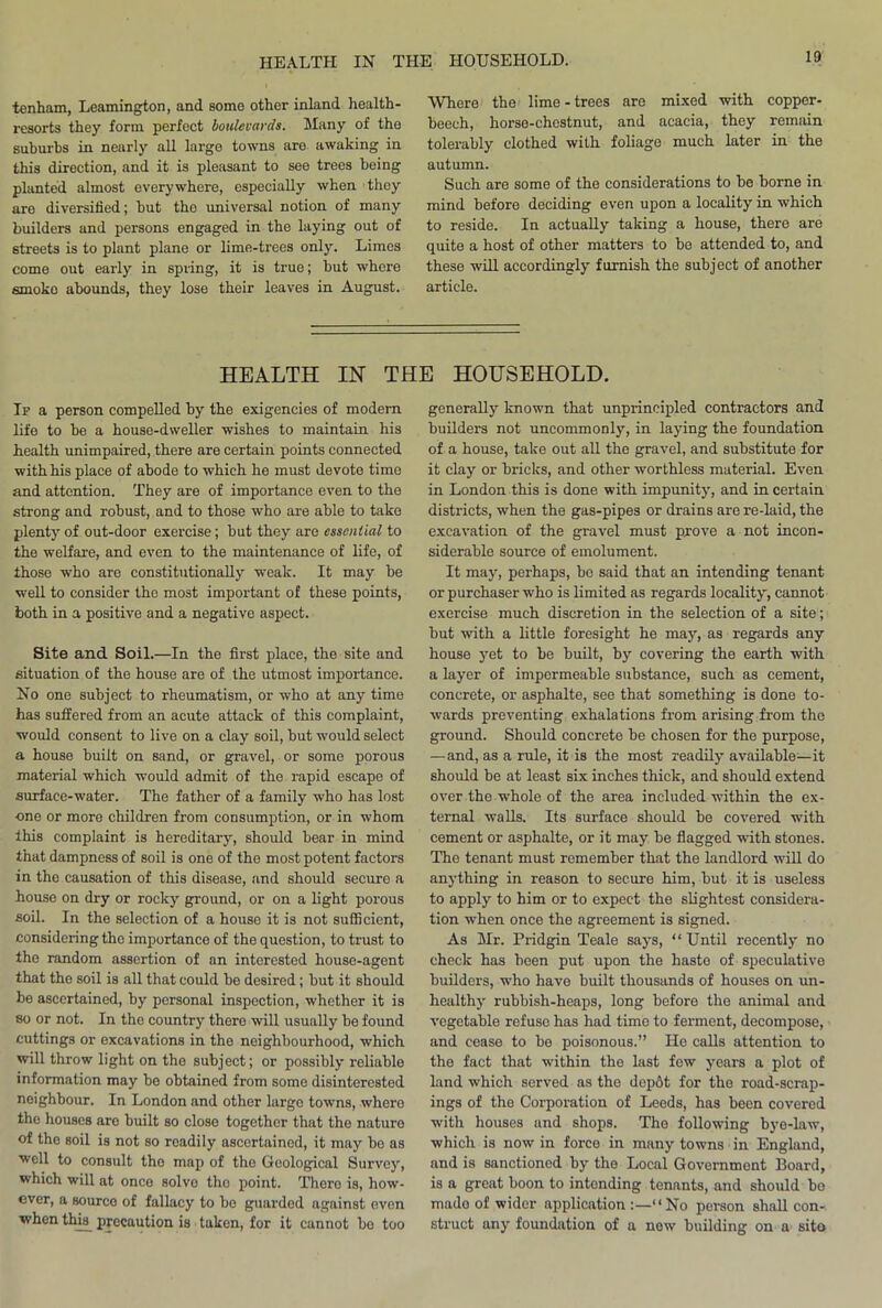 10 tenham, Leamington, and some other inland health- resorts they form perfect boulevards. Many of the suburbs in nearly all large towns are awaking in this direction, and it is pleasant to see trees being planted almost everywhere, especially when they are diversified; hut the universal notion of many builders and persons engaged in the laying out of streets is to plant plane or lime-trees only. Limes come out early in spring, it is true; but where smoko abounds, they lose their leaves in August. Where the lime-trees are mixed with copper- beech, horse-chestnut, and acacia, they remain tolerably clothed with foliage much later in the autumn. Such are some of the considerations to be borne in mind before deciding even upon a locality in which to reside. In actually taking a house, there are quite a host of other matters to be attended to, and these will accordingly furnish the subject of another article. HEALTH IN THE HOUSEHOLD. Ip a person compelled by the exigencies of modern life to be a house-dweller wishes to maintain his health unimpaired, there are certain points connected with his place of abode to which he must devote time and attention. They are of importance even to the strong and robust, and to those who are able to take plenty of out-door exercise; but they are essential to the welfare, and even to the maintenance of life, of those who are constitutionally weak. It may be well to consider the most important of these points, both in a positive and a negative aspect. Site and Soil.—In the first place, the site and situation of the house are of the utmost importance. No one subject to rheumatism, or who at any time has suffered from an acute attack of this complaint, would consent to live on a clay soil, but would select a house built on sand, or gravel, or some porous material which would admit of the rapid escape of surface-water. The father of a family who has lost one or more children from consumption, or in whom ihis complaint is hereditary, should bear in mind that dampness of soil is one of the most potent factors in the causation of this disease, and should secure a house on dry or rocky ground, or on a light porous soil. In the selection of a house it is not sufficient, considering the importance of the question, to trust to the random assertion of an interested house-agent that the soil is all that could be desired; but it should be ascertained, by personal inspection, whether it is so or not. In the country there will usually be found cuttings or excavations in the neighbourhood, which will throw light on the subject; or possibly reliable information may be obtained from some disinterested neighbour. In London and other large towns, where the houses are built so close together that the nature of the soil is not so readily ascertained, it may be as well to consult the map of the Geological Survey, which will at once solve the point. There is, how- ever, a source of fallacy to be guarded against oven when this precaution is taken, for it cannot bo too generally known that unprincipled contractors and builders not uncommonly, in laying the foundation of a house, take out all the gravel, and substitute for it clay or bricks, and other worthless material. Even in London this is done with impunity, and in certain districts, when the gas-pipes or drains are re-laid, the excavation of the gravel must prove a not incon- siderable source of emolument. It may, perhaps, bo said that an intending tenant or purchaser who is limited as regards locality, cannot exercise much discretion in the selection of a site; but with a little foresight he may, as regards any house yet to be built, by covering the earth with a layer of impermeable substance, such as cement, concrete, or asphalte, see that something is done to- wards preventing exhalations from arising from the ground. Should concrete be chosen for the purpose, — and, as a rule, it is the most readily available—it should be at least six inches thick, and should extend over the whole of the area included within the ex- ternal walls. Its surface should be covered with cement or asphalte, or it may be flagged with stones. The tenant must remember that the landlord will do anything in reason to secure him, but it is useless to apply to him or to expect the slightest considera- tion when once the agreement is signed. As Mr. Pridgin Teale says, “Until recently no check has been put upon the haste of speculative builders, who have built thousands of houses on un- healthy rubbish-heaps, long before the animal and vegetable refuse has had time to ferment, decompose, and cease to be poisonous.” He calls attention to the fact that within the last few years a plot of land which served as the dop6t for the road-scrap- ings of the Corporation of Leeds, has been covered with houses and shops. The following bye-law, which is now in force in many towns in England, and is sanctioned by the Local Government Board, is a great boon to intending tenants, and should bo mado of wider application :—“No person shall con- struct any foundation of a new building on a site