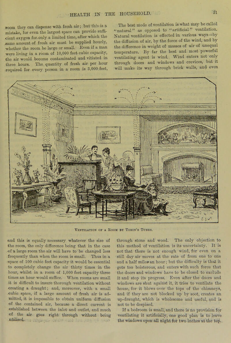 room they can dispense with fresh air; but this is a mistake, for even the largest space can provido suffi- cient oxygen foronly a limited time, after which the same amount of fresh air must be supplied hourly., -whether the room he large or small. Even if a man were living in a room of 10,000 feet cubic capacity, the air would become contaminated and vitiated in three hours. The quantity of fresh air per hour required for every person in a room is 3,000 feet, The best mode of ventilation is what may be called “natural” as opposed to “artificial” ventilation. Natural ventilation is effected in various ways—by the diffusion of air, by the force of the wind, and by the difference in weight of masses of air of unequal temperature. By far the best and most powerful ventilating agent is wind. Wind enters not only through doors and windows and crevices, but it will make its way through brick walls, and even Ventilation of a Boom bt Tobin’s Tubes. and this is equally necessary whatever the size of the room, the only difference being that in the case of a large room the air will have to be changed less frequently than when the room is small. Thus in a apace of 100 cubic feet capacity it would be essential to completely change the air thirty times in the hour, whilst in a room of 1,000 feet capacity three times an hour would suffice. When rooms are small it is difficult to insure thorough ventilation without creating a draught; and, moreover, with a small cubic space, if a large amount of fresh air is ad- mitted, it is impossible to obtain uniform diffusion of the contained air, because a direct current is established between the inlet and outlet, and much of the air goes right through without being utilised.. £ through stone and wood. The only objection to this method of ventilation is its uncertainty. It is not that there is not enough wind, for even on a still day air moves at the rate of from one to one and a half miles- an hour; but the difficulty is that it gets too boisterous, and enters with such force that the doors and windows have to be closed to exclude it and stop its progress. Even after the doors and windows are shut against it, it tries to ventilate the house, for it blows over the tops of the chimneys, and if they are not blocked up by soot, creates an up-draught, which is wholesome and useful, and is not to be despised. If a bodroom is small, and there is no provision for ventilating it artificially, one good plan is to leave tho windows open all night for two inches at the top.