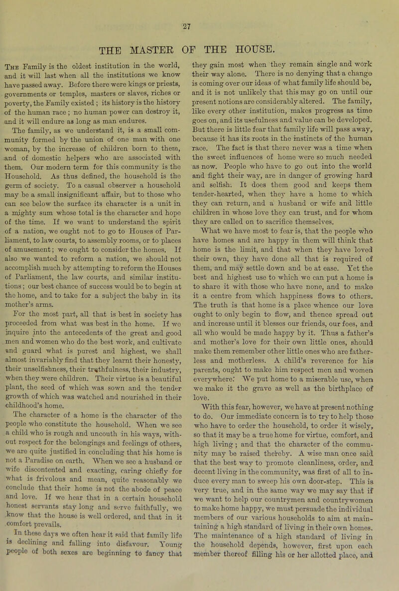 THE MASTER OF THE HOUSE. The Family is the oldest institution in the world, and it will last when all the institutions we know have passed away. Before there were kings or priests, governments or temples, masters or slaves, riches or poverty, the Family existed; its history is the history of the human race ; no human power can destroy it, and it will endure a3 long as man endures. The family, as we understand it, is a small com- munity formed hy the union of one man with one woman, hy the increase of children horn to them, and of domestic helpers who are associated with them. Our modern term for this community is the Household. As thus defined, the household is the germ of society. To a casual observer a household may he a small insignificant affair, but to those who can see below the surface its character is a unit in a mighty sum whose total is the character and hope of the time. If we want to understand the spirit of a nation, we ought not to go to Houses of Par- liament, to law courts, to assembly rooms, or to places of amusement; we ought to consider the homes. If also we wanted to reform a nation, we should not accomplish much by attempting to reform the Houses of Parliament, the law courts, and similar- institu- tions ; our best chance of success would be to begin at the home, and to take for a subject the baby in its mother’s arms. For the most part, all that is best in society has proceeded from what was best in the home. If wo inquire into the antecedents of the great and good men and women who do the best work, and cultivato und guard what is purest and highest, we shall almost invariably find that they learnt their honesty, their unselfishness, their truthfulness, their industry, when they were children. Their virtue is a beautiful plant, the seed of which was sown and the tender growth of which was watched and nourished in their childhood’s home. The character of a homo is the character of the people who constitute the household. When we see a child who is rough and uncouth in his ways, with- out respect for the belongings and feelings of others, we are quite justified in concluding that his home is not a Paradise on earth. When we see a husband or wifo discontented and exacting, caring chiefly for what is frivolous and mean, quito reasonably we conclude that their homo is not the abodo of peaco and love. If wo hear that in a certain household honest servants stay long and serve faithfully, wo know that the house is well ordered, and that in it comfort prevails. In these days wo often hoar it said that family life is declining and falling into disfavour. Young people of both sexes are beginning to fancy that they gain most when they remain single and work their way alone. There is no denying that a change is coming over our ideas of what family life should be, and it is not unlikely that this may go on until our present notions are considerably altered. The family, like every other institution, makes progress as time goes on, and its usefulness and value can be developed. But there is little fear that family life will pass away, because it has its roots in the instincts of the human race. The fact is that there never was a time when the sweet influences of home were so much needed as now. People who have to go out into the world and fight their way, are in danger of growing hard and selfish. It does them good and keeps them tender-hearted, when they have a home to which they can return, and a husband or wife and little children in whose love they can trust, and for whom they are called on to sacrifice themselves. What we have most to fear is, that the people who have homes and are happy in them will think that home is the limit, and that when they have loved their own, they have done all that is required of them, and may settle down and be at ease. Yet the best and highest use to which we can put a home is to share it with those who have none, and to make it a centre from which happiness flows to others. The truth is that home is a place whence our love ought to only begin to flow, and thence spread out and increase until it blesses our friends, our foes, and all who would be made happy by it. Thus a father’s and mother’s love for their own little ones, should make them remember other little ones who are father- less and motherless. A child’s reverence for his parents, ought to make him respect men and women everywhere.' We put home to a miserable use, when we make it the grave as well as the birthplace of lovb. With this fear, however, we have at present nothing to do. Our immediate concern is to try to help those who have to order the household, to order it wisely, so that it may be a true home for virtue, comfort, and high living; and that the character of the commu- nity may be raised thereby. A wise man once said that the best way to promote cleanliness, order, and decent living in the community, was first of all to in- duce every man to sweep his own door-step. This is very true, and in the same way we may say that if we want to holp our countrymen and countrywomen to make homo happy, we must persuade the individual membors of our various households to aim at main- taining a high standard of living in their own homes. The maintenance of a high standard of living in tho household depends, however, first upon each momber thereof filling his or her allotted place, and