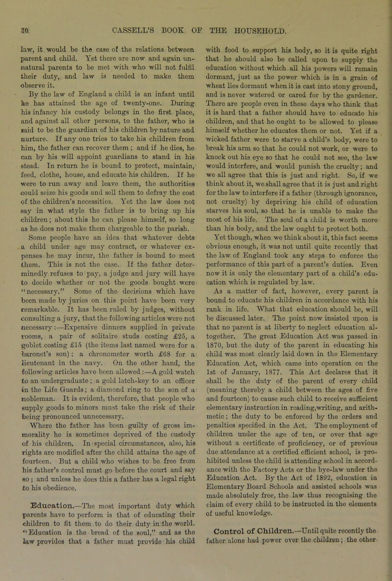 law, it would be the case of the relations between parent and child. Yet there aro now and again un- natural parents to ho met with who will not fulfil their duty, and law is needed to mako them observe it. By the law of England a child is an infant until he has attained the age of twenty-one. During his infancy his custody belongs in the first place, and against all other persons, to the father, who is said to be the guardian of his children by nature and nurture. If any one tries to take his children from him, the father can recover them ; and if he dies, he can by his will appoint guardians to stand in his stead. In return he is bound to protect, maintain, feed, clothe, house, and educate his children. If he were to run away and leave them, the authorities oould seize his goods and sell them to defray the cost of the children’s necessities. Yet the law does not say in what style the father is to bring up his children; about this he can please himself, so long as he does not make them chargeable to the parish. Some people have an idea that whatever debts a child under age may contract, or whatever ex- penses he may incur, the father is bound to meet them. This is not the case. If the father deter- minedly refuses to pay, a judge and jury will have to decide whether or not the goods bought were “necessary.” Some of the decisions which have been made by juries on this point have been very remarkable. It has been ruled by judges, without consulting a jury, that the following articles were not necessary :—Expensive dinners supplied in private rooms, a pair of solitaire studs costing £25, a goblet costing £15 (the items last named were for a baronet’s son); a chronometer worth £68 for a lieutenant in the navy. On the other hand, the following articles have been allowed:—A gold watch to an undergraduate ; a gold latch-key to an officer in the Life Guards; a diamond ring to the son of a nobleman. It is evident, therefore, that peoplo who supply goods to minors must take the risk of their being pronounced unnecessary. Where the father has been guilty of gross im- morality be is sometimes deprived of the custody of his children. In special circumstances, also, his Tights are modified after the child attains the ago of fourteen. But a child who wishes to bo free from his father’s control must go before the court and say so ; and unless he does this a father has a legal right to his obedience. Education.—The most important duty which parents havo to perform is that of educating their children to fit them to do their duty in the world. “ Education is the bread of the soul,” and as the law providos that a father must provide his child with food to support his body, so it is quite right that he should also be called upon to supply the education without which all his powers will remain dormant, just as the power which is in a grain of wheat lies dormant when it is cast into stony ground, and is never watered or cared for by the gardener. There are people even in these days who think that it is hard that a father should have to educate his children, and that he ought to be allowed to please himself whether he educates them or not. Yet if a wicked father were to starve a child’s body, were to break his arm so that he could not work, or were to knock out his eye so that he could not see, the law would interfere, and would punish the cruelty; and we all agree that this is just and right. So, if we think about it, we shall agree that it is just and right for the law to interfere if a father (through ignorance, not cruelty) by depriving his child of education starves his soul, so that he is unable to make the most of his life. The sotil of a child is worth more than his body, and the law ought to protect both. Yet though, when we think about it, this fact seems obvious enough, it was not until quite recently that the law of England took any steps to enforce tho performance of this part of a parent’s duties. Even now it is only the elementary part of a child’s edu- cation which is regulated by law. As a matter of fact, however, every parent is bound to educate his children in accordance with his rank in life. What that education should be, will be discussed later. The point now insisted upon is that no parent is at liberty to neglect education al- together. The great Education Act was passed in 1870, but the duty of the parent in educating his child was most clearly laid down in the Elementary Education Act, which came into operation on the 1st of January, 1877. This Act declares that it shall be the duty of the parent of every child (meaning thereby a child between the ages of five and fourteen) to cause such child to receive sufficient elementary instruction in reading,writing, and arith- metic ; the duty to be enforced by the orders and penalties specified in the Act. The employment of children under the age of ten, or over that age without a certificate of proficiency, or of previous due attendance at a certified efficient school, is pro- hibited unless the child is attending school in accord- ance with the Factory Acts or the bye-law under tho Education Act. By the Act of 1892, education ia Elementary Board Schools and assisted schools was made absolutely free, the law thus recognising the claim of every child to bo instructed in tho elements of useful knowledge. Control of Children.—Until quite recently tho father alone had power over the children; tho other