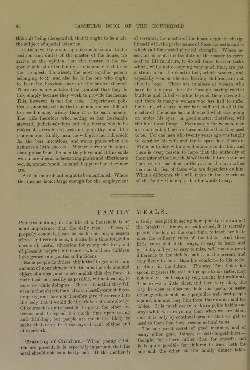 this rulo being disregarded, that it ought to bo made tho subject of special attention. If, then, we try to sum up our conclusions as to the position and duties of the master of tho house, wo arrive at the opinion that tho master is tho re- sponsible head of tho family ; ho is understood to be the strongest, the wisest, tho most capable person belonging to it; and also he is the one who ought to bear the heaviest share of the burden thereof. There arc men who take it for granted that they do this, simply because they work to provide tho means. This, however, is not the case. Experienced poli- tical economists tell us that it .is much more difficult to spend money wisely than it is to earn money. The wife therefore who, acting as her husband’s steward, judiciously lays out the income which he makes, deserves his respect and sympathy ; and if he is a generous kindly man, he will give her full credit for the best intentions, and warm praise when she achieves a little success. Women very much appre- ciate praise from tho men they love, and if husbands were more liberal in bestowing praise and affectionate words, women would be much happier than they now are. Still one more detail ought to be mentioned. Where the income is not large enough for the employment of servants, the master of the house ought to charge himself with tho performance of those domestic duties which call for special physical strength. Where no servant is kept, it is the duty of the master to carry coal, to lift furniture, to do all those heavier tasks which, while not occupying very much time, are yet a strain upon the constitution, which women, and especially women who are bearing children, are not able to bear. There are numbers of women who have been injured for life through having carried burdens and lifted weights beyond their strength; and there is many a woman who has had to suffer for years, who need never have suffered at all if the master of the house had understood what v as going on under his eyes. A good master, therefore, will think of these things. Fortunately for women, men are more enlightened in these matters than they used to be. For one man who twenty years ago was taught to consider his wife and try to spare her, there are fifty men to-day willing and anxious to do this; and there is every reason to hope that the authority of the master of the household will in the future rest more than ever it has done in the past on the love rather than on the fear of those who are dependent on him. What a difference this wll make in the experience of the family it is impossible for words to say. FAMILY Perhaps nothing in the life of a household is of more importance than the daily meals. These, if properly conducted, can be made not only a season of rest and refreshment, but also be a time for, and a means of, useful education for young children, and of pleasant helpful intercourse when those children have grown into youths and maidens. Some people doubtless think that to get a certain amount of nourishment into thorn is tho sole aim and object of a meal, and to accomplish this aim they eat their food as speedily as possible, without caring to converse while doing so. Tho result is that they fail even in that object, for food eaten hastily cannot digest properly, and docs not therefore give the strength to the body that it would do if partaken of more slowly. Of course it is quite possible to go to the other ex- treme, and to spend too much time upon eating and drinking; but people arc much less likely to make that error in these days of want of time and of overwork. Training of Children.—When young child- ren are present, it is especially important that the meal should not be a hasty one. If the mother is MEALS. entirely occupied in seeing how quickly she can get the breakfast, dinner, or tea finished, it is scarcely possible for her, at the same time, to teach her little ones tho ordinary rules of the table. And these little rules and little ways, so easy to learn and get into, and yet so easy to miss, will make a great difference to tho child’s comfort in the present, and very likely to more than his comfort—to his social position—in tho future. The way Tom holds his spoon, or passes the salt and pepper to his sister, may not to-day soem to signify very much; but wait until Tom grows a little older, and then very likely the way he does oi; does not hold his spoon, or assist other guests at tabic, may prejudice well-bred people against him and keep him from their dinner and tea tables. It is much easier to learn polite habits and ways while we are young than when we are older: and it is only by continual practice that we get so used to them that they become natural to us. The. ono great secret of good manners, and of many other good things, is self-forgetfulness — thought for others rather than for oneself; and it is quite possible for children to learn both the one and the other at the family dinner - table.