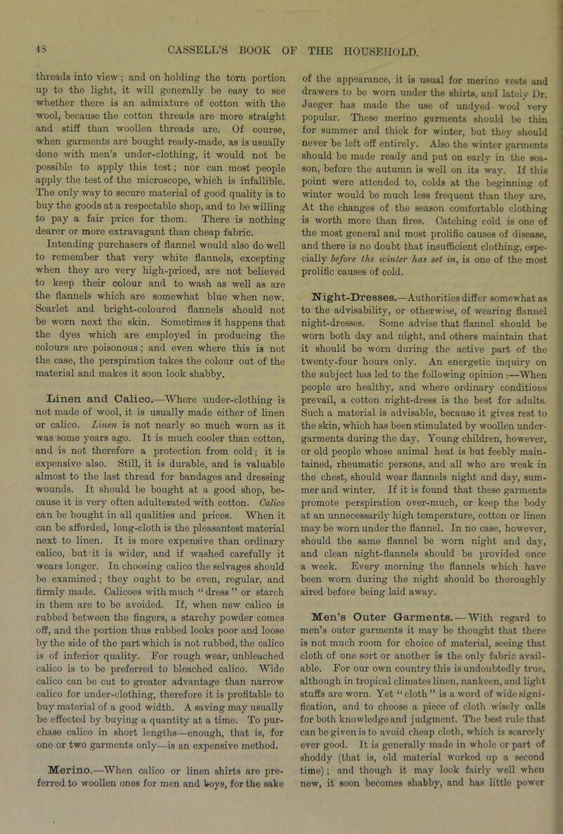 threads into view; and on holding the torn portion up to the light, it will generally be easy to see whether there is an admixture of cotton with the wool, because the cotton threads are more straight and stiff than woollen threads are. Of course, when garments are bought ready-made, as is usually done with men’s undei-clothing, it would not be possible to apply this test; nor can most people apply the test of the microscope, which is infallible. The only way to secure material of good quality is to buy the goods at a respectable shop, and to be willing to pay a fair price for them. There is nothing dearer or more extravagant than cheap fabric. Intending purchasers of flannel would also do well to remember that very white flannels, excepting when they are very high-priced, are not believed to keep their colour and to wash as well as are the flannels which are somewhat blue when new. Scarlet and bright-coloured flannels should not bo worn next the skin. Sometimes it happens that the dyes which are employed in producing the colours are poisonous; and even where this is not the case, the perspiration takes the colour out of the material and makes it soon look shabby. Linen and Calico.—Where under-clothing is not made of wool, it is usually made either of linen or calico. Linen is not nearly so much worn as it was some years ago. It is much cooler than cotton, and is not therefore a protection from cold; it is expensive also. Still, it is durable, and is valuable almost to the last thread for bandages and dressing wounds. It should be bought at a good shop, be- cause it is very often adulterated with cotton. Calico can be bought in all qualities and prices. When it can be afforded, long-cloth is the pleasantest material next to linen. It is more expensive than ordinary calico, but it is wider, and if washed carefully it wears longer. In choosing calico the selvages should be examined; they ought to be even, regular, and firmly made. Calicoes with much “ dress ” or starch in them are to be avoided. If, when new calico is rubbed between the fingers, a starchy powder comes off, and the portion thus rubbed looks poor and loose by the side of the part which is not rubbed, the calico is of inferior quality. For rough wear, unbleached calico is to be preferred to bleached calico. Wide calico can be cut to greater advantage than narrow calico for under-clothing, therefore it is profitable to buy material of a good width. A saving may usually be effected by buying a quantity at a time. To pur- chase calico in short lengths—enough, that is, for one or two garments only—is an expensive method. Merino.—When calico or linen shirts are pre- ferred to woollen ones for men and boys, for the sake of the appearance, it is usual for merino vests and drawers to bo worn under the shirts, and lateiy Dr. Jaeger has made the use of undyed wool very popular. These merino garments should be thin for summer and thick for winter, but they should never be left off entirely. Also the winter garments should be made ready and put on early in the sea- son, before the autumn is well on its way. If this point were attended to, colds at the beginning of winter would be much less frequent than they are. At the changes of the season comfortable clothing is worth more than fires. Catching cold is one of the most general and most prolific causes of disease, and there is no doubt that insufficient clothing, espe- cially before the winter has set in, is one of the most prolific causes of cold. Night-Dresses.—Authorities differ somewhat as to the advisability, or otherwise, of wearing flannel night-dresses. Some advise that flannel should be worn both day and night, and others maintain that it should be worn during the active part of the twenty-four hours only. An energetic inquiry on the subject has led to the following opinion :—When people are healthy, and where ordinary conditions prevail, a cotton night-dress is the best for adults. Such a material is advisable, because it gives rest to the skin, which has been stimulated by woollen under- garments during the day. Young children, however, or old people whose animal heat is but feebly main- tained, rheumatic persons, and all who are weak in the chest, should wear flannels night and da)r, sum- mer and winter. If it is found that these garments promote perspiration over-much, or keep the body at an unnecessarily high temperature, cotton or Jinen may be worn under the flannel. In no case, however, should the same flannel be worn night and day, and clean night-flannels should be provided once a week. Every morning the flannels which have been worn during the night should be thoroughly aired before being laid away. Men’s Outer Garments. — With regard to men’s outer garments it may be thought that there is not much room for choice of material, seeing that cloth of one sort or another is the only fabric avail- able. For our own country this is undoubtedly true, although in tropical climates linen, nankeen, and light stuffs are worn. Yet “ cloth ” is a word of wide signi- fication, and to choose a piece of cloth wisely calls for both knowledge and judgment. The best rule that can bo given is to avoid cheap cloth, which is scarcely over good. It is generally made in whole or part of shoddy (that is, old material worked up a second time); and though it may look fairly well when new, it soon becomes shabby, and has little power