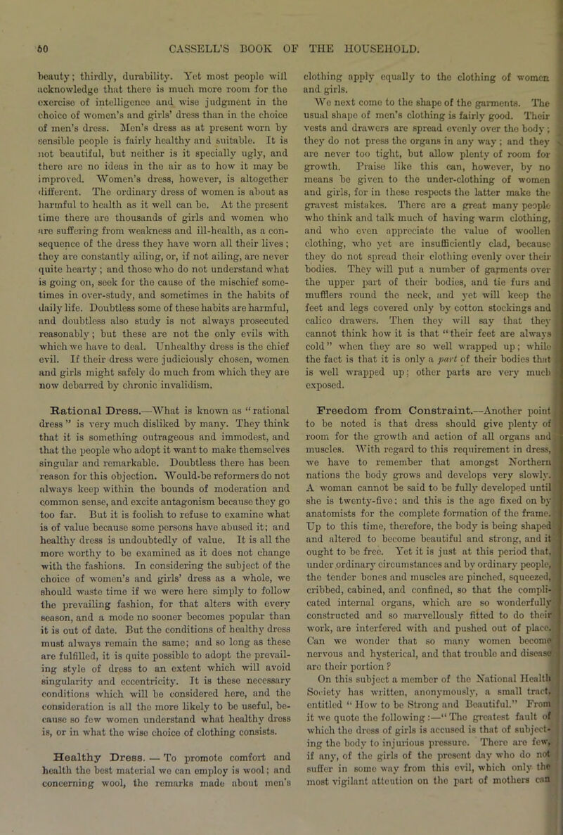 beauty; thirdly, durability. Yet most people will acknowledge that there is much more room for the exercise of intelligence and wise judgment in the choice of women’s and girls’ dress than in the choice of men’s dress. Men’s dress as at present worn by sensible people is fairly healthy and suitable. It is not beautiful, but neither is it specially ugly, and there are no ideas in the air as to how it may be improved. Women’s dress, however, is altogether different. The ordinary dress of women is about as harmful to health as it well can be. At the present time there are thousands of girls and women who are suffering from weakness and ill-health, as a con- sequence of the dress they have worn all their lives ; they are constantly ailing, or, if not ailing, are never quite hearty ; and those who do not understand what is going on, seek for the cause of the mischief some- times in over-study, and sometimes in the habits of daily life. Doubtless some of these habits are harmful, and doubtless also study is not always prosecuted reasonably; but these are not the only evils with which we have to deal. Unhealthy dress is the chief evil. If their dress were judiciously chosen, women and girls might safely do much from which they are now debarred by chronic invalidism. Rational Dress.—What is known as “ rational dress ” is very much disliked by many. They think that it is something outrageous and immodest, and that the people who adopt it want to make themselves singular and remarkable. Doubtless there has been reason for this objection. Would-be reformers do not always keep within the bounds of moderation and common sense, and excite antagonism because they go too far. But it is foolish to refuse to examine what is of value because some persons have abused it; and healthy dress is undoubtedly of value. It is all the more worthy to be examined as it does not change with the fashions. In considering the subject of the choice of women’s and girls’ dress as a whole, we should waste time if we were here simply to follow the prevailing fashion, for that alters with every season, and a mode no sooner becomes popular than it is out of date. But the conditions of healthy dress must always remain the same; and so long as these are fulfilled, it is quite possible to adopt the prevail- ing style of dress to an extent which will avoid singularity and eccentricity. It is these necessary conditions which will be considered here, and tho consideration is all tho more likely to bo useful, be- cause so few women understand what healthy dress is, or in what the wise choice of clothing consists. Healthy Dress. — To promote comfort and health the best material we can employ is wool; and concerning wool, tho remarks made about men's clothing apply equally to the clothing of women and girls. We next come to tho shape of the garments. The usual shape of men’s clothing is fairly good. Their vests and drawers are spread evenly over the body ; they do not press the organs in any way ; and they are never too tight, but allow plenty of room for growth. Praise like this can, however, by no means be given to the under-clothing of women and girls, for in these respects the latter make the gravest mistakes. There are a great many people who think and talk much of having warm clothing, and who even appreciate the value of woollen clothing, who yet are insufficiently clad, because they do not spread their clothing evenly over then- bodies. They will put a number of garments over the upper part of their bodies, and tie furs and mufflers round the neck, and yet will keep the feet and legs covered only by cotton stockings and calico drawers. Then they will say that they j cannot think how it is that “ their feet are always 1 cold ” when they are so well wrapped up; while i the fact is that it is only a part of their bodies that is well wrapped up: other parts are very much exposed. Freedom from Constraint.—Another point to be noted is that dress should give plenty of] room for the growth and action of all organs and; muscles. With regard to this requirement in dress, we have to remember that amongst Northern^ nations the body grows and develops very slowly. A woman cannot be said to be fully developed until she is twenty-five; and this is the age fixed on by anatomists for the complete formation of the frame, j Up to this time, therefore, the body is being shaped^ and altered to become beautiful and strong, and it ought to be free. Yet it is just at this period that, under .ordinary circumstances and by ordinary people, tho tender bones and muscles are pinched, squeezed,! cribbed, cabined, and confined, so that the compli- cated internal organs, which are so wonderfully constructed and so marvellously fitted to do their work, are interfered with and pushed out of place. Can we wonder that so many women become nervous and hysterical, and that trouble and disease arc their portion P On this subject a member of the National Health Society has written, anonymously, a small tract, entitled “ How to be Strong and Beautiful.” From it wo quote the following:—“ Tho greatest fault of which the dress of girls is accused is that of subject* : ing tho body to injurious pressure. There are few, if any, of the girls of tho present day who do not suffer in some way from this evil, which only tho most vigilant attention on the part of mothers can