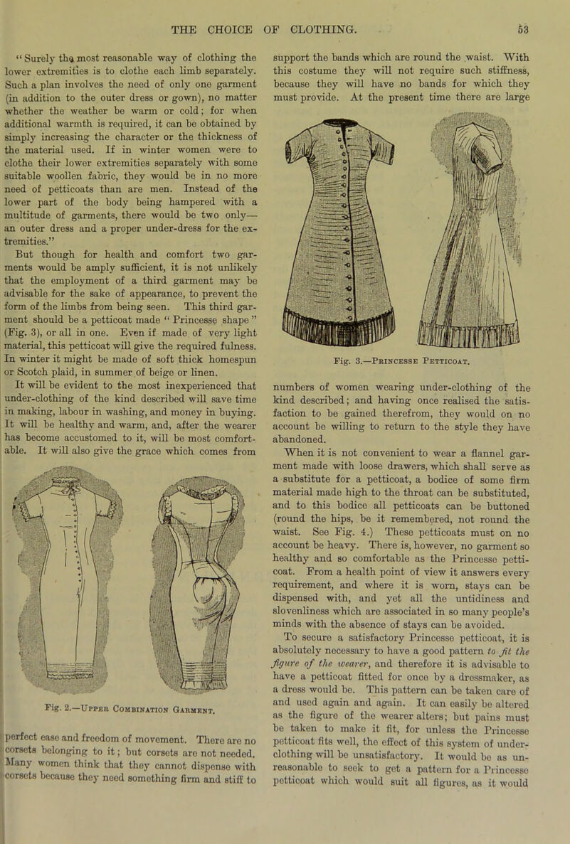 “Surely thamost reasonable way of clothing the lower extremities is to clothe each limb separately. Such a plan involves the need of only one garment (in addition to the outer dress or gown), no matter whether the weather be warm or cold; for when additional warmth is required, it can be obtained by simply increasing the character or the thickness of the material used. If in winter women were to clothe their lower extremities separately with some suitable woollen fabric, they would be in no more need of petticoats than are men. Instead of the lower part of the body being hampered with a multitude of garments, there would be two only— an outer dress and a proper under-dress for the ex- tremities.” But though for health and comfort two gar- ments would be amply sufficient, it is not unlikely that the employment of a third garment may be advisable for the sake of appearance, to prevent the form of the limbs from being seen. This third gar- ment should be a petticoat made “ Princesse shape ” (Fig. 3), or all in one. Even if made of very light material, this petticoat will give the required fulness. In winter it might be made of soft thick homespun or Scotch plaid, in summer of beige or linen. It will be evident to the most inexperienced that under-clothing of the kind described will save time in making, labour in washing, and money in buying. It will be healthy and warm, and, after the wearer has become accustomed to it, will be most comfort- Fig. 2.—Upper Combination Garment. perfect ease and freedom of movement. There aro no corsets belonging to it; but corsets are not neodod. Many women think that they cannot dispense with • corsets because they need something firm and stiff to support the bunds which are round the waist. With this costume they will not require such stiffness, because they will have no bands for which they must provide. At the present time there are large Fig. 3.—Princesse Petticoat. numbers of women wearing under-clothing of the kind described; and having once realised the satis- faction to be gained therefrom, they would on no account be willing to return to the style they have abandoned. When it is not convenient to wear a flannel gar- ment made with loose drawers, which shall serve as a substitute for a petticoat, a bodice of some firm material made high to the throat can be substituted, and to this bodice all petticoats can be buttoned (round the hips, be it remembered, not round the waist. See Fig. 4.) These petticoats must on no account be heavy. There is, however, no garment so healthy and so comfortable as the Princesse petti- coat. From a health point of view it answers every requirement, and where it is worn, stays can be dispensed with, and yet all the untidiness and slovenliness which are associated in so many people’s minds with the absence of stays can be avoided. To secure a satisfactory Princesse petticoat, it is absolutely necessary to have a good pattern to Jit the Jigure of the wearer, and therefore it is advisable to have a petticoat fitted for once by a dressmaker, as a dress would bo. This pattern can be taken care of and used again and again. It can easily be altered as the figure of tho wearer alters; but pains must be taken to make it fit, for unless the Princesse petticoat fits well, the effect of this system of under- clothing will bo unsatisfactory. It would bo as un- reasonable to soelc to get a pattern for a Princesse petticoat which would suit all figures, as it would