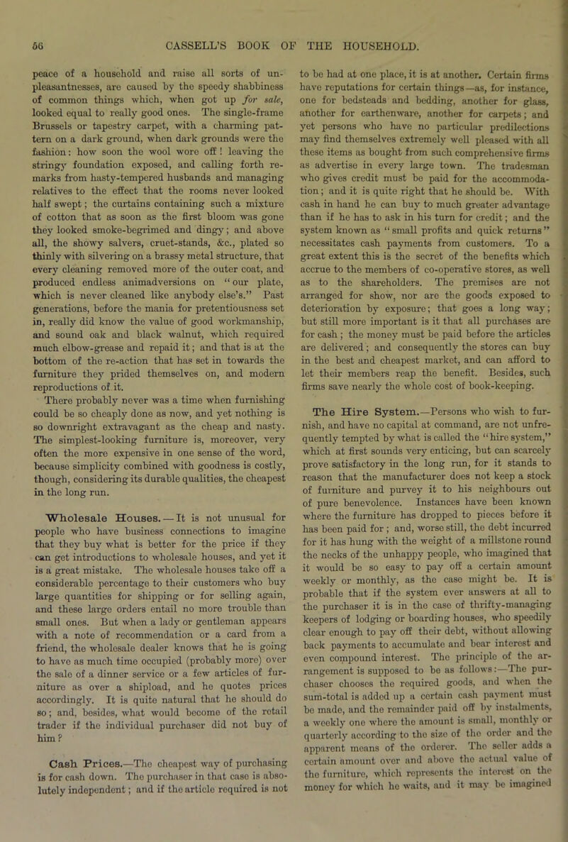 peace of a household and raise all sorts of un- pleasantnesses, are caused by the speedy shabbiness of common things which, when got up for sale, looked equal to really good ones. The single-frame Brussels or tapestry carpet, with a charming pat- tern on a dark ground, when dark grounds were the fashion: how soon the wool wore off ! leaving the stringy foundation exposed, and calling forth re- marks from hasty-tempered husbands and managing relatives to the effect that the rooms never looked half swept; the curtains containing such a mixture of cotton that as soon as the first bloom was gone they looked smoke-begrimed and dingy; and above all, the showy salvers, cruet-stands, &c., plated so thinly with silvering on a brassy metal structure, that every cleaning removed more of the outer coat, and produced endless animadversions on “ our plate, which is never cleaned like anybody else’s.” Past generations, before the mania for pretentiousness set in, really did know the value of good workmanship, and sound oak and black walnut, which required much elbow-grease and repaid it; and that is at the bottom of the re-action that has set in towards the furniture they prided themselves on, and modem reproductions of it. There probably never was a time when furnishing could be so cheaply done as now, and yet nothing is so downright extravagant as the cheap and nasty. The simplest-looking furniture is, moreover, very often the more expensive in one sense of the word, because simplicity combined with goodness is costly, though, considering its durable qualities, the cheapest in the long rim. Wholesale Houses. — It is not unusual for people who have business connections to imagine that they buy what is better for the price if they can get introductions to wholesale houses, and yet it is a great mistake. The wholesale houses take off a considerable percentage to their customers who buy large quantities for shipping or for selling again, and these large orders entail no more trouble than small ones. But when a lady or gentleman appears with a note of recommendation or a card from a friend, the wholesale dealer knows that he is going to have as much time occupied (probably more) over the sale of a dinner service or a few articles of fur- niture as over a shipload, and he quotes prices accordingly. It is quite natural that he should do so; and, besides, what would become of the rotail trader if the individual purchaser did not buy of him ? Casli Prices.—The cheapest way of purchasing is for cash down. The purchaser in that case is abso- lutely independent; and if the artiele required is not to bo had at one place, it is at another. Certain firms have reputations for certain things —as, for instance, one for bedsteads and bedding, another for glass, another for earthenware, another for carpets; and yet persons who have no particular predilections may find themselves extremely well pleased with all these items as bought from such comprehensive firms as advertise in every large town. The tradesman who gives credit must be paid for the accommoda- tion ; and it is quite right that he should be. With cash in hand he can buy to much greater advantage than if he has to ask in his turn for credit; and the system known as “ small profits and quick returns ” necessitates cash payments from customers. To a great extent this is the secret of the benefits which accrue to the members of co-operative stores, as well as to the shareholders. The premises are not arranged for show, nor are the goods exposed to deterioration by exposure; that goes a long way; but still more important is it that all purchases are for cash ; the money must be paid before the articles are delivered; and consequently the stores can buy in the best and cheapest market, and can afford to let their members reap the benefit. Besides, such firms save nearly the whole cost of book-keeping. The Hire System.—Persons who wish to fur- nish, and have no capital at command, are not unfre- quently tempted by what is called the “hire system,” which at first sounds very enticing, but can scarcely prove satisfactory in the long run, for it stands to reason that the manufacturer does not keep a stock of furniture and purvey it to his neighbours out of pure benevolence. Instances have been known where the furniture has dropped to pieces before it has been paid for ; and, worse still, the debt incurred for it has hung with the weight of a millstone round the necks of the unhappy people, who imagined that it would be so easy to pay off a certain amount weekly or monthly, as the case might be. It is probable that if the system ever answers at all to the purchaser it is in the case of thrifty-managing keepers of lodging or boarding houses, who speedily clear enough to pay off their debt, without allowing back payments to accumulate and bear interest and even compound interest. The principle of the ar- rangement is supposed to bo as follows:—The pur- chaser chooses the required goods, and when the sum-total is added up a certain cash payment must bo made, and the remainder paid off by instalments, a weekly one where tho amount is small, monthly or quarterly according to the size of the order and the apparont moans of tho ordorer. The seller adds a cei’tain amount over and above tho actual value of tho furniture, which represents the interest on the money for which lie waits, and it may be imagined