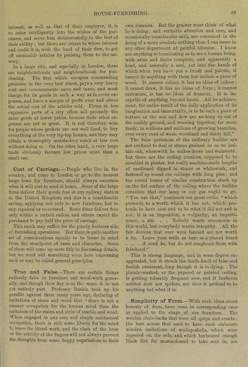 interest, as well as that of their employer, it is to enter intelligently into the wishes of the pur- chaser, and servo him disinterestedly to the be3t of their ability ; hut there are others to whose interest and credit it is, with the head of their firm, to get off unsaleable articles by praising them to the un- wary. In a large city, and especially in London, there are neighbourhoods and neighbourhoods for pur- chasing. The firm which occupies commanding premises in the very best street, pays a very heavy rent and commensurate rates and taxes, and must charge for its goods in such a way as to cover ex- penses, and leave a margin of profit over and above the actual cost of the articles sold. Finns in less expensive parts of a city often sell precisely the same goods at lower prices, because their other ex- penses are not so great. It is not therefore wise for people whose pockets are not well lined, to buy everything at the very tip-top houses, and they may obtain a thoroughly satisfactory result at less cost without doing so. On the other hand, a very large trade obviously favours low prices more than a small one. Cost of Carriage. — People who live in the country, and come to London or go to the nearest large town for furniture, should always ascertain what it will cost to send it home. Some of the large firms deliver their goods free at any railway station in the United Kingdom, and this is a considerable saving, applying not only to new furniture, but to any repaired or re-covered. Some firms deliver free only within a certain radius, and others expect the purchaser to pay half the price of carriage. This much may suffice for the purely business side of furnishing operations. But there is quite another set of considerations equally to be borne in mind from the standpoint of taste and character. Some of these will come up more fitly in discussing details, but we must add something even here concerning such as may be called general principles. True and False.—There are certain things radically false in furniture and wood-work gener- ally, and though their day is on the wane it is not yet entirely past. Professor Ruskin took up his parable against them many years ago, declaring of imitations of stono and wood that “there is not a meaner occupation for the human mind than tho imitation of the stains and striae of marble and wood. When engaged in any easy and simplo mechanical occupation, thero is still somo liberty for tho mind to leave the literal work, and tho clash of tho loom or tho activity of the fingers will not always prevent the thoughts from somo happy expatiations in their own domains. But the grainer must think of what he is doing; and veritable attention and care, and occasionally considerable skill, are consumed in the doing of a more absolute nothing than I can name in any other department of painful idleness. I know not anything so humiliating as to see a human being, with arms and limbs complete, and apparently a head, and assuredly a soul, yet into the hands of which when you have put a brush and palette, it cannot do anything with them but imitate a piece of wood. It cannot colour, it has no ideas of colour ; it cannot draw, it has no ideas of form; it cannot caricature, it has no ideas of humour. It is in- capable of anything beyond knots. All its achieve- ment, the entire result of the daily application of its imagination and immortality, is to be such a piece of texture as the sun and dew are sucking up out of the muddy ground, and weaving together, far more finely, in millions and millions of growing branches, over every rood of waste woodland and shady hill.” The false pretences of the ordinary builder are not confined to deal or stucco grained so as to imi- tate oak, wherewith he makes doors and wainscots ; but there are the ceiling cornices, supposed to be moulded in plaster, but really machine-made lengths of cardboard dipped in stucco or whitewash, and fastened up round our ceilings with long pins; and the round bosses of similar construction stuck up on the flat surface of the ceiling where the builder considers that our lamp or our gas ought to go. “ You use that,” continues our great critic, “ which pretends to a worth which it has not, which pre- tends to have cost and to be what it did not and is not; it is an imposition, a vulgarity, an imperti- nence, a sin. . . Nobody wants ornaments in this world, but everybody wants integrity. All the fair devices that ever were fancied are not worth a lie. Leave your walls as bare as a planed board . . . if need be, but do not roughcast them with falsehood.” This is strong language, and in some degree ex- aggerated, but it struck the death-knell of false and foolish ornament, long though it is in dying. The plainly-washed, or the papered or painted ceiling, is getting tolerably frequent now, and it harbours neither dust nor spiders, nor does it pretend to be anything but what it is. Simplicity of Form.—With such ideas about honesty of form, have come in corresponding ones as applied to the shape of our furniture. Tho wooden chair-backs that wero all quips and cranks ; tho bars across that used to have such elaborate wooden imitations of scallop-shells, which wero repeated on tho sofa, and which harboured enough black dirt for mustard-seed to take root in, are