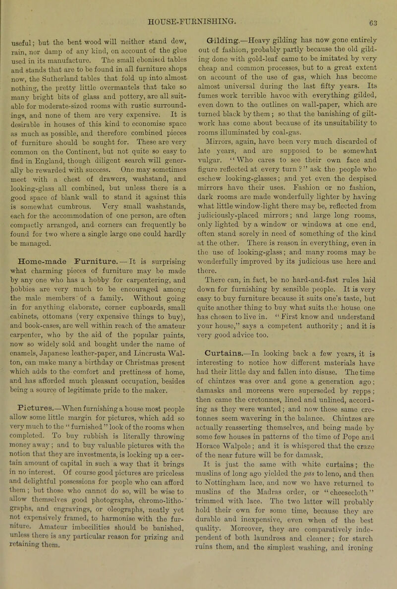 G3 useful; but the bent wood will neither stand dew, rain, nor damp of any kind, on account of the glue used in its manufacture. The small ebonised tables and stands that are to be found in all furniture shops now, tho Sutherland tables that fold up into almost nothing, the pretty little overmantels that take so many bright bits of glass and pottery, arc all suit- able for moderate-sized rooms with rustic surround- ings, and none of them are very expensive. It is desirable in houses of this kind to economise space as much as possible, and therefore combined pieces of furniture should be sought for. These are very common on the Continent, but not quite so easy to find in England, though diligent search will gener- ally bo rewarded with success. One may sometimes meet with a chest of drawers, washstand, and looking-glass all combined, but unless there is a good space of blank wall to stand it against this is somewhat cumbrous. Very small washstands, each for the accommodation of one person, are often compactly arranged, and corners can frequently be found for two where a single large one could hardly be managed. Home-made Furniture. — It is surprising what charming pieces of furniture may be made by any one who has a hobby for carpentering, and hobbies are very much to be encouraged among the male members of a family. Without going in for anything elaborate, corner cupboards, small cabinets, ottomans (very expensive things to buy), and book-cases, are well within reach of the amateur- carpenter, who by the aid of the popular paints, now so widely sold and bought under the name of enamels, Japanese leather-paper, and Lincrusta Wal- ton, can make many a birthday or Christmas present which adds to the comfort and prettiness of home, and has afforded much pleasant occupation, besides being a source of legitimate pride to the maker. Pictures.—When furnishing a house most people allow some little margin for pictures, which add so very much to the “ furnished ” look of tho rooms when completed. To buy rubbish is literally throwing money away; and to buy valuable pictures with tho notion that they arc investments, is locking up a cer- tain amount of capital in such a way that it brings in no interest. Of course good pictures aro priceless and delightful possessions for people who can afford them; but thoso who cannot do so, will be wiso to allow themselves good photographs, chromo-litho-' graphs, and engravings, or oleographs, neatly yet not expensively framed, to harmonise with tho fur- niture. Amateur imbecilities should bo banished, unless there is any particular reason for prizing and retaining them. Gilding.—Hoavy gilding has now gone entirely out of fashion, probably partly because the old gild- ing dono with gold-leaf came to bo imitated by very cheap and common processes, but to a great extent on account of the use of gas, which has become almost universal during the last fifty years. Its fumes work terrible havoc with everything gilded, even down to the outlines on wall-paper, which arc- turned black by them; so that the banishing of gilt- work has come about because of its unsuitability to rooms illuminated by coal-gas. Mirrors, again, have been very much discarded of late years, and aro supposed to be somewhat vulgar. “Who cares to see their own face and figure reflected at every turn ?” ask the people who eschew looking-glasses; and yet even the despised mirrors have their uses. Fashion or no fashion, dark rooms are made wonderfully lighter by having what little window-light there may be, reflected from judiciously-placed mirrors; and large long rooms, only lighted by a window or windows at one end, often stand sorely in need of something of the kind at the other. There is reason in everything, even in the use of looking-glass; and many rooms may be wonderfully improved by its judicious use here and there. There can, in fact, be no hard-and-fast rules laid clown for furnishing by sensible people. It is very easy to buy furniture because it suits one’s taste, but quite another thing to buy what suits the house one has chosen to live in. “ First know and understand your house,” says a competent authority ; and it is very good advice too. Curtains.—In looking back a few years, it is interesting to notice how different materials have had their little day and fallen into disuse. The time of chintzes was over and gone a generation ago; damasks and moreens were superseded by repps; then came the cretonnes, lined and unlined, accord- ing as they were wanted; and now these same cre- tonnes seem wavering in the balance. Chintzes are actually reasserting themselves, and being made by some few houses in patterns of the time of Pope and Horace AValpolo; and it is whispered that the craze of the near future will be for damask. It is just the same with white curtains; the muslins of long ago yielded the pas to leno, and then to Nottingham lace, and now -we havo returned to muslins of the Madras order, or “cheesecloth” trimmed with lace. The two latter will probably hold their own for some time, because they are durablo and inexpensive, oven when of tho best quality. Moreover, they are comparatively inde- pendent of both laundross and cleaner; for starch ruins them, and tho simplest washing, and ironing