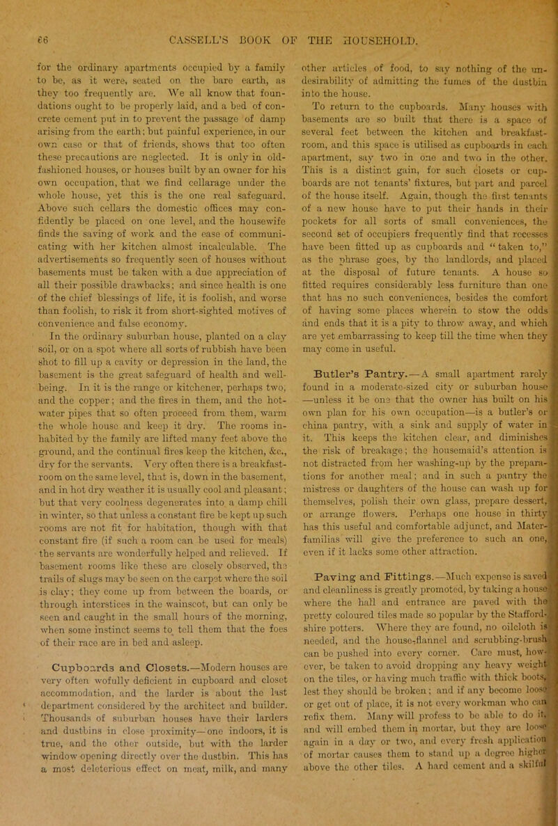 for the ordinary apartments occupied by a family to be, as it were, seated on the bare earth, as they too frequently are. We all know that foun- dations ought to be properly laid, and a bed of con- crete cement put in to prevent the passage of damp arising from the earth; but painful experience, in our own case or that of friends, shows that too often these precautions are neglected. It is only in old- fashioned houses, or houses built by an owner for his own occupation, that we (ind cellarage under the whole house, yet this is the one real safeguard. Above such cellars the domestic offices may con- fidently be placed on one level, and the housewife finds the saving of work and the ease of communi- cating with her kitchen almost incalculable. The advertisements so frequently seen of houses without basements must be taken with a due appreciation of all their possible drawbacks; and since health is one of the chief blessings of life, it is foolish, and worse than foolish, to risk it from short-sighted motives of convenience and false economy. In the ordinary suburban house, planted on a clay soil, or on a spot where all sorts of rubbish have been shot to fill up a cavity or depression in the land, the basement is the great safeguard of health and well- being. In it is the range or kitchener, perhaps two, and the copper; and the fires in them, and the hot- water pipes that so often proceed from them, warm the whole house and keep it dry. The rooms in- habited by the family are lifted many feet above the ground, and the continual fires keep the kitchen, &c., dry for the servants. Very often there is a breakfast- room on the same level, that is, down in the basement, and in hot dry weather it is usually cool and pleasant; but that very coolness degenerates into a damp chill in winter, so that unless a constant fire be kept up such rooms are not fit for habitation, though with that constant fire (if such a room can be used for meals) the servants are wonderfully helped and relieved. If basement rooms like those are closely observed, the trails of slugs may bo seen on the carpet where the soil is clay; they come up from between the boards, or through interstices in the wainscot, but can only be seen and caught in the small hours of the morning, when some instinct seems to toll them that the foes of their race are in bed and asleep. Cupboards and Closets.—Modern houses are very often wofully deficient in cupboard and closet accommodation, and the larder is about the last department considered by the architect and builder. Thousands of suburban houses have their larders and dustbins in (dose proximity— one indoors, it is true, and the other outside, but with the larder window opening directly over the dustbin. This has a most deleterious effect on meat, milk, and many other articles of food, to say nothing of the un- desirability of admitting the fumes of the dustbin into the house. To return to the cupboards. Many houses with ! basements are so built that there is a space of | several feet between the kitchen and breakfast- ' room, and this space is utilised as cupboards in each ] apartment, say two in one and two in the other. I This is a distinct gain, for such closets or cup- boards are not tenants’ fixtures, but part and parcel of the house itself. Again, though the first tenants \ of a new house have to put their hands in their pockets for all sorts of small conveniences, the second set of occupiers frequently find that recesses ! have been fitted up as cupboards and “ taken to,” as the phrase goes, by the landlords, and placed at the disposal of future tenants. A house so ] fitted requires considerably less furniture than one | that has no such conveniences, besides the comfort of having some places wherein to stow the odds ' and ends that it is a pity to throw away, and which are yet embarrassing to keep till the time when they may come in useful. Butler’s Pantry. — A small apartment rarely : found in a moderate-sized city or suburban house —unless it be one that the owner has built on his own plan for his own occupation—is a butler’s or china pantry, with a sink and supply of water in it. This keeps the kitchen clear, and diminishes the risk of breakage; the housemaid’s attention is not distracted from her washing-up by the prepara- ! tions for another meal; and in such a pantry the mistress or daughters of the house can wash up for themselves, polish their own glass, prepare dessert,! or arrange dowers. Perhaps one house in thirtyi has this useful and comfortable adjunct, and Mater- ’ familias will give the preference to such an one, even if it lacks some other attraction. Paving and Fittings.—Much expense is saved' and cleanliness is greatly promoted, by taking a house where the hall and entrance are paved with the pretty coloured tiles made so popular by the Stafford-, shire potters. Where they are found, no oilcloth is- needed, and the house-flannel and scrubbing-brush can be pushed into every corner. Care must, how- ever, be taken to avoid dropping any heavy weight on the tiles, or having much traffic with thick boots, lest they should be broken; and if any become loose or get out of place, it is not every workman who can refix them. Many will profess to bo able to do it, and will embed them in mortar, but they are loosed again in a day or two, and every fresh application of mortar causes them to stand up a degree highoa above the other tiles. A hard cement and a skilful