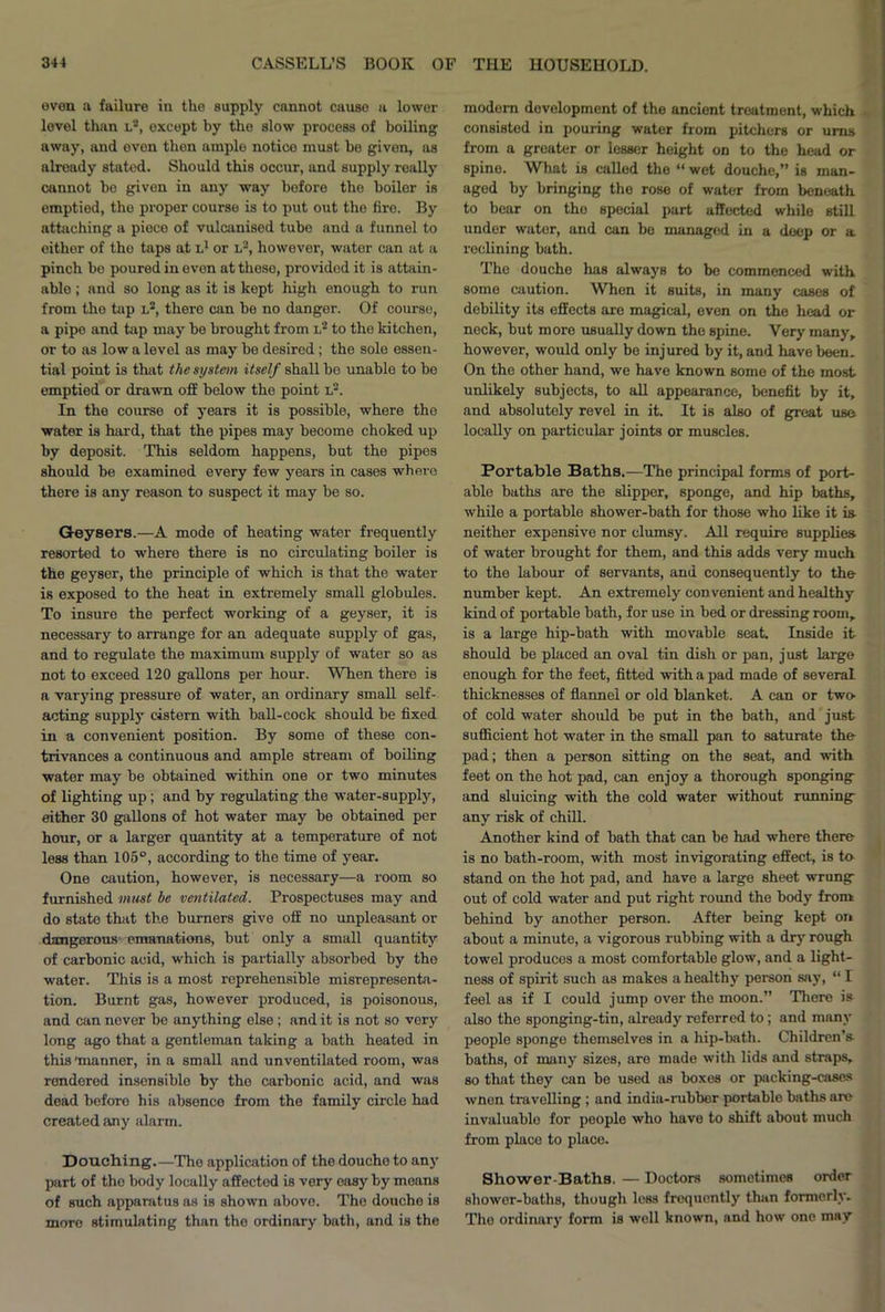 even a failure in the supply cannot cause a lower level than l2, except by the slow process of boiling away, and even then ample notice must be given, as already statod. Should this occur, and supply really cannot he given in any way before the boiler is emptied, the proper course is to put out the fire. By attaching a piece of vulcanised tube and a funnel to either of tho taps at l1 or l3, however, water can at a pinch be poured in even at these, provided it is attain- able ; and so long as it is kept high enough to run from the tap l2, thero can be no danger. Of course, a pipe and tap may he brought from l2 to the kitchen, or to as low a level as may he desired; the sole essen- tial point is that the system itself shall ho unable to he emptied or drawn off below the point l2. In the course of years it is possible, where the water is hard, that the pipes may become choked up by deposit. This seldom happens, but the pipes should be examined every few years in cases where there is any reason to suspect it may be so. Geysers.—A mode of heating water frequently resorted to where there is no circulating boiler is the geyser, the principle of which is that the water is exposed to the heat in extremely small globules. To insure the perfect working of a geyser, it is necessary to arrange for an adequate supply of gas, and to regulate the maximum supply of water so as not to exceed 120 gallons per hour. When there is a varying pressure of water, an ordinary small self- acting supply cistern with ball-cock should be fixed in a convenient position. By some of these con- trivances a continuous and ample stream of boiling water may be obtained within one or two minutes of lighting up; and by regulating the water-supply, either 30 gallons of hot water may be obtained per hour, or a larger quantity at a temperature of not less than 105°, according to the time of year. One caution, however, is necessary—a room so furnished must be ventilated. Prospectuses may and do state that the burners give off no unpleasant or dangerous emanations, but only a small quantity of carbonic acid, which is partially absorbed by the water. This is a most reprehensible misrepresenta- tion. Burnt gas, however produced, is poisonous, and can never be anything else ; and it is not so very long ago that a gentleman taking a bath heated in this 'manner, in a small and unventilated room, was rendered insensible by the carbonic acid, and was dead before his absence from the family circle had created any alarm. Douching.—The application of the douche to any part of tho body locally affected is very easy by means of such apparatus as is shown above. The douche is more stimulating than the ordinary bath, and is the modern development of the ancient treatment, which consisted in pouring water from pitchers or urns from a greater or lesser height on to the head or spine. What is called the “ wet douche,” is man- aged by bringing the rose of water from beneath to bear on the special part affected while still under water, and can be managed in a deep or a reclining bath. The douche has always to be commenced with some caution. When it suits, in many cases of debility its effects are magical, even on the head or neck, but more usually down the spine. Very many, however, would only be injured by it, and have been. On the other hand, we have known some of the most unlikely subjects, to all appearance, benefit by it, and absolutely revel in it. It is also of great use locally on particular joints or muscles. Portable Baths.—The principal forms of port- able baths are the slipper, sponge, and hip baths, while a portable shower-bath for those who like it is- neither expensive nor clumsy. All require supplies of water brought for them, and this adds very much to the labour of servants, and consequently to the number kept. An extremely convenient and healthy kind of portable bath, for use in bed or dressing room, is a large hip-bath with movable seat. Inside it should be placed an oval tin dish or pan, just large enough for the feet, fitted with a pad made of several thicknesses of flannel or old blanket. A can or two- of cold water should be put in the bath, and just sufficient hot water in the small pan to saturate the pad; then a person sitting on the seat, and with feet on the hot pad, can enjoy a thorough sponging and sluicing with the cold water without running any risk of chill. Another kind of bath that can be had where there is no bath-room, with most invigorating effect, is to- stand on the hot pad, and have a large sheet wrung out of cold water and put right round the body from behind by another person. After being kept on about a minute, a vigorous rubbing with a dry rough towel produces a most comfortable glow, and a light- ness of spirit such as makes a healthy person say, “ I feel as if I could jump over the moon.” There is also the sponging-tin, already referred to; and many people sponge themselves in a hip-bath. Children’s, baths, of many sizes, are made with lids and straps, so that they can be used as boxes or packing-cases wnen travelling ; and india-rubbor portable baths are invaluable for people who have to shift about much from place to place. Shower-Baths. — Doctors sometimes order shower-baths, though less frequently than formerly. The ordinary form is well known, and how one may