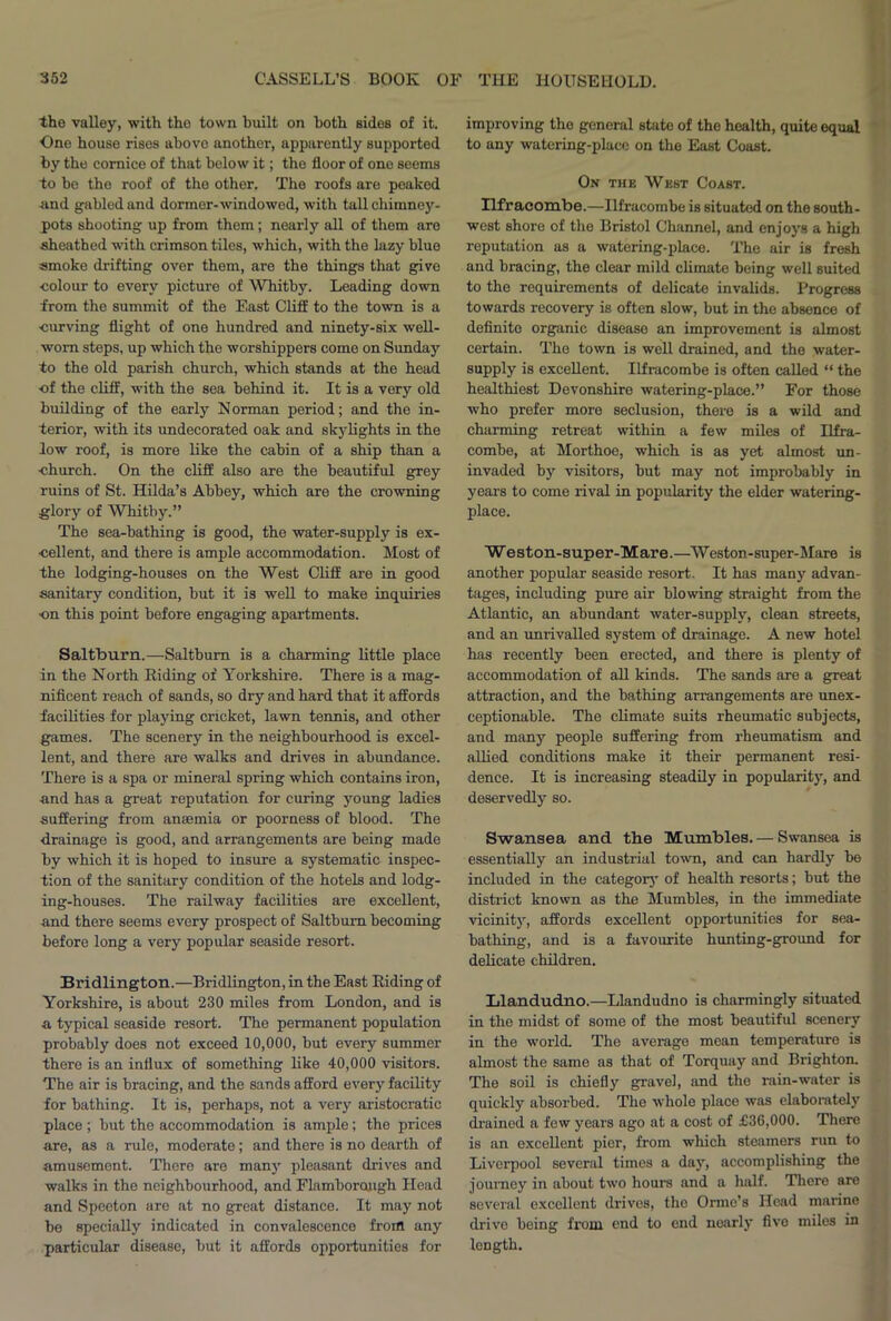 the valley, with the town built on both sides of it. One house rises above another, apparently supported by the cornice of that below it; the floor of one seems to be the roof of the other. The roofs are peaked -and gabled and dormer-windowed, with tall chimney- pots shooting up from them; nearly all of them are sheathed with crimson tiles, which, with the lazy blue smoke drifting over them, are the things that give ■colour to every picture of Whitby. Leading down from the summit of the East Cliff to the town is a ■curving flight of one hundred and ninety-six well- worn steps, up which the worshippers come on Sunday to the old parish church, which stands at the head •of the cliff, with the sea behind it. It is a very old building of the early Norman period; and the in- terior, with its undecorated oak and skylights in the low roof, is more like the cabin of a ship than a ■church. On the cliff also are the beautiful grey ruins of St. Hilda’s Abbey, which are the crowning glory of Whitby.” The sea-bathing is good, the water-supply is ex- cellent, and there is ample accommodation. Most of the lodging-houses on the West Cliff are in good sanitary condition, but it is well to make inquiries on this point before engaging apartments. Saltburn.—Saltbum is a charming little place in the North Riding of Yorkshire. There is a mag- nificent reach of sands, so dry and hard that it affords facilities for playing cricket, lawn tennis, and other games. The scenery in the neighbourhood is excel- lent, and there are walks and drives in abundance. There is a spa or mineral spring which contains iron, and has a great reputation for curing young ladies suffering from anaemia or poorness of blood. The drainage is good, and arrangements are being made by which it is hoped to insure a systematic inspec- tion of the sanitary condition of the hotels and lodg- ing-houses. The railway facilities are excellent, and there seems every prospect of Saltbum becoming before long a very popular seaside resort. Bridlington.—Bridlington, in the East Riding of Yorkshire, is about 230 miles from London, and is a typical seaside resort. The permanent population probably does not exceed 10,000, but every summer there is an influx of something like 40,000 visitors. The air is bracing, and the sands afford every facility for bathing. It is, perhaps, not a very aristocratic place ; but the accommodation is ample; the prices are, as a rule, moderate; and there is no dearth of amusement. There are many pleasant drives and walks in the neighbourhood, and Flamboraugh Head and Speeton are at no great distance. It may not be specially indicated in convalescence from any particular disease, but it affords opportunities for improving the general state of the health, quite equal to any watering-place on the East Coast. On the West Coast. Ilfracombe.—Ilfracombe is situated on the south- west shore of the Bristol Channel, and enjoys a high reputation as a watering-place. The air is fresh and bracing, the clear mild climate being well suited to the requirements of delicate invalids. Progress towards recovery is often slow, but in the absence of definite organic disease an improvement is almost certain. The town is well drained, and the water- supply is excellent. Ilfracombe is often called “ the healthiest Devonshire watering-place.” For those who prefer more seclusion, there is a wild and charming retreat within a few miles of Ilfra- combe, at Morthoe, which is as yet almost un- invaded by visitors, but may not improbably in years to come rival in popularity the elder watering- place. Weston-super-Mare.—Weston-super-Mare is another popular seaside resort. It has many advan- tages, including pure air blowing straight from the Atlantic, an abundant water-supply, clean streets, and an unrivalled system of drainage. A new hotel has recently been erected, and there is plenty of accommodation of all kinds. The sands are a great attraction, and the bathing ai’rangements are unex- ceptionable. The climate suits rheumatic subjects, and many people suffering from rheumatism and allied conditions make it their permanent resi- dence. It is increasing steadily in popularity, and deservedly so. Swansea and the Mumbles. — Swansea is essentially an industrial town, and can hardly be included in the category of health resorts; but the district known as the Mumbles, in the immediate vicinity, affords excellent opportunities for sea- bathing, and is a favourite hunting-ground for delicate children. Llandudno.—Llandudno is charmingly situated in the midst of some of the most beautiful scenery in the world. The average mean temperature is almost the same as that of Torquay and Brighton. The soil is chiefly gravel, and the rain-water is quickly absorbed. The whole place was elaborately drained a few years ago at a cost of £36,000. There is an excellent pier, from which steamers run to Liverpool several times a day, accomplishing the journey in about two hours and a half. There are several excellent drives, the Ormo’s Head marine drive being from end to end nearly five miles in length.