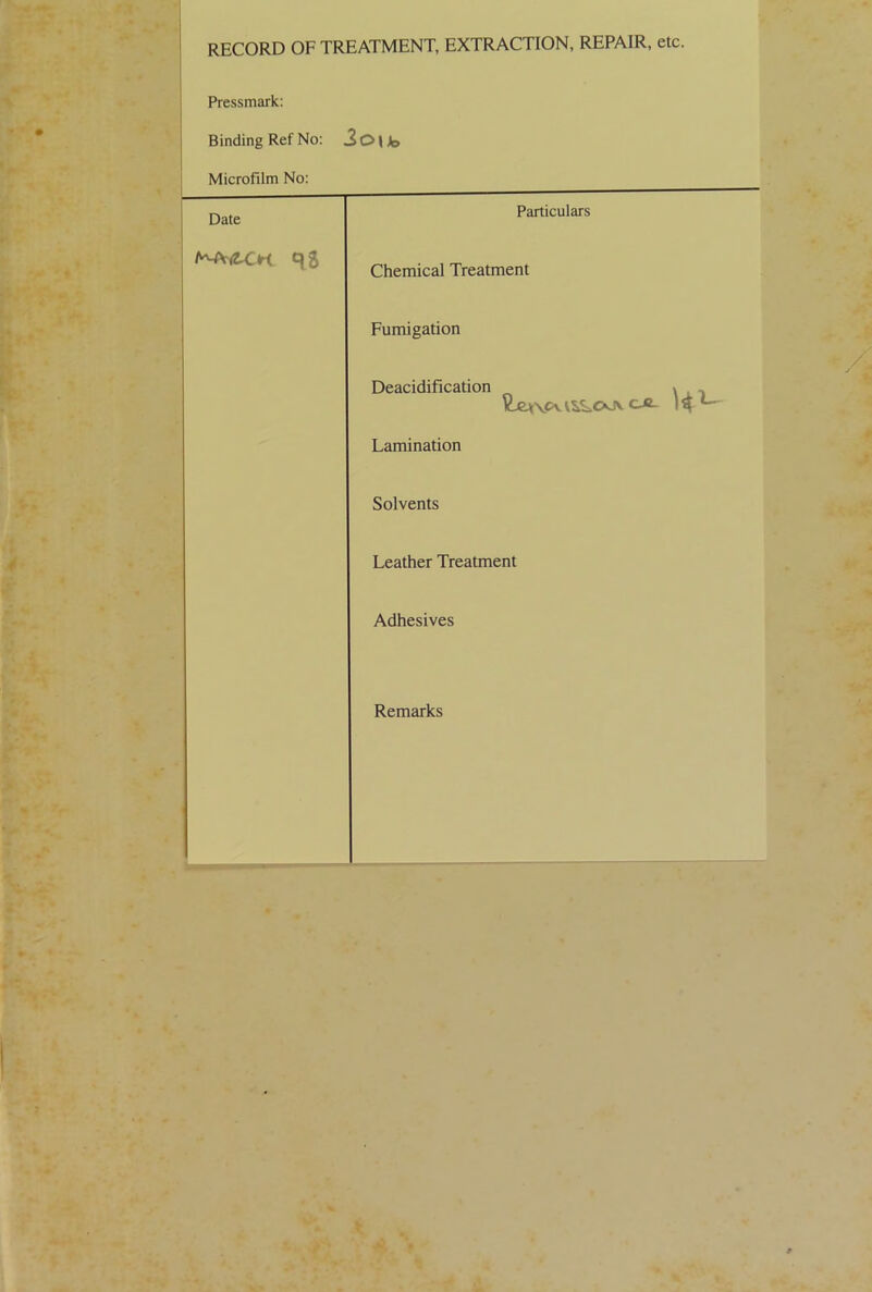 RECORD OF TREATMENT, EXTRACTION, REPAIR, etc. Pressmark: Binding Ref No: 3oub Microfilm No: Date Particulars Chemical Treatment Fumigation Deacidification ^ VjeuV'tvv^OJv c-e- K L~ Lamination Solvents Leather Treatment Adhesives Remarks