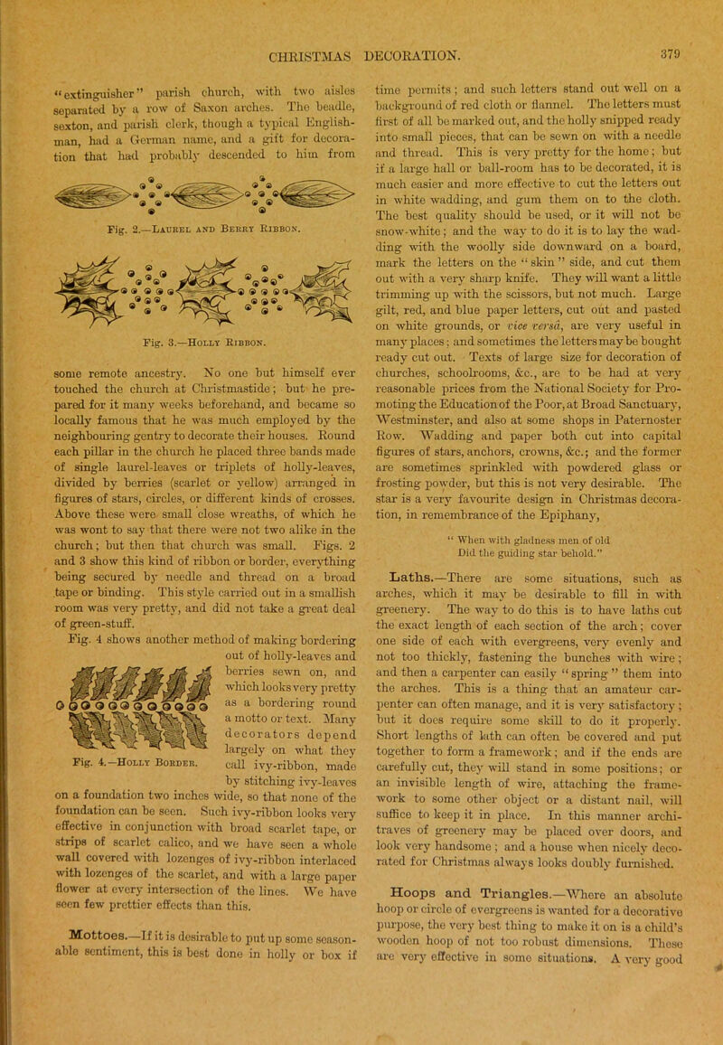 “ extinguisher ” parish church, with two aisles sepanite<l by a row ol Saxon arches. I he beadle, se.xton, and parish clerk, though a typical English- man, had a German name, and a gift for decora- tion that had probably descended to him from Fig. 2.—Laurel and Berry Eibbon. some remote ancestry. No one but himself ever touched the church at Chi-istmastide; but he pre- pared for it many weeks beforehand, and became so locally famous that he was much employed by the neighbouring gentrj' to decorate their houses. Round each pillar in the chui-ch he placed three bands made of single laurel-leaves or triplets of holly-leaves, divided by berries (scarlet or yellow) arranged in figures of stars, circles, or different kinds of crosses. Above these were small close wreaths, of which he was wont to say that there were not two alike in the church; but then that church was small. Figs. 2 and 3 show this kind of ribbon or border, everything being secured by needle and thread on a broad tape or binding. This style carried out in a smallish room was very pretty, and did not take a gi’eat deal of green-stuff. Fig. 4 shows another method of making bordering out of holly-leaves and berries sewn on, and which looks very pretty as a bordering round a motto or text. Many decorators dei^end largely on what they call ivy-ribbon, made by stitching ivy-leaves on a foundation two inches wide, so that none of the foundation can be seen. Such ivy-ribbon looks very effective in conjunction with broad scarlet tape, or strips of scarlet calico, and we have seen a whole wall covered with lozenges of ivj'-ribbon interlaced with lozenges of the scarlet, and with a largo paper flower at every intersection of the lines. We have soon few prettier effects than this. Mottoes.—If it is desirable to put up some season- able sentiment, this is best done in holly oi' box if 00090900 9991 Ml* Fig. 4.—Holly Border. time permits; and such letters stand out well on a Ijackgi-ouiul of red cloth or flannel. The letters must first of all bo marked out, and the holly snipped ready into small pieces, that can be sewn on with a needle and thread. This is very pretty for the home; but if a large hall or ball-room has to be decorated, it is much easier and more effective to cut the letters out in white wadding, and gum them on to the cloth. The best quality should be used, or it will not be snow-white ; and the way to do it is to lay the wad- ding -with the woolly side downward on a board, mark the letters on the “ skin ” side, and cut them out with a very sharp knife. They will want a little trimming up with the scissors, but not much. Large gilt, red, and blue paper lettei'S, cut out and pasted on white grounds, or vice versa, are very useful in many places: and sometimes the letters maybe bought ready cut out. Texts of large size for decoration of churches, schooh’ooms, &c., are to be had at very reasonable prices from the National Society for Pro- moting the Education of the Poor, at Broad Sanctuary, Westminster, and also at some shops in Paternoster Row. Wadding and paper both cut into capital figures of stars, anchors, crowns, &c.; and the former are sometimes sprinkled with powdered glass or frosting powder, but this is not very desirable. The star is a very favourite design in Christmas decora- tion, in remembrance of the Epiphany, “ When witli gladne.ss men of old Did the guiding star behold.” Laths.—There are some situations, such as arches, which it may be desirable to fill in with greenery. The way to do this is to have laths cut the exact length of each section of the arch; cover one side of each with evergreens, very evenly and not too thickly, fastening the bunches with wire; and then a carpenter can easily “ spring ” them into the arches. This is a thing that an amateur car- penter can often manage, and it is very satisfactory ; but it docs require some skill to do it properly. Short lengths of lath can often be covered and put together to form a framework; and if the ends are carefully cut, they will stand in some positions; or an invisible length of wire, attaching the fi'ame- work to some other object or a distant nail, will suffice to keep it in place. In this manner archi- traves of greenery may be placed over doors, and look very handsome ; and a house when nicely deco- rated for Christmas always looks doubly furnished. Hoops and Triangles.—Wliore an absolute hoop or circle of evergreens is wanted for a decorative piu'poso, the very best thing to make it on is a child’s wooden hoop of not too robust dimensions. Those are very effective in some situations. A very good