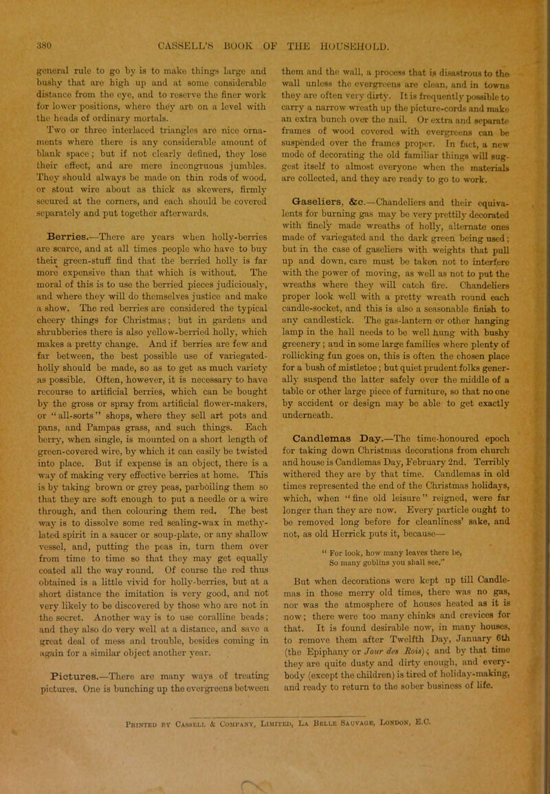 general rule to go by is to make thing.s largo and bushy that are high up and at some considerable distance from the eye, and to reserve the finer work for lower positions, where they are on a level with the heads of ordinary mortals. Two or three interlaced triangles are nice orna- ments where there is any considerable amount of blank space; but if not clearly defined, they lose their effect, and are mere incongruous jumbles. They should always be made on thin rods of wood, or stout wire about as thick as skewers, firmly' secured at the comers, and each should bo covered separately and put together afterwards. Berries.—There are years when hoUy-berries are scarce, and at all times people who have to buy their green-stuff find that the berried holly' is far more expensive than that which is without. The moral of this is to use the berried pieces judiciously', and where they will do themselves justice and make a show. The red berries are considered the typical cheery things for Christmas; but in gardens and shi-ubberies there is also y'ellow-berried holly, which makes a pretty change. And if berries are few and far between, the best possible use of vaiiegated- holly should be made, so as to get as much variety' as possible. Often, however, it is necessary to have recourse to artificial berries, which can be bought by' the gross or spray from artificial flower-makers, or “ all-sorts ” shops, where they sell art pots and pans, and Pampas grass, and such things. Each beiTy', when single, is mounted on a short length of green-covered wire, by which it can easily' be twisted into place. But if expense is an object, there is a way of making very effective berries at home. This is by' taking brown or grey peas, parboiling them so that they are soft enough to put a needle or a wire through, and then colouring them red. The best way is to dissolve some red sealing-wax in methy'- hited spirit in a saucer or soup-plate, or any' shallow vessel, and, putting the peas in, turn them over from time to time so that they may' get equally' coated all the way round. Of course the red thus obtained is a little vivid for holly'-berries, but at a short distance the imitation is very good, and hot very likely to be discovered by those who are not in the secret. Another way is to use coralline beads; and they' also do very well at a distance, and save a great deal of mess and trouble, besides coming in again for a similar object another year. Pictures.—There are many way's of treating pictures. One is bunching up the evergi'eens between them and the wall, a process that is di.sastrou8 to the wall unless the everp-rcens are clean, and in towns they are often very dirty. It is fi-equently possible to carry a narrow wreath up the picture-cords and make an extra bunch over the nail. Or extra and separate frames of wood covered with evergreens can be suspended over the frames proper. In fact, a new mode of decorating the old familiar things will sug- gest itself to almost everyone when the materials are collected, and they are ready to go to work. Gaseliers, &c.—Chandeliers and their equiva- lents for burning gas may be very prettily decorated with finely made wreaths of holly', alternate ones made of variegated and the dark green being used; but in the case of gaseliers with weights that pull up and down, care must bo taken not to interfere with the power of moving, as well as not to put the wi-eaths where they will catch fii-e. Chandeliers proper look well with a pretty wreath round each candle-socket, and this is also a seasonable finish to any candlestick. The gas-lantem or other hanging lamp in the hall needs to bo well hung with bushy greenery; and in some large families where plenty of rollicking fun goes on, this is often the chosen place for a bush of mistletoe; but quiet prudent folks gener- ally suspend the latter safely over the middle of a table or other large piece of furniture, so that no one by accident or design may be able to get exactly' underneath. Candlemas Day.—The time-honoured epoch for taking down Christmas decorations from church and house is Candlemas Day, February 2nd. Terribly withered they are by that time. Candlemas in old times represented the end of the Christmas holidays, which, when “ fine old leisure ” reigned, were far longer than they are now. Every particle ought to be removed long before for cleanliness’ sake, and not, as old Herrick puts it, because— “ For look, how many leaves there he, So many goblins you shall see.” But when decorations were kept up till Candle- mas in those merry old times, there was no gas, nor was the atmosphere of houses heated as it is now; there were too many chinks and crevices for that. It is found desirable now, in many houses, to remove them after Twelfth Day', January 6th (the Epiphany' or Jour des Rois)<, and by' that time they are quite dusty and dirty enough, and overy'- body (except the children) is tired of holiday'-making, and ready to return to the sober business of life. Printed by Cassell & Co.mbany, Limited, La Belle Sauvaoe, London, E.C.