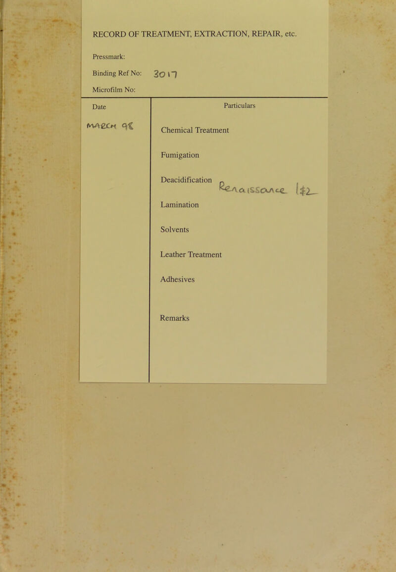 RECORD OF TREATMENT, EXTRACTION, REPAIR, etc. Pressmark: Binding Ref No: 2on Microfilm No: Date Particulars Chemical Treatment Fumigation Deacidification ^ ^^atsScXAce. l$2^ Lamination Solvents Leather Treatment Adhesives Remarks