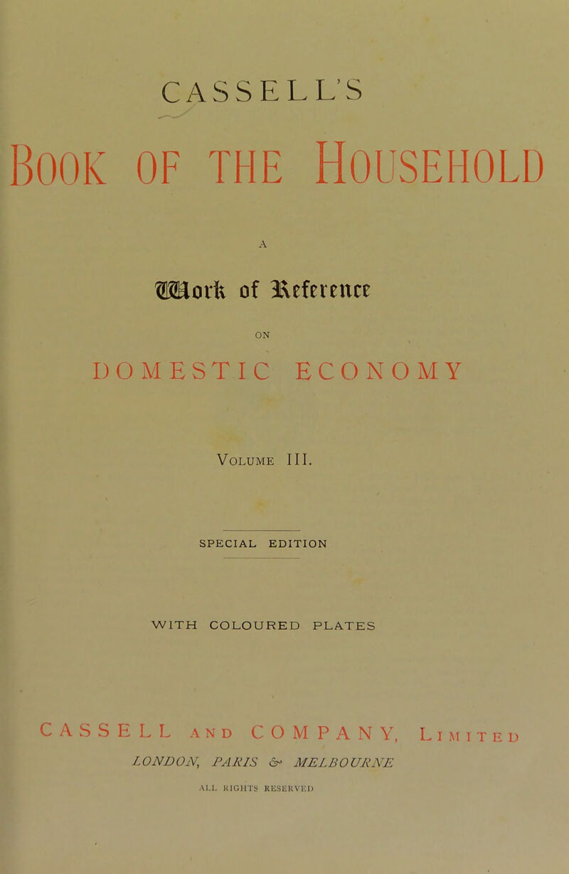 Book of the Household ®Uovft of Reference ON DOMESTIC ECONOMY Volume III. SPECIAL EDITION WITH COLOURED PLATES CASSELL and C O M P A N V, Limited LONDON.; PAINS &> MELBOURNE Al.i. RIGHTS RESERVED