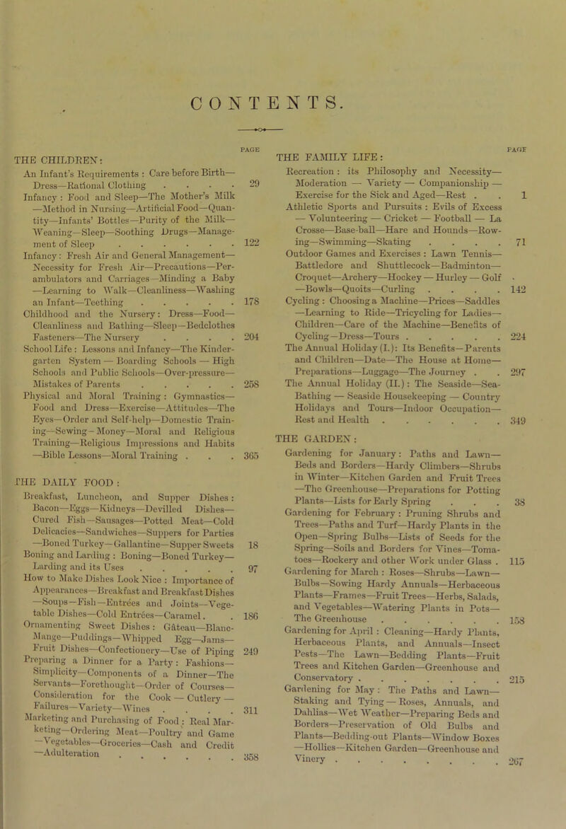 CONTENTS. PAGE THE CHILDREN: An Infant’s Requirements : Care before Birth—- Dress—Rational Clothing .... 29 Infancy : Food and Sleep—The Mother’s Milk —Method in Nursing—Artificial Food—Quan- tity—Infants’ Bottles—Purity of the Milk— Weaning— Sleep—Soothing Drugs—Manage- ment of Sleep 122 Infancy: Fresh Air and General Management— Necessity for Fresh Air—Precautions—Per- ambulators and Carriages—Minding a Baby —Learning to Walk—Cleanliness—Washing an Infant—Teething 1.7S Childhood and the Nursery : Dress—Food— Cleanliness and Bathing—Sleep—Bedclothes Fasteners—The Nursery .... 204 School Life : Lessons and Infancy—The Kinder- garten System — Boarding Schools — High Schools and Public Schools—Over-pressure— Mistakes of Parents ..... 258 Physical and Moral Training : Gymnastics— Food and Dress—Exercise—Attitudes—The Eyes—Order and Self-help—Domestic Train- ing—Sewing-Money—Moral and Religious Training—Religious Impressions and Habits —Bible Lessons—Moral Training . . . 3G5 THE DAILY FOOD : Breakfast, Luncheon, and Supper Dishes: Bacon—Eggs—Kidneys—Devilled Dishes— Cured Fish —Sausages—Potted Meat—Cold Delicacies—Sandwiches—Suppers for Parties —Boned Turkey— Gallantine— Supper Sweets 18 Boning and Larding : Boning—Boned Turkey— Larding and its Uses 97 How to Make Dishes Look Nice : Importance of Appearances—Breakfast and Breakfast Dishes Soups lish—Entrees and Joints—Vege- table Dishes—Cold Entrees—Caramel. . 186 Ornamenting Sweet Dishes: Gateau—Blanc- Mange—Puddings—Whipped Egg—Jams— 1 niit Dishes Confectionery—Use of Piping 249 Preparing a Dinner for a Party: Fashions— Simplicity Components of a Dinner—The Servants Forethought—Order of Courses— Consideration for the Cook — Cutlery — I* ailures—Variety—Wines .... 311 Marketing and Purchasing of Food : Real Mar* keting—Ordering Meat—Poultry and Game egetables—Groceries—Cash and Credit —Adulteration . -ixu THE FAMILY LIFE : Recreation: its Philosophy and Necessity— Moderation — Variety — Companionship — Exercise for the Sick and Aged—Rest . Athletic Sports and Pursuits : Evils of Excess — Volunteering —- Cricket — Football — La Crosse—Base-ball—Hare and Hounds—Row- ing—Swimming—Skating . . . . Outdoor Games and Exercises : Lawn Tennis— Battledore and Shuttlecock—Badminton— Croquet—Archery—Hockey — Hurley — Golf —Bowls—Quoits—Curling .... Cycling : Choosing a Machine—Prices—Saddles —Learning to Ride—Tricycling for Ladies- Children—Care of the Machine—Benefits of Cycling—Dress—Tours The Annual Holiday (I.): Its Benefits—Parents and Children—Date—The House at Home— Preparations—Luggage—The Journey . The Annual Holiday (II.): The Seaside—Sea- Bathing — Seaside Housekeeping — Country Holidays and Tours—Indoor Occupation— Rest and Health THE GARDEN: Gardening for January: Paths and Lawn- Beds and Borders—Hardy Climbers—Shrubs in Winter—Kitchen Garden and Fruit Trees —The Greenhouse—Preparations for Potting Plants—Lists for Early Spring Gardening for February : Pruning Shrubs and Trees—Paths and Turf—Hardy Plants in the Open—Spring Bulbs—Lists of Seeds for the Spring—Soils and Borders for Vines—Toma- toes—Rockery and other Work under Glass . Gardening for March : Roses—Shrubs—Lawn— Bulbs—Sowing Hardy Annuals—Herbaceous Plants—Frames—Fruit Trees—Herbs, Salads, and Vegetables—Watering Plants in Pots— The Greenhouse Gardening for April : Cleaning—Hardy Plants, Herbaceous Plants, and Annuals—Insect Pests—The Lawn—Bedding Plants—Fruit Trees and Kitchen Garden—Greenhouse and Conservatory Gardening for May : The Paths and Lawn- Staking and Tying — Roses, Annuals, and Dahlias—Wet Weather—Preparing Beds and Borders—Preservation of Old Bulbs and Plants—Bedding-out Plants—Window Boxes —Hollies—Kitchen Garden—Greenhouse and Vinery PAGE 1 71 142 224 297 349 38 113 158 215