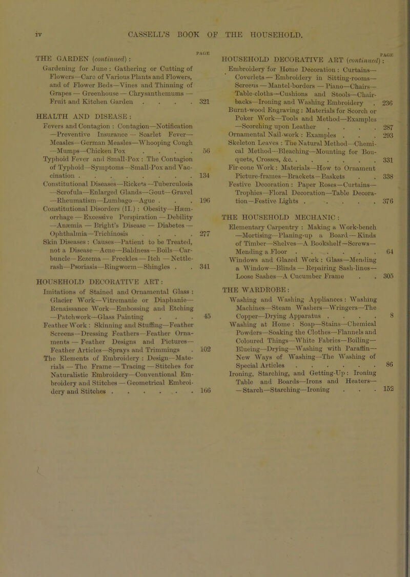 PAGE THE CARDEN (continued): Gardening for June : Gathering or Cutting of Flowers—Caro of Various Plants and Flowers, and of Flower Beds—Vines and Thinning of Grapes — Greenhouse — Chrysanthemums —• Fruit and Kitchen Garden .... 321 HEALTH AND DISEASE: Fevers and Contagion : Contagion—Notification —Preventive Insurance — Scarlet Fever— Measles— German Measles—Whooping Cough —Mumps—Chicken Pox .... 56 Typhoid Fever and Small-Pox : The Contagion of Typhoid—Symptoms—Small-Pox and Vac- cination . . 134 Constitutional Diseases—Rickets —Tuberculosis —Scrofula—Enlarged Glands—Gout— Gravel —Rheumatism—Lumbago—Ague . . . 196 Constitutional Disorders (II.) : Obesity—Haem- orrhage — Excessive Perspiration — Debility —Anaemia — Bright’s Disease — Diabetes — Ophthalmia—Trichinosis .... 277 Skin Diseases : Causes—Patient to be Treated, not a Disease—Acne—Baldness—Boils—Car- buncle— Eczema — Freckles — Itch — Nettle- rash—Psoriasis—Ringworm—Shingles . . 341 HOUSEHOLD DECORATIVE ART: Imitations of Stained and Ornamental Glass : Glacier Work—Vitremanie or Diaphanie— Renaissance Work—Embossing and Etching —Patchwork—Glass Painting ... 45 Feather Work : Skinning and Stuffing—Feather Screens—Dressing Feathers—Feather Orna- ments — Feather Designs and Pictures— Feather Articles—Sprays and Trimmings . 102 The Elements of Embroidery : Design—Slate- rials — The Frame — Tracing — Stitches for Naturalistic Embroidery—Conventional Em- broidery and Stitches — Geometrical Embroi- dery and Stitches 166 PACE HOUSEHOLD DECORATIVE ART (continued): Embroidery for Home Decoration : Curtains— Coverlets — Embroidery in Sitting-rooms— Screens — Mantel-borders — Piano—Chairs— Table-cloths—Cushions and Stools—Chair- backs—Ironing and Washing Embroidery . 236 Burnt-wood Engraving : Materials for Scorch or Poker Work—Tools and Method—Examples —Scorching upon Leather .... 287 Ornamental Nail-work : Examples . . . 293 Skeleton Leaves : The Natural Method—Chemi- cal Method—Bleaching—Mounting for Bou- quets, Crosses, &c 331 Fir-cone Work : Materials—How to Ornament Picture-frames—Brackets—Baskets . . 338 Festive Decoration : Paper Roses—Curtains— Trophies—Floral Decoration—Table Decora- tion—Festive Lights . . . . .376 THE HOUSEHOLD MECHANIC : Elementary Carpentry : Slaking a Work-bench —Mortising—Planing-up a Board — Kinds of Timber—Shelves—A Bookshelf—Screws— Mending a Floor 64 Windows and Glazed Work : Glass—Mending a Window—Blinds — Repairing Sash-lines— Loose Sashes—A Cucumber Frame . . 305 THE WARDROBE: Washing and Washing Appliances : Washing Machines—Steam Washers—Wringers—The Copper—Drying Apparatus .... 8 Washing at Home : Soap—Stains—Chemical Powders—Soaking the Clothes—Flannels and Coloured Tilings—White Fabrics—Boiling— Blueing—Drying—Washing with Paraffin— New Ways of Washing—The Washing of Special Articles 86 Ironing, Starching, and Getting-Up: Ironing Table and Boards—Irons and Heaters— — Starch—Starching—Ironing . . . 152