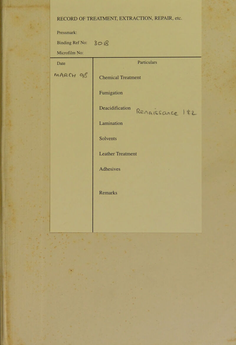 RECORD OF TREATMENT, EXTRACTION, REPAIR, etc. Pressmark: Binding Ref No: 2oig Microfilm No: Date Particulars ftaA^Cw Chemical Treatment Fumigation Deacidification ^ ItL. Lamination Solvents Leather Treatment Adhesives Remarks