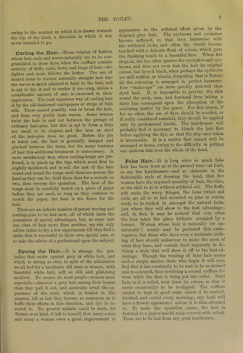 owing to the manner in which it is drawn towards the top of the head, a direction in which it was never intended to go. Curling the Hair.—Those votaries of fashion whose hair curls and waves naturally are to he con- gratulated in these days, when the coiffure consists entirely of fluffy curls’, bows, and loops of hair—the lighter and more billowy the better. The use of heated irons to torture naturally straight hair into the waves so much admired is fatal to the hair, and is apt to dry it and to render it too crisp, unless a considerable amount of care is exercised in then application. The least injurious way of curling hair is by the old-fashioned curl-papers or strips of thin silk. These cannot possibly tear or break the hair, and form very pretty loose waves. Some women twist the hair in and out between the prongs of ordinary hair-pins, but this is apt to form a frizz too small to be elegant, and the iron or steel of the hair-pins does no good. Before the pin is taken out, the hair is generally damped and pinched between the irons, but for many textures of hair this additional treatment is unnecessary. A more satisfactory way, when curling-tongs are pre- ferred, is to pinch up the tips, which must first be slightly moistened, and to roll the rest of the hair round and round the tongs until these are as near the head as they can be; hold them thus for a minute or two, then reverse the operation. The heat of the tongs must be carefully tested on a piece of paper before they are used; so long as they continue to scorch the paper, the heat is too fierce for the ' hair. There are an infinite number of patent waving and curling-pins to be had now, all of which claim the possession of special advantages, but, as some suit one class of hair more than another, we can only advise ladies to try a few experiments till they find a make that is successful in their own special case, or to take th^ advice of a professional upon the subject. Dyeing the Hair.—It is strange the pre- judice that exists against grey or white hair, and which is strong as ever, in spite of the admiration we all feel for a handsome old man or woman, with beautiful white hair, soft as silk and glistening as silver. N o sooner do most people—women more especially—discover a grey hair among their tresses than they pull it out, and anxiously await the ap- pearance of the next, which is treated in like manner, till at last they become so numerous as to baffle their efforts in this direction, and dyo is re- sorted to. No greater mistake could be made, for Nature is so kind, if left to liersolf, that many a man and many a woman owes a great improvement in appearance to the softened effect given by the despised grey hair. The eyebrows and eyelashes become softened, so that they harmonise with the whitened locks, and often the cheeks become touched with a delicate flush of colour, which puts the finishing touch to a beautiful face. When Art steps in, she too often ignores the eyelashes and eye- brows, and does not even tint the hair its oiiginal colour, but dyes it black, when perhaps the eyebrows are still reddish or blonde, forgetting that in Nature all the colouring is arranged in perfect harmony. Few “ make-ups ” are more quickly detected than dyed hair. It is impossible to prevent the skin round the neck, ears, and forehead from taking a dirty hue consequent upon the absorption of the colouring matter by the pores. For this reason, if for no other, the use of dyes should be avoided, or if really considered essential, they should be applied only by professional hands. The hairdresser will probably find it necessary to bleach the hair first before applying the dye, so that the step once taken is irrevocable. It is a matter that cannot well be managed at home, owing to the difficulty in getting one uniform tint over the whole of the head. False Hair.—It is long since so much false hair has been worn as at the present time—at least, so say the hairdressers—and so elaborate is the fashionable style of dressing the head, that few women have the required quantity of hair, the time, or the skill to do it without artificial aid. The fluffy soft curls, the wavy fringes, the loose twists and coils, are all to be had mounted on pins or combs, ready to be tucked in amongst the natural locks, j ust where they will show to the best advantage; and, in fact, it may be noticed that very often the hair takes the place hitherto occupied by a bonnet. Women whose hair is naturally (or un- naturally !) scanty may be pardoned this extra- vagance, but those who have even a moderate cloth- ing of hair should endeavour to make the most of what they have, and consult their ingenuity in de- vising a style that will show it off to the best ad- vantage. Though the wearing of false hair seems such a simple matter, those who begin it will soon find that it has constantly to bo sent to be re-dressed and re-coloured, thus involving a second coiffure for wear while the first is being put into order. Dead hair, as it is called, soon loses its colour, so that it needs occasionally to bo re-dipped. The coiffuro cannot be kept in good order unless it be combed, brushed, and curled every morning; any head will have a frowsy appearance unless it is thus attended to. To make the operation easier, the hair is fastened to a papier-mache scalp covered with velvet. These are to be had from any good hairdresser.