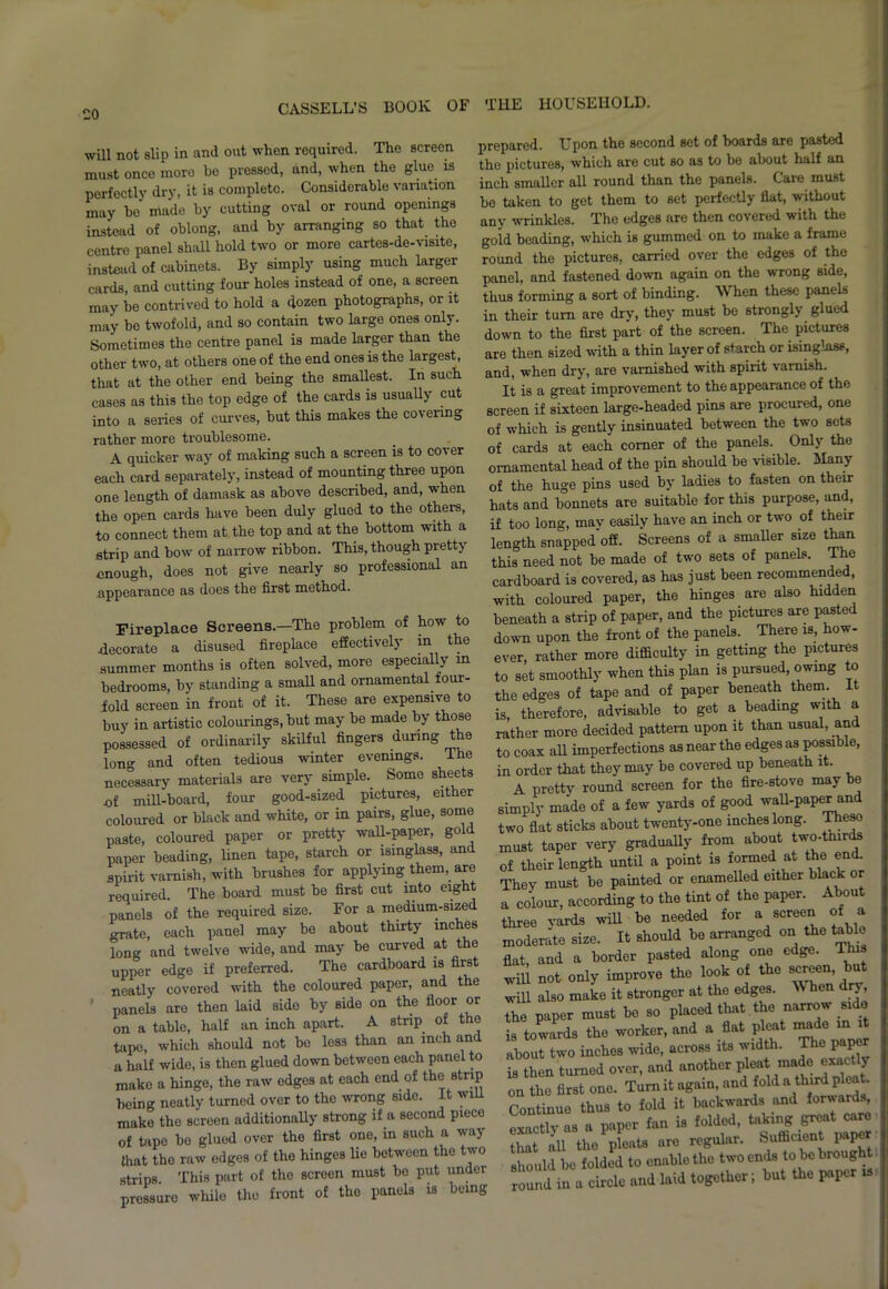 will not slip in and out when required. The screen must once more be pressed, and, when the glue is perfectly dry, it is complete. Considerable variation may ho made by cutting oval or round openings instead of oblong, and by arranging so that the centre panel shall hold two or more cartes-de-visite, instead of cabinets. By simply using much larger cards, and cutting four holes instead of one, a screen may be contrived to hold a dozen photographs, or it may bo twofold, and so contain two large ones only. Sometimes the centre panel is made larger than the other two, at others one of the end ones is the largest, that at the other end being the smallest. In such cases as this the top edge of the cards is usually cut into a series of curves, but this makes the covering rather more troublesome. A quicker way of making such a screen is to cover each card separately, instead of mounting three upon one length of damask as above described, and, when the open cards have been duly glued to the others, to connect them at the top and at the bottom with a strip and bow of narrow ribbon. This, though pretty enough, does not give nearly so professional an appearance as does the first method. Fireplace Screens.—The problem of how to decorate a disused fireplace effectively m the summer months is often solved, more especially m bedrooms, by standing a small and ornamental four- fold screen in front of it. These are expensive to buy in artistic colourings, but may be made by those possessed of ordinarily skilful fingers during the long and often tedious winter evenings. The necessary materials are very simple. Some sheets of mill-board, four good-sized pictures, either coloured or black and white, or in pairs, glue, some paste, coloured paper or pretty wall-paper, gol paper beading, linen tape, starch or isinglass, and spirit varnish, with brushes for applying them, are required. The board must be first cut into eig panels of the required size. For a medium-sized grate, each panel may be about thirty inches long and twelve wide, and may be curved at the upper edge if preferred. The cardboard is first neatly covered with the coloured paper, and the panels aro then laid side by side on the floor or on a table, half an inch apart. A strip of the tape, which should not be less than an inch and a half wide, is then glued down between each panel to make a hinge, the raw edges at each end of the strip being neatly turned over to the wrong side. It will make the screen additionally strong if a second piece of tape be glued over the first one, in such a way that the raw edges of the hinges lie between the two strips This part of the screen must be put undei pressure while the front of the panels is being prepared. Upon the second set of boards are pasted the pictures, which are cut so as to be about half an inch smaller all round than the panels. Care must be taken to get them to set perfectly flat, without any wrinkles. The edges are then covered with the gold beading, which is gummed on to make a frame round the pictures, carried over the edges of the panel, and fastened down again on the wrong side, thus forming a sort of binding. When these panels in their turn are dry, they must be strongly glued down to the first part of the screen. The pictures are then sized with a thin layer of starch or isinglass, and, when dry, are varnished with spirit varnish. It is a great improvement to the appearance of the screen if sixteen large-headed pins are procured, one of which is gently insinuated between the two sets of cards at each comer of the panels. Only the ornamental head of the pin should be visible. Many of the huge pins used by ladies to fasten on their hats and bonnets are suitable for this purpose, and, if too long, mav easily have an inch or two of their length snapped off. Screens of a smaller size than this need not be made of two sets of panels. The cardboard is covered, as has just been recommended, with coloured paper, the hinges are also hidden beneath a strip of paper, and the pictures are pasted down upon the front of the panels. There is, how- ever rather more difficulty in getting the pictures to set smoothly when this plan is pursued, owing to the edges of tape and of paper beneath them. It is, therefore, advisable to get a beading with a rather more decided pattern upon it than usual, and to coax all imperfections as near the edges as possible, in order that they may be covered up beneath it. A pretty round screen for the fire-stove may e simply made of a few yards of good wall-paper and two flat sticks about twenty-one inches long. Theso must taper very gradually from about two-thirds of their length until a point is formed at the en . They must be painted or enamelled either black or a colour, according to the tint of the paper. About three vards will be needed for a screen of a moderate size. It should be arranged on the table fiat, and a border pasted along one edge. This will not only improve the look of the screen, bu will also make it stronger at the edges. When dry, the paper must be so placed that the narrow side ia towards the worker, and a flat pleat made in about two inches wide, across its width. The paper is then turned over, and another pleat made exacty on the first one. Turn it again, and fold a third pleat. Continue thus to fold it backwards and Awards, exactly as a paper fan is folded, taking grea Lt all the pleats are regular. Suffic ent paper Ihould be folded to enable the two ends to be brought round in a circle and laid together; but the paper is