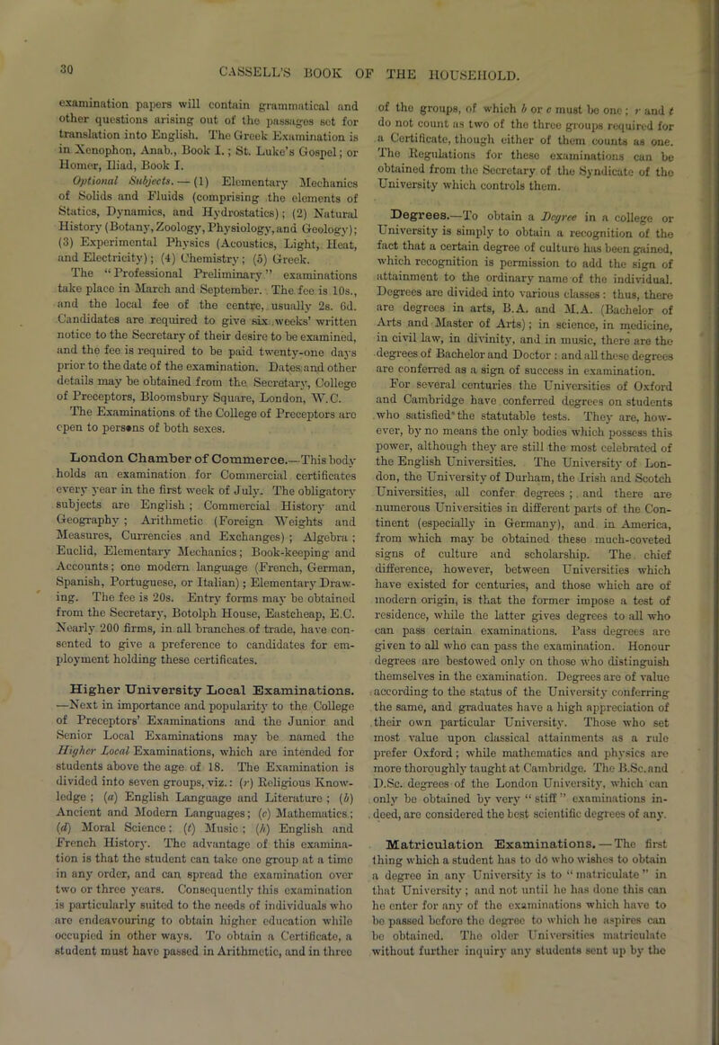 examination papers will contain grammatical and other questions arising out of tho passages set for translation into English. The Greek Examination is in Xenophon, Anab., Book I.; St. Luke’s Gospel; or Homer, Hiad, Book I. Optional Subjects. — (1) Elementary Mechanics of Solids and Fluids (comprising the elements of Statics, Dynamics, and Hydrostatics); (2) Natural History (Botany, Zoology, Physiology, and Geology); (3) Experimental Physics (Acoustics, Light, Heat, and Electricity); (4) Chemistry ; (5) Greek. The “ Professional Preliminary ” examinations take place in March and September. The fee is 10s., and the local fee of the centre, usually 2s. 6d. Candidates are required to give tax weeks’ written notice to the Secretary of their desix-e to be examined, and the fee is required to be paid twenty-one days prior to the date of the examination. Dates and other details may be obtained from the. Secretary, College of Preceptors, Bloomsbury Square, London, W. G'. The Examinations of the College of Preceptors aro open to persons of both sexes. London Chamber of Commerce.—This body holds an examination for Commercial certificates every year in the first week of July- The obligatory subjects are English; Commei-cial Histoiy and Geography ; Arithmetic (Foreign Weights and Measures, Currencies and Exchanges) ; Algebra ; Euclid, Elementaiy Mechanics; Book-keeping and Accounts; one modern language (French, German, Spanish, Portuguese, or Italian); Elementary Draw- ing. The fee is 20s. Entry forms may be obtained from the Secretary, Botolph House, Eastcheap, E.C. Nearly 200 firms, in all branches of trade, have con- sented to give a preference to candidates for em- ployment holding these certificates. Higher University Local Examinations. —Next in importance and popularity to the College of Preceptors’ Examinations and the Junior and Senior Local Examinations may be named the Higher Local Examinations, which are intended for students above the age of 18. The Examination is divided into seven groups, viz.: (»•) Religious Know- ledge ; (a) English Language and Literature ; (b) Ancient and Modern Languages; (c) Mathematics; id) Moral Science; (t) Music; {/>) English and French History. The advantage of this examina- tion is that the student can take one group at a time in any order, and can spread tho examination over two or three years. Consequently this examination is particularly suited to the needs of individuals who are endeavouring to obtain higher education while occupied in other ways. To obtain a Certificate, a student must have passed in Arithmetic, and in three of tho groups, of which b or c must be one ; r and t do not count as two of the three groups required for a Certificate, though either of them counts as one. Ihe Regulations for these examinations can be obtained from the Secretary of the Syndicate of the University which controls them. Degrees.—To obtain a Degree in a college or LTniversity is simply to obtain a recognition of the fact that a certain degree of culture has been gained, which recognition is permission to add the sign of attainment to the ordinary name of the individual. Degrees are divided into various classes : thus, there are degrees in arts, B.A. and M.A. (Bachelor of Arts and Master of Arts); in science, in medicine, in civil law, in divinity, and in music, there are the degrees of Bachelor and Doctor : and all these degrees ai'e conferi'ed as a sign of success in examination. For several centuries the Universities of Oxford and Cambridge have conferred degrees on students who satisfied” the statutable tests. They are, how- ever, by no means the only bodies which possess this power, although they are still the most celebrated of the English Universities. The University of Lon- don, the University of Durham, the Irish and Scotch Universities, all confer degrees ; and there are numerous Universities in different parts of the Con- tinent (especially in Germany), and in America, from which may be obtained these much-coveted signs of culture and scholarship. The chief difference, howevei', between Universities which have existed for centuries, and those which are of modern origin, is that the former impose a test of residence, while the latter gives degrees to all who can pass certain examinations. Pass degrees aro given to all who can pass the examination. Honour degrees are bestowed only on those who distinguish themselves in the examination. Degrees arc of value according to the status of the University conferring the same, and graduates have a high appreciation of their own particular University. Those who set most value upon classical attainments as a rule prefer Oxford; while mathematics and physics are more thoroughly taught at Cambridge. The B.Sc.and D.Sc. degi-eos of the London University, which can only be obtained by very “ stiff ” examinations in- . deed, are considered the best scientific degrees of any. Matriculation Examinations. — The first thing which a student has to do who wishes to obtain a degree in any University is to “ matriculate ” in that University ; and not until he has done this can he enter for any of the examinations which have to be passed before the degree to which he aspires can bo obtained. The older Universities matriculate without further inquiry any students sent up by the