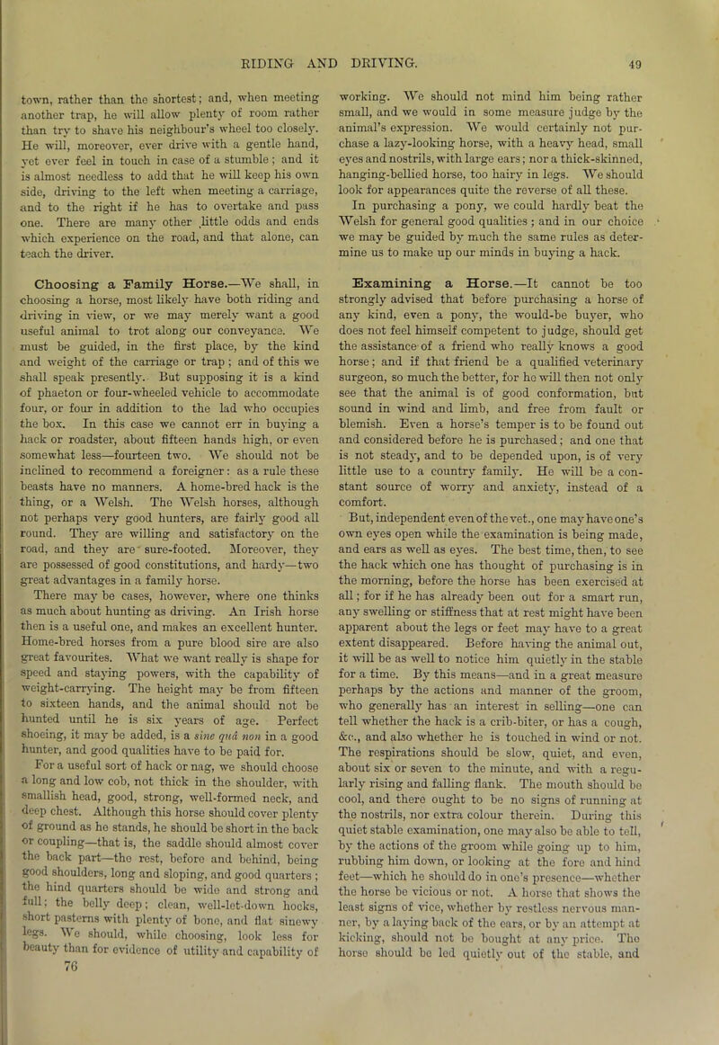 town, rather than the shortest; and, whon meeting another trap, he will allow plenty of room rather than try to shave his neighbour's wheel too closely. He will, moreover, ever drive with a gentle hand, yet ever feel in touch in case of a stumble ; and it is almost needless to add that he will keep his own side, driving to the left when meeting a carriage, and to the right if he has to overtake and pass one. There are many other .little odds and ends which experience on the road, and that alone, can teach the driver. Choosing a Family Horse.—We shall, in choosing a horse, most likely have both riding and driving in view, or we may merely want a good useful animal to trot along our conveyance. We must be guided, in the first place, by the kind and -weight of the carriage or trap ; and of this we shall speak presently. But supposing it is a kind of phaeton or four-wheeled vehicle to accommodate four, or four in addition to the lad who occupies the box. In this case we cannot err in buying a hack or roadster, about fifteen hands high, or even somewhat less—fourteen two. We should not be inclined to recommend a foreigner: as a rule these beasts have no manners. A home-bred hack is the thing, or a Welsh. The Welsh horses, although not perhaps very good hunters, are fairly good all round. They are willing and satisfactory on the road, and they are' sure-footed. Moreover, they are possessed of good constitutions, and hardy—two great advantages in a family horse. There may be cases, however, where one thinks as much about hunting as driving. An Irish horse then is a useful one, and makes an excellent hunter. Home-bred horses from a pure blood sire are also great favourites. What we want really is shape for speed and staying powers, with the capability of weight-carrying. The height may be from fifteen to sixteen hands, and the animal should not be hunted until he is six years of age. Perfect shoeing, it may be added, is a sine qua non in a good hunter, and good qualities have to be paid for. For a useful sort of hack or nag, we should choose a long and low cob, not thick in the shoulder, with smallish head, good, strong, well-formed neck, and deep chest. Although this horse should cover plenty of ground as he stands, he should be short in the back or coupling—that is, the saddle should almost cover the back part—tho rest, before and behind, being good shoulders, long and sloping, and good quarters ; the hind quarters should be wide and strong and full; the belly deep; clean, well-let-down hocks, short pasterns with plenty of bone, and flat sinewy legs. We should, while choosing, look less for beauty than for evidence of utility and capability of 76 working. We should not mind him being rather small, and we would in some measure judge by the animal’s expression. We would certainly not pur- chase a lazy-looking horse, with a heavy head, small eyes and nostrils, with large ears; nor a thick-skinned, hanging-bellied horse, too hairy in legs. We should look for appearances quite the reverse of all these. In purchasing a pony, we could hardly beat the Welsh for general good qualities ; and in our choice we may be guided by much the same rules as deter- mine us to make up our minds in buying a hack. Examining a Horse.—It cannot be too strongly advised that before purchasing a horse of any kind, even a pony, the would-be buyer, who does not feel himself competent to j udge, should get the assistance- of a friend who really knows a good horse; and if that friend be a qualified veterinary surgeon, so much the better, for he will then not only see that the animal is of good conformation, but sound in wind and limb, and free from fault or blemish. Even a horse’s temper is to be found out and considered before he is purchased; and one that is not steady, and to be depended upon, is of very little use to a country family. He will be a con- stant source of worry and anxiety, instead of a comfort. But, independent even of the vet., one mayhave one’s own eyes open while the examination is being made, and ears as well as eyes. The best time, then, to see the hack which one has thought of purchasing is in the morning, before the horse has been exercised at all; for if he has already been out for a smart run, any swelling or stiffness that at rest might have been apparent about the legs or feet may have to a great extent disappeared. Before having the animal out, it will be as well to notice him quietly in the stable for a time. By this means—and in a great measure perhaps by the actions and manner of the groom, who generally has an interest in selling—one can tell whether the hack is a crib-biter, or has a cough, &c., and also whether ho is touched in wind or not. The respirations should be slow, quiet, and even, about six or seven to the minute, and with a regu- larly rising and falling flank. The mouth should be cool, and there ought to be no signs of running at the nostrils, nor extra colour therein. During this quiet stable examination, one may also be able to tell, by the actions of the groom while going- up to him, rubbing him down, or looking at the fore and hind feet—which he should do in one’s presence—whether the horse be vicious or not. A horse that shows the least signs of vice, whether by restless nervous man- ner, by a laying back of tho ears, or by an attempt at kicking, should not be bought at any price. Tho horse should bo led quietly out of the stable, and