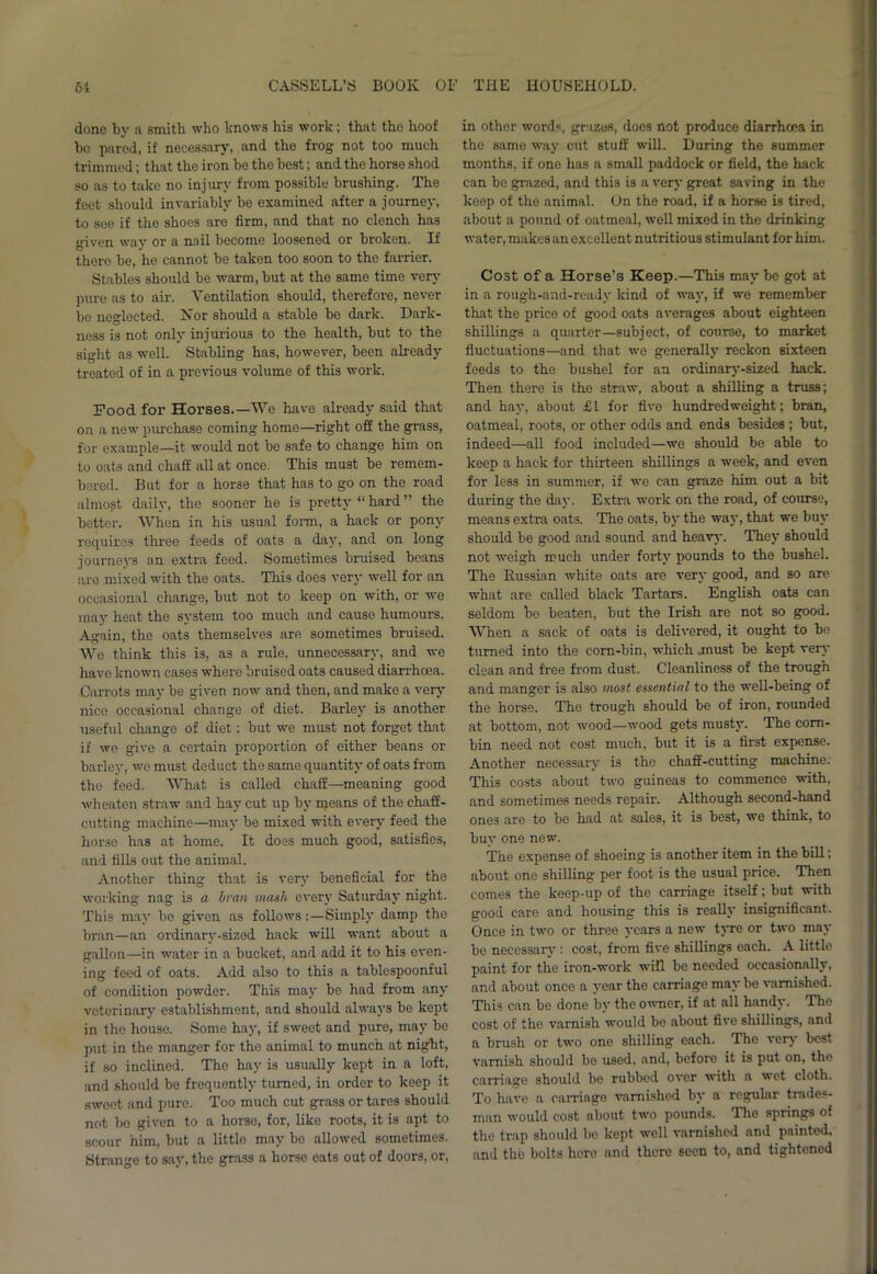 done by a smith who knows his work; that the hoof bo pared, if necessary, and the frog not too much trimmed; that the iron bo the best; and the horse shod so as to take no injury from possible brushing. The feet should invariably be examined after a journey, to see if the shoes are firm, and that no clench has given way or a nail become loosened or broken. If there be, he cannot be taken too soon to the farrier. Stables should be warm, but at the same time very pure as to air. Ventilation should, therefore, never be neglected. Nor should a stable be dark. Dark- ness is not only injurious to the health, but to the sight as well. Stabling has, however, been already treated of in a previous volume of this work. Pood for Horses.—We have already said that on a new purchase coming home—right off the grass, for example—it would not be safe to change him on to oats and chaff all at once. This must be remem- bered. But for a horse that has to go on the road almost daily, the sooner he is pretty “ hard ” the better. When in his usual form, a hack or pony requires three feeds of oats a day, and on long journeys an extra feed. Sometimes bruised beans are mixed with the oats. This does very well for an occasional change, but not to keep on with, or we may heat the system too much and cause humours. Again, the oats themselves are sometimes bruised. We think this is, as a rule, unnecessary, and we have known cases where bruised oats caused diarrhoea. Carrots may be given now and then, and make a very nice occasional change of diet. Barley is another useful change of diet: but we must not forget that if we give a certain proportion of either beans or barley, we must deduct the same quantity of oats from the feed. What is called chaff—meaning good wh eaten straw and hay cut up by means of the chaff- cutting machine—may be mixed with every feed the horse has at home. It does much good, satisfies, and fills out the animal. Another thing that is very beneficial for the working nag is a bran mash every Saturday night. This may bo given as follows:—Simply damp the bran—an ordinarv-sized hack will want about a gallon—in water in a bucket, and add it to his even- ing feed of oats. Add also to this a tablespoonful of condition powder. This may be had from any veterinary establishment, and should always be kept in the house. Some hay, if sweet and pure, may be put in the manger for the animal to munch at night, if so inclined. The hay is usually kept in a loft, and should be frequently turned, in order to keep it sweet and pure. Too much cut grass or tares should not bo given to a horse, for, like roots, it is apt to scour him, but a little may be allowed sometimes. Strange to say, the grass a horse eats out of doors, or, in other wordy grazes, does not produce diarrhoea in the same way cut stuff will. During the summer months, if one has a small paddock or field, the hack can be grazed, and this is a very great saving in the keep of the animal. On the road, if a horse is tired, about a pound of oatmeal, well mixed in the drinking water, makes an excellent nutritious stimulant for him. Cost of a Horse’s Keep.—This may be got at in a rough-and-ready kind of way, if we remember that the price of good oats averages about eighteen shillings a quarter—subject, of course, to market fluctuations—and that we generally reckon sixteen feeds to the bushel for an ordinary-sized hack. Then there is the straw, about a shilling a truss; and hay, about £1 for five hundredweight; bran, oatmeal, roots, or other odds and ends besides; but, indeed—all food included—we should be able to keep a hack for thirteen shillings a week, and even for less in summer, if we can graze him out a bit during the day. Extra work on the road, of course, means extra oats. The oats, by the way, that we buy should be good and sound and heavy. They should not weigh much under forty pounds to the bushel. The Russian white oats are very good, and so are what are called black Tartars. English oats can seldom be beaten, but the Irish are not so good. When a sack of oats is delivered, it ought to be turned into the corn-bin, which .must be kept very clean and free from dust. Cleanliness of the trough and manger is also most essential to the well-being of the horse. The trough should be of iron, rounded at bottom, not wood—wood gets musty. The corn- bin need not cost much, but it is a first expense. Another necessary is the chaff-cutting machine. This costs about two guineas to commence with, and sometimes needs repair. Although second-hand ones are to be had at sales, it is best, we think, to buy one new. The expense of shoeing is another item in the bill; about one shilling per foot is the usual price. Then comes the keep-up of the carriage itself; but with good care and housing this is really insignificant. Once in two or three years a new tyre or two may be necessary : cost, from five shillings each. A little paint for the iron-work will be needed occasionally, and about once a year the carriage maybe varnished. This can be done by the owner, if at all handy. The cost of the varnish would be about five shillings, and a brush or two one shilling each. Tho very best varnish should be used, and, before it is put on, the carriage should be rubbed over with a wet cloth. To have a carriage varnished by a regular trades- man would cost about two pounds. The springs of the trap should be kept well varnished and painted, and the bolts here and there seen to, and tightened