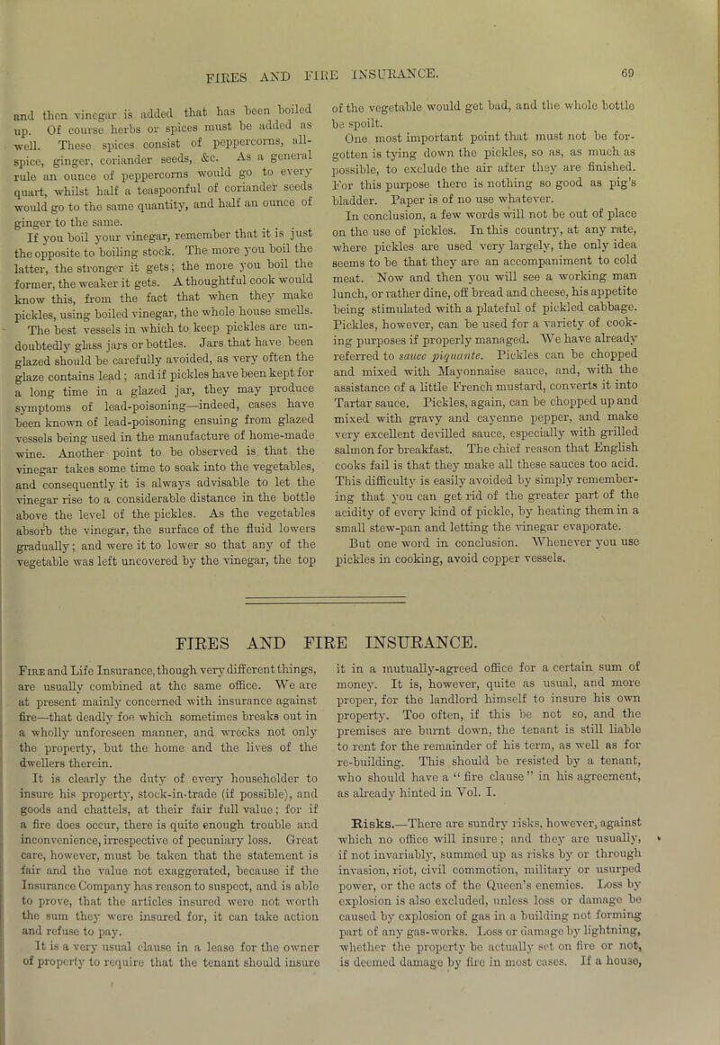 and then vinegar is added that has been boiled up. Of course herbs or spices must bo added as well. These spices consist of peppercorns, all- spice, ginger, coriander seeds, &c. As a geneial rule an ounce of peppercorns would go to every quart, whilst half a teaspoonful of coriander seeds would go to the same quantity, and half an ounce of ginger to the same. If you boil your vinegar, remember that it is just the opposite to boiling stock. The more you boil the latter, the stronger it gets; the more you boil the former, the weaker it gets. A thoughtful cook would know this, from the fact that when they make pickles, using boiled vinegar, the whole house smells. The best vessels in which to keep pickles are un- doubtedly glass jars or bottles. Jars that have been glazed should be carefully avoided, as very often the glaze contains lead ; and if pickles have been kept for a long time in a glazed jar, they may produce svmptoms of lead-poisoning—indeed, cases have been known of lead-poisoning ensuing from glazed vessels being used in the manufacture of home-made wine. Another point to be observed is that the vinegar takes some time to soak into the vegetables, and consequently it is always advisable to let the vinegar rise to a considerable distance in the bottle above the level of the pickles. As the vegetables absorb the vinegar, the surface of the fluid lowers gradually; and were it to lower so that any of the vegetable was left uncovered by the vinegar, the top of the vegetable would get bad, and the whole bottlo be spoilt. One most important point that must not be for- gotten is tying down the pickles, so as, as much as possible, to exclude the air after they are finished. For this purpose there is nothing so good as pig’s bladder. Paper is of no use whatever. In conclusion, a few words will not be out of place on the use of pickles. In this country, at any rate, where pickles are used very largely, the only idea seems to be that they are an accompaniment to cold meat. Now and ihen you will see a working man lunch, or rather dine, off bread and cheese, his appetite being stimulated with a plateful of pickled cabbage. Pickles, however, can be used for a variety of cook- ing purposes if properly managed. We have already referred to sauce piquante. Pickles can be chopped and mixed with Majmnnaise sauce, and, with the assistance of a little French mustard, converts it into Tartar sauce. Pickles, again, can be chopped up and mixed with gravy and cayenne pepper, and make very excellent devilled sauce, especially with grilled salmon for breakfast. The chief reason that English cooks fail is that they make all these sauces too acid. This difficulty is easily avoided by simply remember- ing that you can get rid of the greater part of the acidity of every kind of pickle, by heating them in a small stew-pan and letting the vinegar evaporate. But one word in conclusion. Whenever you use pickles in cooking, avoid copper vessels. FIRES AND FIRE INSURANCE. Fire and Life Insurance, though very different things, are usually combined at tho same office. We are at present mainly concerned with insurance against fire—that deadly foe which sometimes breaks out in a wholly unforeseen manner, and wrecks not only the property, but the home and the lives of the dwellers therein. It is clearly the duty of every householder to insure his property, stock-in-trade (if possible), and goods and chattels, at their fair full value; for if a fire does occur, there is quite enough trouble and inconvenience, irrespective of pecuniary loss. Great care, however, must be taken that the statement is fair and the value not exaggerated, becauso if tho Insurance Company has reason to suspect, and is ablo to prove, that the articles insured were not worth the sum they were insured for, it can take action and refuse to pay. It is a very usual clause in a leaso for tho owner of properly to require that the tenant should insuro it in a mutually-agreed office for a certain sum of money. It is, however, quite as usual, and more proper, for the landlord himself to insure his own property. Too often, if this be not so, and the premises are burnt down, the tenant is still liable to rent for the remainder of his term, as well as for re-building. This should be resisted by a tenant, who should have a “ fire clause” in his agreement, as already hinted in Vol. I. Risks.—There are sundry risks, however, against which no office will insure ; and they are usually, if not invariably, summed up as risks by or through invasion, riot, civil commotion, military or usurped power, or tho acts of tho Queen’s enemies. Loss by explosion is also excluded, unless loss or damage be caused by explosion of gas in a building not forming part of any gas-works. Loss or damage by lightning, whether the property be actually set on fire or not, is deemed damage by fire in most cases. If a house,