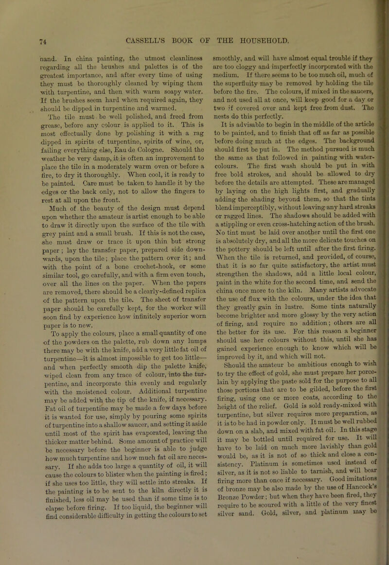 hand. In china painting, the utmost cleanliness regarding all the brushes and palettes is of the greatest importance, and after every time of using they must be thoroughly cleaned by wiping them with turpentine, and then with warm soapy water. If the brushes seem hard when required again, they should bo dipped in turpentine and warmed. The tile must be well polished, and freed from grease, before any colour is applied to it. This is most effectually done by polishing it with a rag dipped in spirits of turpentine, spirits of wine, or, failing everything else, Eau de Cologne. Should the weather be very damp, it is often an improvement to place the tile in a moderately warm oven or before a fire, to dry it thoroughly. When cool, it is ready to be painted. Care must be taken to handle it by the edges or the back only, not to allow the fingers to rest at all upon the front. Much of the beauty of the design must depend upon whether the amateur is artist enough to be able to draw it directly upon the surface of the tile with grey paint and a small brush. If this is not the case, she must draw or trace it upon thin but strong paper ; lay the transfer paper, prepared side down- wards, upon the tile; place the pattern over it; and with the point of a bone crochet-hook, or some similar tool, go carefully, and with a firm even touch, over all the lines on the paper. When the papers are removed, there should be a clearly-defined replica of the pattern upon the tile. The sheet of transfer paper should be carefully kept, for the worker will soon find hy experience how infinitely superior worn paper is to new. To apply the colours, place a small quantity of one of the powders on the palette, rub down any lumps there may he with the knife, add a very little fat oil of turpentine—it is almost impossible to get too little— and when perfectly smooth dip the palette knife, wiped clean from any trace of colour, into the tur- pentine, and incorporate this evenly and regularly with the moistened colour. Additional turpentine may be added with the tip of the knife, if necessary. Fat oil of turpentine may be made a few days before it is wanted for use, simply by pouring some spirits of turpentine into a shallow saucer, and setting it aside until most of the spirit has evaporated, leaving the thicker matter behind. Some amount of practice will be necessary before the beginner is able to judge how much turpentine and how much fat oil are neces- sary. If she adds too large a quantity of oil, it will cause the colours to blister when the painting is fired; if she uses too little, they will settle into streaks. If the painting is to be sent to the kiln directly it is finished, less oil may be used than if some time is to elapse before firing. If too liquid, the beginnor will find considerable difficulty in getting the colours to set smoothly, and will have almost equal trouble if they are too cloggy and imperfectly incorporated with the medium. If there seems to be too much oil, much of the superfluity may be removed by holding the tile before the fire. The colours, if mixed in the saucers, and not used all at once, will keep good for a day or two if covered over and kept free from dust. The nests do this perfectly. It is advisable to begin in the middle of the article to be painted, and to finish that off as far as possible before doing much at the edges. The background should first be put in. The method pursued is much the same as that followed in painting with water- colours. The first wash should he put in with free bold strokes, and should be allowed to dry before the details are attempted. These are managed by laying on the high lights first, and gradually adding the shading beyond them, so that the tints blend imperceptibly, without leaving any hard streaks or ragged lines. The shadows should be added with a stippling or even cross-hatching action of the brush. No tint must be laid over another until the first one is absolutely dry, and all the more delicate touches on the pottery should be left until after the first firing. When the tile is returned, and provided, of course, that it is so far quite satisfactory, the artist must strengthen the shadows, add a little local colour, paint in the white for the second time, and send the china once more to the kiln. Many artists advocate the use of flux with the colours, under the idea that they greatly gain in lustre. Some tints naturally become brighter and more glossy by the very action of firing, and require no addition; others are all the better for its use. For this reason a beginner should use her colours without this, until she has gained experience enough to know which will be improved by it, and which will not. Should the amateur be ambitious enough to wish to try the effect of gold, she must prepare her porce- lain by applying the paste sold for the purpose to all those portions that are to be gilded, before the first firing, using one or more coats, according to the height of the relief. Gold is sold ready-mixed with turpentine, but silver requires more preparation, as it is to be had in powder only. It must be well rubbed down on a slab, and mixed with fat oil. In this stage it may be bottled until required for use. It will have to bo laid on much more lavishly than gold would be, as it is not of so thick and close a con- sistency. Platinum is sometimes used instead of silver, ns it is not so liable to tarnish, and will bear firing more than once if necessary. Good imitations of bronzo may be also made by the use of Hancock’s Bronze Powder; but when they have boon fired, they require to be scoured with a little of the very finest silver sand. Gold, silver, and platinum may bo