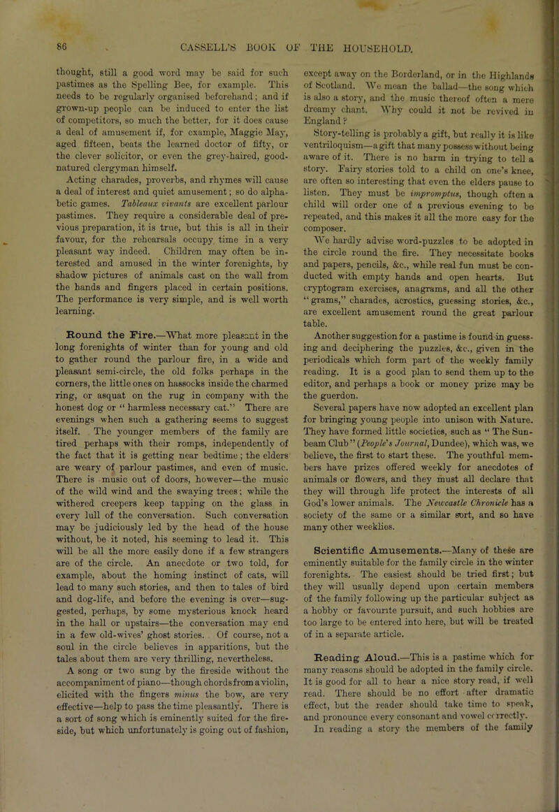thought, still a good word may he said for such pastimes as the Spelling Bee, for example. This needs to he regularly organised beforehand; and if grown-up peoplo can he induced to enter the list of competitors, so much the better, for it does cause a deal of amusement if, for example, Maggie May, aged fifteen, beats the learned doctor of fifty, or the clever solicitor, or even the grey-haired, good- natured clergyman himself. Acting charades, proverbs, and rhymes will cause a deal of interest and quiet amusement; so do alpha- betic games. Tableaux vivants are excellent parlour pastimes. They require a considerable deal of pre- vious preparation, it is true, but this is all in their favour, for the rehearsals occupy time in a very pleasant way indeed. Children may often be in- terested and amused in the winter forenights, by shadow pictures of animals cast on the wall from the hands and fingers placed in certain positions. The performance is very simple, and is well worth learning. Round the Fire.—What more pleasant in the long forenights of winter than for young and old to gather round the parlour fire, in a wide and pleasant semi-circle, the old folks perhaps in the comers, the little ones on hassocks inside the charmed ring, or asquat on the rug in company with the honest dog or “ harmless necessary cat.” There are evenings when such a gathering seems to suggest itself. The younger members of the family are tired perhaps with their romps, independently of the fact that it is getting near bedtime; the elders are weary of parlour pastimes, and even of music. There is music out of doors, however—the music of the wild wind and the swaying trees; while the withered creepers keep tapping on the glass in every lull of the conversation. Such conversation may be judiciously led by the head of the house without, be it noted, his seeming to lead it. This will be all the more easily done if a few strangers are of the circle. An anecdote or two told, for example, about the homing instinct of cats, will lead to many such stories, and then to tales of bird and dog-life, and before the evening is over—sug- gested, perhaps, by some mysterious knock heard in the hall or upstairs—the conversation may end in a few old-wives’ ghost stories. Of course, not a soul in the circle believes in apparitions, but the tales about them are very thrilling, nevertheless. A song ot two sung by the fireside without the accompaniment of piano—though chordsfrom a violin, elicited with the fingers minus the bow, are very effective—help to pass the time pleasantly. There is a sort of song which is eminently suited for the fire- side, but which unfortunately is going out of fashion, except away on the Borderland, or in the Highlands of Scotland. We mean the ballad—the song which is also a story, and the music thereof often a mere dreamy chant. Why could it not be revived in England ? Story-telling is probably a gift, but really it is like ventriloquism—a gift that many possess without being aware of it. There is no harm in trying to tell a story. Fairy stories told to a child on one’s knee, are often so interesting that even the elders pause to listen. They must be impromptus, though often a child will older one of a previous evening to be repeated, and this makes it all the more easy for the composer. We hardly advise word-puzzles to be adopted in the circle round the fire. They necessitate books and papers, pencils, &c., while real fun must be con- ducted with empty hands and open hearts. But cryptogram exercises, anagrams, and all the other “grams,” charades, acrostics, guessing stories, &c., are excellent amusement round the great parlour table. Another suggestion for a pastime is found in guess- ing and deciphering the puzzles, &c., given in the periodicals which form part of the weekly family reading. It is a good plan to send them up to the editor, and perhaps a book or money prize may be the guerdon. Several papers have now adopted an excellent plan for bringing young people into unison with Nature. They have formed little societies, such as “ The Sun- beam Club” (People's Journal, Dundee), which was, we believe, the first to start these. The youthful mem- bers have prizes offered weekly for anecdotes of animals or flowers, and they must all declare that they will through life protect the interests of all God’s lower animals. The Neiccastle Chronicle has a society of the same or a similar sort, and so have many other weeklies. Scientific Amusements.—Many of these are eminently suitable for the family circle in the winter forenights. The easiest should be tried first; but they will usually depend upon certain members of the family following up the particular subject as a hobby or favourite pursuit, and such hobbies are too large to be entered into here, but will be treated of in a separate article. Reading Aloud.—This is a pastime which for manj* reasons should be adopted in the family circle. It is good for all to hear a nice story read, if well read. There should be no effort after dramatic effect, but the reader should take time to speak, and pronounce every consonant and vowel criTectly. In reading a story the members of the family