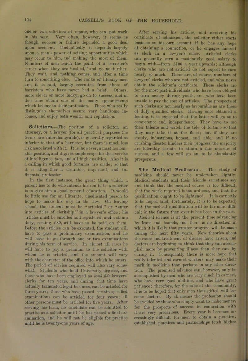 one or two solicitors of repute, who can put work in his way. Very often, however, it seems as though success or failure depended a good deal upon accident. Undoubtedly it depends largely upon a man's power of seizing opportunities which may occur to him, and making the most of them. Numbers of men reach the point of a barrister’s career when they are “called,” and go no further. They wait, and nothing comes, and after a time turn to something else. The ranks of literary men are, it is said, largely recruited from those of barristers who have never had a brief. Others, more clever or more lucky, go on to success, and in due time obtain one of the many appointments which belong to their profession. Thoso who really distinguish themselves secure very handsome in- comes, and enjoy both wealth and reputation. Solicitors.—The position of a solicitor, an attorney, or a lawyer (for all practical purposes the terms are interchangeable), is generally regarded as inferior to that of a barrister, but there is much less risk associated with it. It is, however, a rncst honour- able position, and it gives ample scope for the exercise of intelligence, tact, and all high qualities. Also it is a calling in which good fortunes are made; so that it is altogether a desirable, important, and in- fluential profession. In the first instance, the great thing which a parent has to do who intends his son to be a solicitor is to give him a good general education. It would be little use for an illiterate, uneducated person to hope to make his way in the law. On leaving school, the student must be “ articled,” or “ enter into articles of clerkship,” in a lawyer’s office; his articles must be enrolled and registered, and a stamp duty, costing £80, will have to be paid on them. Before the articles can be executed, the student will have to pass a preliminary examination, and he will have to go through one or two examinations during his term of service. In almost all cases he will have to pay a premium to the solicitor with whom he is articled, and the amount will vary with the character of the office into which he enters. The period of service required will also vary some- what. Students who hold University degrees, and those who have been employed as bond fide lawyers’ clerks for ten years, and during that time have actually transacted legal business, can be articled for three years; those who have passed certain specified examinations can be articled for four years; all other persons must be articled for five years. After serving his term, no candidate can be admitted to practise as a solicitor until he has passed a final ex- amination, and he will not be eligible for practice until he is twenty-one years of age. After serving his articles, and receiving his certificate of admission, the solicitor either starts business on his own account, if he has any hope of obtaining a connection, or he engages himself as clerk in a lawyer’s office. Articled clerks can generally earn a moderately good salary to begin with—from £100 a year upwards; although clerks who are not articled do not expect to earn nearly so much. There are, of course, numbers of lawyers’ clerks who are not articled, and who never obtain the solicitor’s certificate. These clerks are for the most part individuals who have been obliged to earn money during youth, and who have been unable to pay the cost of articles. The prospects of such clerks arc not nearly so favourable as are those of duly qualified clerks. Having once obtained a footing, it is expected that the latter will go on to competence and independence. They have to use their talents and watch the tide of fortune so that they may take it at the flood; but if they are steady, industrious, honest, and able, and if no crushing disaster hinders their progress, the majority are tolerably certain to attain a fair measure of success, and a few will go on to bo abundantly prosperous. The Medical Profession. — The study of medicine should never be undertaken lightly. Medical students and their friends sometimes say and think that the medical course is too difficult, that the work required is too arduous, and that the qualification ought to be lightened. It is earnestly to be hoped (and, fortunately, it is to be expected) that the medical qualification will be far more diffi- cult in the future than ever it has been in the past. Medical science is at the present time advancing by leaps and bounds, and there is no direction in which it is likely that greater progress will bo made during the next fifty years. New theories about the cause and treatment of disease have arisen, and doctors are beginning to think that they can accom- plish more by preventing illness than they can by curing it. Consequently there is more hope that really talented and earnest workers may make their mark in medicine than perhaps in any other direc- tion. The promised advance can, however, only be accomplished by men who are very much in earnest, who have very good abilities, and who have great patience; therefore, for the sake of the community, it is to be hoped that only men thus gifted will be- come doctors. By all means the profession should bo avoided by those who simply want to make money, for the prospects of success in connection with it are very precarious. Every year it becomes in- creasingly difficult for men to obtain a practice; established practices and partnerships fetch higher