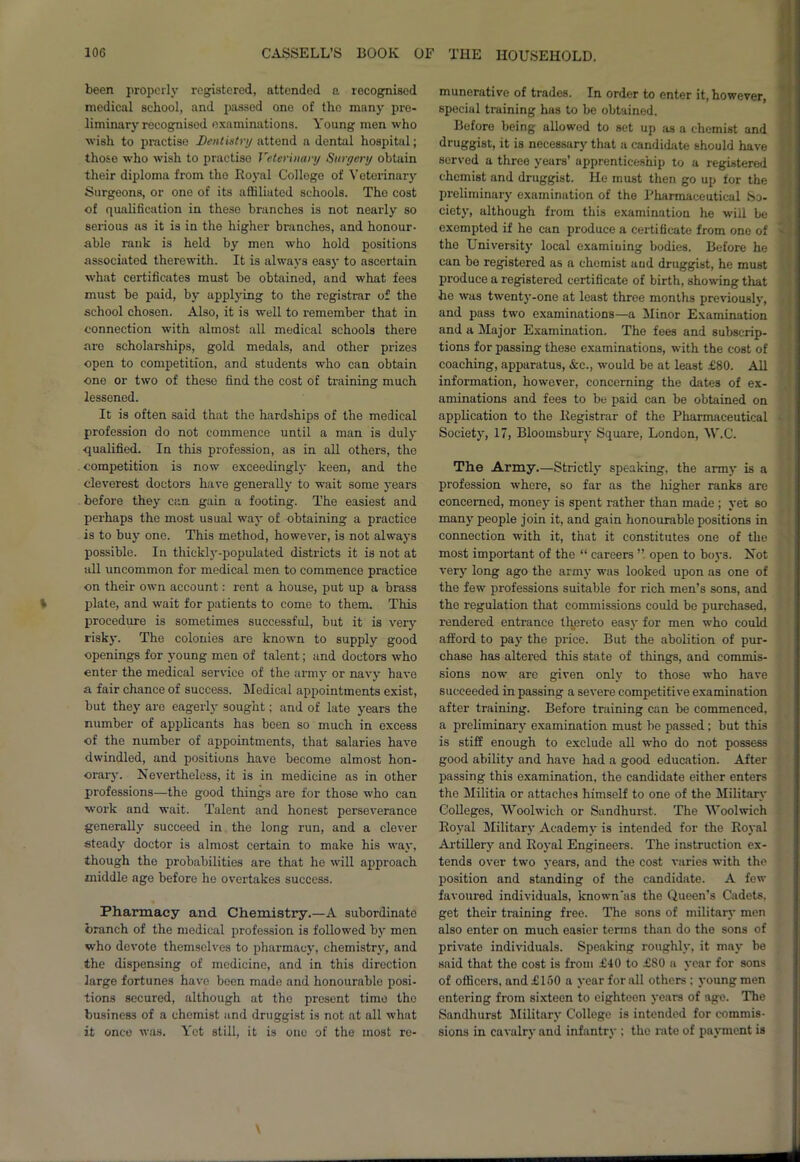 been properly registered, attended a recognised medical school, and passed one of the many pre- liminary recognised examinations. Young men who wish to practise Dentistry attend a dental hospital; those who wish to practise Veterinary Surgery obtain their diploma from tho Royal Colloge of Veterinary Surgeons, or one of its affiliated schools. Tho cost of qualification in these branches is not nearly so serious as it is in the higher branches, and honour- able rank is held by men who hold positions associated therewith. It is always easy to ascertain what certificates must be obtained, and what fees must be paid, by applying to the registrar of the school chosen. Also, it is well to remember that in connection with almost all medical schools there are scholarships, gold medals, and other prize.s open to competition, and students who can obtain one or two of these find the cost of training much lessened. It is often said that the hardships of the medical profession do not commence until a man is duly qualified. In this profession, as in all others, the competition is now exceedingly keen, and the cleverest doctors have generally to wait some years before they can gain a footing. The easiest and perhaps the most usual way of obtaining a practice is to buy one. This method, however, is not always possible. In thickly-populated districts it is not at all uncommon for medical men to commence practice on their own account: rent a house, put up a brass plate, and wait for patients to come to them. This procedure is sometimes successful, but it is very risk}-. The colonies are known to supply good openings for young men of talent; and doctors who enter the medical service of the army or navy have a fair chance of success. Medical appointments exist, but they are eagerly sought; and of late years the number of applicants has been so much in excess of the number of appointments, that salaries have dwindled, and positions have become almost hon- orary. Nevertheless, it is in medicine as in other professions—the good things are for those who can work and wait. Talent and honest perseverance generally succeed in the long run, and a clever steady doctor is almost certain to make his way, though the probabilities are that he will approach middle age before he overtakes success. Pharmacy and Chemistry.—A subordinate branch of the medical profession is followed by men who devote themselves to pharmacy, chemistry, and the dispensing of medicine, and in this direction large fortunes have been made and honourable posi- tions secured, although at tho present time the business of a chemist and druggist is not at all what it once was. Yet still, it is one of the most re- munerative of trades. In order to enter it, however, special training has to be obtained. Before being allowed to set up as a chemist and druggist, it is necessary that a candidate should have served a three years’ apprenticeship to a registered chemist and druggist. He must then go up tor the preliminary examination of the Pharmaceutical So- ciety, although from this examination he will be exempted if he can produce a certificate from one of tho University local examining bodies. Before he can bo registered as a chemist and druggist, he must produce a registered certificate of birth, showing that he was twenty-one at least three months previously, and pass two examinations—a Minor Examination and a Major Examination. The fees and subscrip- tions for passing these examinations, with the cost of coaching, apparatus, &c., would be at least £80. All information, however, concerning the dates of ex- aminations and fees to be paid can be obtained on application to the Registrar of the Pharmaceutical Society, 17, Bloomsbury Square, London, \V.C. The Army.—Strictly speaking, the army is a profession where, so far as the higher ranks are concerned, money is spent rather than made ; yet so many people join it, and gain honourable positions in connection with it, that it constitutes one of the most important of the “ careers ”. open to boys. Not very long ago the army was looked upon as one of the few professions suitable for rich men’s sons, and the regulation that commissions could be purchased, rendered entrance thereto easy for men who could afford to pay the price. But the abolition of pur- chase has altered this state of things, and commis- sions now are given only to those who have succeeded in passing a severe competitive examination after training. Before training can be commenced, a preliminary examination must be passed; but this is stiff enough to exclude all who do not possess good ability and have had a good education. After passing this examination, the candidate either enters tho Militia or attaches himself to one of the Military Colleges, Woolwich or Sandhurst. The Woolwich Royal Military Academy is intended for the Royal Artillery and Royal Engineers. The instruction ex- tends over two years, and the cost varies with the position and standing of the candidate. A few favoured individuals, known'as the Queen’s Cadets, get their training free. The sons of military men also enter on much easier terms than do tho sons of private individuals. Speaking roughly, it may be said that the cost is from £40 to £S0 a year for sons of officers, and £150 a year for all others ; young men entering from sixteen to eighteen years of age. The Sandhurst Military College is intended for commis- sions in cavalry and infantry : the rate of payment is