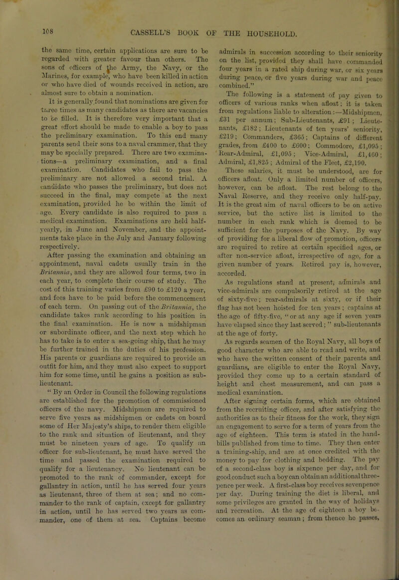 tho same time, certain applications are sure to bo regarded with greater favour than others. Tho sons of officers of ^he Army, the Navy, or tho Marines, for example, who havo been killed in action or who have diod of wounds received in action, are almost sure to obtain a nomination. It is generally,found that nominations are given for ti.ree times as many candidates as there are vacancies to be filled. It is therefore very important that a great effort should be made to enable a boy to pass the preliminary examination. To this end many parents send their sons to a naval crammer, that they maybe specially prepared. There are two examina- tions—a preliminary examination, and a final examination. Candidates who fail to pass the preliminary are not allowed a second trial. A candidate who passes the preliminary, but does not succeed in the final, may compete at the next examination, provided he be within the limit of age. Every candidate is also required to pass a medical examination. Examinations are held half- yearly, in June and November, and the appoint- ments take place in the July and January following respectively. After passing the examination and obtaining an appointment, naval cadets usually train in the Britannia, and they are allowed four terms, two in each year, to complete their course of study. The cost of this training varies from £90 to £120 a year, and fees have to be paid before the commencement of each term. On passing out of the Britannia, the candidate takes rank according to his position in the final examination. He is now a midshipman or subordinate officer, and the next step which ho has to take is to enter a sea-going ship, that he may be further trained in the duties of his profession. His parents or guardians are required to provide an outfit for him, and they must also expect to support him for some time, until he gains a position as sub- lieutenant. “ By an Order in Council the following regulations are established for the promotion of commissioned officers of the navy. Midshipmen are required to serve five years as midshipmen or cadets on board some of Her Majesty’s ships, to render them eligible to the rank and situation of lieutenant, and they must be nineteen years of age. To qualify an officer for sub-lieutenant, be must have served the time and passed the examination required to qualify for a lieutenancy. No lieutenant can be promoted to the rank of commander, except for gallantry in action, until he has served four years as lieutenant, threo of them at sea; and no com- mander to the rank of captain, except for gallantry in action, until ho has served two years as com- mander, one of them at sea. Captains become admirals in succession according to their seniority on tho list, provided they shall have commanded four years in a rated ship during war, or six years during peace, or five years during war and peace combined.” Tho following is a statement of pay given to officers of various ranks when afloat; it is taken from regulations liable to alteration:—Midshipmen, £31 per annum; Bub-Lieutenants, ,£91 ; Lieute- nants, £182; Lieutenants of ten years’ seniority, £219; Commanders, £365; Captains of different grades, from £400 to £G00; Commodore, £1,095; Rear-Admiral, £1,095; Vice-Admiral, £1,460; Admiral, £1,825 ; Admiral of the Fleet, £2,190. These salaries, it must be understood, are for officers afloat. Only a limited number of officers, however, can be afloat. The rest belong to the Naval Reserve, and they receive only half-pay. It is the great aim of naval officers to be on active service, but the active list is limited to the number in each rank which is deemed to be sufficient for the purposes of the Navy. By way of providing for a liberal flow of promotion, officers are required to retire at certain specified ages, or after non-service afloat, irrespective of age, for a given number of years. Retired pay is, however, accorded. As regulations stand at present, admirals and vice-admirals are compulsorily retired at the age of sixty-five; rear-admirals at sixty, or if their flag has not been hoisted for ten years ; captains at the age of fifty-five, “or at any age if seven years have elapsed since they last served; ” sub-lieutenants at the age of forty. As regards seamen of the Royal Navy, all boys of good character who are able to read and write, and who have the written consent of their parents and guardians, are eligible to enter the Royal Navy, provided they come up to a certain standard of height and chest measurement, and can pass a medical examination. After signing certain forms, which are obtained from the recruiting officer, and after satisfying the authorities as to their fitness for tho work, they sign an engagement to serve for a term of years from tho age of eighteen. This term is stated in the hand- bills published from time to time. They then enter a training-ship, and are at once credited with tho money to pay for clothing and bedding. The pay of a second-class boy is sixpence per day, and for good conduct such a boy can obtain an additional three- pence per week. A first-class boy receives sevenpence per day. During training the diet is liberal, and some privileges are granted in the way of holidays and recreation. At the age of eighteen a boy be- comes an ordinary seaman ; from thence ho passes,